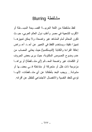 ‫ﻤﺸﻠﻔﻁﺔ ‪Blurring‬‬

‫ﻟﻔﻅ ﻤﺸﻠﻔﻁﺔ ﻤﻥ ﺍﻟﻠﻐﺔ ﺍﻟﻌﺭﺒﻴـﺔ ﺍﻟﻔﺼـﻴﺤﺔ ﺍﻟﻤﺒﺴـﻁﺔ ﺃﻭ‬
‫ﺍﻷﻗﺭﺏ ﻟﻠﺸﻌﺒﻴﺔ ﻓﻲ ﻤﺼﺭ ﻭﺃﻏﻠﺏ ﺩﻭل ﺍﻟﻌﺎﻟﻡ ﺍﻟﻌﺭﺒﻲ، ﺤﻴـﺙ‬
‫ﺘﻜﻭﻥ ﺍﻟﻤﻌﺎﻟﻡ ﺃﻤﺎﻡ ﺍﻟ ‪‬ﺸﺎﻫﺩ ﻏﻴﺭ ﻭﺍﻀﺤﺔ، ﻭﻻ ﻴﻤﻜﻥ ﺘﻤﻴﻴﺯﻫـﺎ‬
                                ‫ﻤ‬
‫ﺘﻤﻴﻴﺯﺍ ﺩﻗﻴﻘﺎ، ﻭﻴﺴﺘﺨﺩﻡ ﺍﻟﻠﻔﻅ ﻓﻲ ﺍﻟﺘﻌﺒﻴﺭ ﻋﻥ ﺃﺤـﺩ ﺃﻋـﺭﺍﺽ‬
                                         ‫ﹰ ﹰ‬
‫ﺇﻋﺎﻗﺔ ﺍﻟﻘﺭﺍﺀﺓ ﻭﺍﻟﻜﺘﺎﺒﺔ )ﺍﻟﺩﻴﺴﻠﻜﺴﻴﺎ( ﺤﻴﺙ ﻴﻌﺎﻨﻲ ﺍﻟﻤﺼﺎﺏ ﻤﻥ‬
‫ﻋﺩﻡ ﻭﻀﻭﺡ ﺍﻟﻨﺼﻭﺹ ﺍﻟﻤﻜﺘﻭﺒﺔ، ﺤﻴﺙ ﻴﺭﻯ ﺒﻌﺽ ﺍﻟﺤﺭﻭﻑ‬
‫ﺃﻭ ﺍﻟﻜﻠﻤﺎﺕ ﻏﻴﺭ ﻭﺍﻀﺤﺔ ﺍﻟﻤﻌـﺎﻟﻡ )ﺃﻱ ﻤﺸـﻠﻔﻁﺔ( ﺃﻭ ﻴﺭﺍﻫـﺎ‬
‫ﻤﺯﺩﻭﺠﺔ ﺫﺍﺕ ﻅل ﺃﻭ ﻤﺘﺤﺭﻜﺔ ﺃﻭ ﻤﺘﺩﺍﺨﻠﺔ ﻓـﻲ ﺒﻌﻀـﻬﺎ ﺃﻭ‬
‫ﻤﺸﻭﺸﺔ... ﻭﻴﺠﺏ ﺍﻟ ‪‬ﻌﺩ ﺒﺄﻁﻔﺎﻟﻨﺎ ﻋﻥ ﺃﻱ ﻤﺸـﻠﻔﻁﺎﺕ، ﻷﻨﻬـﺎ‬
                                 ‫ﺒ‬
 ‫ﺘﺅﺩﻱ ﻟﻠﻌﻘﺩ ﺍﻟﻨﻔﺴﻴﺔ ﻭﺍﻻﻨﻔﺼﺎل ﺍﻻﺠﺘﻤﺎﻋﻲ ﻟﻠﻁﻔل ﻋﻥ ﺃﻗﺭﺍﻨﻪ.‬




                       ‫- ٧٧٦ -‬
 