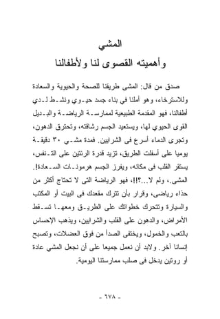 ‫ﺍﻟﻤﺸﻲ‬
        ‫ﻭﺃﻫﻤﻴﺘﻪ ﺍﻟﻘﺼﻭﻯ ﻟﻨﺎ ﻭﻷﻁﻔﺎﻟﻨﺎ‬
‫ﺼﺩﻕ ﻤﻥ ﻗﺎل: ﺍﻟﻤﺸﻰ ﻁﺭﻴﻘﻨﺎ ﻟﻠﺼﺤﺔ ﻭﺍﻟﺤﻴﻭﻴﺔ ﻭﺍﻟﺴﻌﺎﺩﺓ‬
‫ﻭﻟﻼﺴﺘﺭﺨﺎﺀ، ﻭﻫﻭ ﺃﻤﻠﻨﺎ ﻓﻲ ﺒﻨﺎﺀ ﺠﺴﺩ ﺤﻴـﻭﻱ ﻭﻨﺸـﻁ ﻟـﺩﻱ‬
‫ﺃﻁﻔﺎﻟﻨﺎ، ﻓﻬﻭ ﺍﻟﻤﻘﺩﻤﺔ ﺍﻟﻁﺒﻴﻌﻴﺔ ﻟﻤﻤﺎﺭﺴـﺔ ﺍﻟﺭﻴﺎﻀـﺔ ﻭﺍﻟﺒـﺩﻴل‬
‫ﺍﻟﻘﻭﻯ ﺍﻟﺤﻴﻭﻱ ﻟﻬﺎ، ﻭﻴﺴﺘﻌﻴﺩ ﺍﻟﺠﺴﻡ ﺭﺸﺎﻗﺘﻪ، ﻭﺘﺤﺘﺭﻕ ﺍﻟﺩﻫﻭﻥ،‬
‫ﻭﺘﺠﺭﻯ ﺍﻟﺩﻤﺎﺀ ﺃﺴﺭﻉ ﻓﻰ ﺍﻟﺸﺭﺍﻴﻴﻥ. ﻓﻤﺩﺓ ﻤﺸـﻲ ٠٣ ﺩﻗﻴﻘـﺔ‬
‫ﻴﻭﻤﻴﺎ ﻋﻠﻰ ﺃﺴﻔﻠﺕ ﺍﻟﻁﺭﻴﻕ، ﺘﺯﻴﺩ ﻗﺩﺭﺓ ﺍﻟﺭﺌﺘﻴﻥ ﻋﻠﻰ ﺍﻟﺘـﻨﻔﺱ،‬
‫ﻴﺴﺘﻘﺭ ﺍﻟﻘﻠﺏ ﻓﻰ ﻤﻜﺎﻨﻪ، ﻭﻴﻔﺭﺯ ﺍﻟﺠﺴﻡ ﻫﺭﻤﻭﻨـﺎﺕ ﺍﻟﺴـﻌﺎﺩﺓ!.‬
‫ﺍﻟﻤﺸﻰ.، ﻭﻟﻡ ﻻ...؟!!، ﻓﻬﻭ ﺍﻟﺭﻴﺎﻀﺔ ﺍﻟﺘﻰ ﻻ ﺘﺤﺘﺎﺝ ﺃﻜﺜﺭ ﻤﻥ‬
‫ﺤﺫﺍﺀ ﺭﻴﺎﻀﻰ، ﻭﻗﺭﺍﺭ ﺒﺄﻥ ﺘﺘﺭﻙ ﻤﻘﻌﺩﻙ ﻓﻰ ﺍﻟﺒﻴﺕ ﺃﻭ ﺍﻟﻤﻜﺘﺏ‬
‫ﻭﺍﻟﺴﻴﺎﺭﺓ ﻭﺘﺘﺤﺭﻙ ﺨﻁﻭﺍﺘﻙ ﻋﻠﻰ ﺍﻟﻁﺭﻴـﻕ ﻭﻤﻌﻬـﺎ ﺘﺴـﻘﻁ‬
‫ﺍﻷﻤﺭﺍﺽ، ﻭﺍﻟﺩﻫﻭﻥ ﻋﻠﻰ ﺍﻟﻘﻠﺏ ﻭﺍﻟﺸﺭﺍﻴﻴﻥ، ﻭﻴﺫﻫﺏ ﺍﻹﺤﺴﺎﺱ‬
‫ﺒﺎﻟﺘﻌﺏ ﻭﺍﻟﺨﻤﻭل، ﻭﻴﺨﺘﻔﻰ ﺍﻟﺼﺩﺃ ﻤﻥ ﻓﻭﻕ ﺍﻟﻌﻀﻼﺕ، ﻭﺘﺼﺒﺢ‬
‫ﺇﻨﺴﺎﻨﺎ ﺁﺨﺭ. ﻭﻻﺒﺩ ﺃﻥ ﻨﻌﻤل ﺠﻤﻴﻌﺎ ﻋﻠﻰ ﺃﻥ ﻨﺠﻌل ﺍﻟﻤﺸﻲ ﻋﺎﺩﺓ‬
                       ‫ﹰ‬
               ‫ﺃﻭ ﺭﻭﺘﻴﻥ ﻴﺩﺨل ﻓﻰ ﺼﻠﺏ ﻤﻤﺎﺭﺴﺘﻨﺎ ﺍﻟﻴﻭﻤﻴﺔ.‬



                       ‫- ٨٧٦ -‬
 