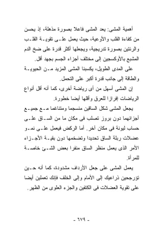 ‫ﺃﻫﻤﻴﺔ ﺍﻟﻤﺸﻰ: ﻴﻌﺩ ﺍﻟﻤﺸﻰ ﻓﺎﻋﻼ ﺒﺼﻭﺭﺓ ﻤﺫﻫﻠﺔ، ﺇﺫ ﻴﺤﺴﻥ‬
‫ﻤﻥ ﻜﻔﺎﺀﺓ ﺍﻟﻘﻠﺏ ﻭﺍﻷﻭﻋﻴﺔ، ﺤﻴﺙ ﻴﻌﻤل ﻋﻠـﻰ ﺘﻘﻭﻴـﺔ ﺍﻟﻘﻠـﺏ‬
‫ﻭﺍﻟﺭﺌﺘﻴﻥ ﺒﺼﻭﺭﺓ ﺘﺩﺭﻴﺠﻴﺔ، ﻭﻴﺠﻌﻠﻬﺎ ﺃﻜﺜﺭ ﻗﺩﺭﺓ ﻋﻠﻰ ﻀﺦ ﺍﻟﺩﻡ‬
    ‫ﺍﻟﻤﺸﺒﻊ ﺒﺎﻷﻭﻜﺴﺠﻴﻥ ﺇﻟﻰ ﻤﺨﺘﻠﻑ ﺃﺠﺯﺍﺀ ﺍﻟﺠﺴﻡ ﺒﺠﻬﺩ ﺃﻗل.‬
‫ﻋﻠﻰ ﺍﻟﻤﺩﻯ ﺍﻟﻁﻭﻴل، ﻴﻜﺴﺒﻨﺎ ﺍﻟﻤﺸﻰ ﺍﻟﻤﺯﻴﺩ ﻤـﻥ ﺍﻟﺤﻴﻭﻴـﺔ‬
                ‫ﻭﺍﻟﻁﺎﻗﺔ ﺇﻟﻰ ﺠﺎﻨﺏ ﻗﺩﺭﺓ ﺃﻜﺒﺭ ﻋﻠﻰ ﺍﻟﺘﺤﻤل.‬
‫ﺇﻥ ﺍﻟﻤﺸﻰ ﺃﺴﻬل ﻤﻥ ﺃﻯ ﺭﻴﺎﻀﺔ ﺃﺨﺭﻯ، ﻜﻤﺎ ﺃﻨﻪ ﺃﻗل ﺃﻨﻭﺍﻉ‬
             ‫ﺍﻟﺭﻴﺎﻀﺎﺕ ﺇﻓﺭﺍﺯﺍ ﻟﻠﻌﺭﻕ ﻭﺃﻗﻠﻬﺎ ﺃﻴﻀﺎ ﺨﻁﻭﺭﺓ.‬
‫ﻴﺠﻌل ﺍﻟﻤﺸﻰ ﺸﻜل ﺍﻟﺴﺎﻗﻴﻥ ﻤﻨﺴﺠﻤﺎ ﻭﻤﺘﻨﺎﻏﻤﺎ ﻤـﻊ ﺠﻤﻴـﻊ‬
‫ﺃﺠﺯﺍﺌﻬﻤﺎ ﺩﻭﻥ ﺒﺭﻭﺯ ﺘﺼﻠﺏ ﻓﻰ ﻤﻜﺎﻥ ﻤﺎ ﻤﻥ ﺍﻟﺴـﺎﻕ ﻋﻠـﻰ‬
‫ﺤﺴﺎﺏ ﻟﻴﻭﻨﺔ ﻓﻰ ﻤﻜﺎﻥ ﺁﺨﺭ. ﺃﻤﺎ ﺍﻟﺭﻜﺽ ﻓﻴﻌﻤل ﻋﻠـﻰ ﻨﻤـﻭ‬
‫ﻋﻀﻼﺕ ﺭﺒﻠﺔ ﺍﻟﺴﺎﻕ ﺘﺤﺩﻴﺩﺍ ﻭﺘﻀﺨﻤﻬﺎ ﺩﻭﻥ ﺒﻘﻴـﺔ ﺍﻷﺠـﺯﺍﺀ‬
‫ﺍﻷﻤﺭ ﺍﻟﺫﻯ ﻴﻌﻤل ﻤﻨﻅﺭ ﺍﻟﺴﺎﻕ ﻤﻨﻔﺭﺍ ﺒﻌﺽ ﺍﻟﺸـﺊ ﺨﺎﺼـﺔ‬
                                                ‫ﻟﻠﻤﺭﺃﺓ.‬
‫ﻴﻌﻤل ﺍﻟﻤﺸﻰ ﻋﻠﻰ ﺠﻌل ﺍﻷﺭﺩﺍﻑ ﻤﺸﺩﻭﺩﺓ، ﻜﻤﺎ ﺃﻨﻪ ﺤـﻴﻥ‬
‫ﺘﺅﺭﺠﺤﻴﻥ ﺫﺭﺍﻋﻴﻙ ﺇﻟﻰ ﺍﻷﻤﺎﻡ ﻭﺇﻟﻰ ﺍﻟﺨﻠﻑ ﻓﺈﻨﻙ ﺘﻌﻤﻠﻴﻥ ﺃﻴﻀﺎ‬
 ‫ﻋﻠﻰ ﺘﻘﻭﻴﺔ ﺍﻟﻌﻀﻼﺕ ﻓﻰ ﺍﻟﻜﺘﻔﻴﻥ ﻭﺍﻟﺠﺯﺀ ﺍﻟﻌﻠﻭﻯ ﻤﻥ ﺍﻟﻅﻬﺭ.‬




                      ‫- ٩٧٦ -‬
 