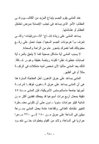 ‫ﻋﻨﺩ ﺍﻟﻤﺸﻰ ﻴﻘﻭﻡ ﺍﻟﺠﺴﻡ ﺒﺈﻴﺩﺍﻉ ﺍﻟﻤﺯﻴﺩ ﻤﻥ ﺍﻟﻜﺎﻟﺴـﻴﻭﻡ ﻓـﻰ‬
‫ﺍﻟﻌﻅﺎﻡ، ﺍﻷﻤﺭ ﺍﻟﺫﻯ ﻴﺴﺎﻋﺩ ﻓﻰ ﺘﺠﻨﺏ ﺍﻹﺼﺎﺒﺔ ﺒﻤﺭﺽ ﺘﺨﻠﺨل‬
                                     ‫ﺍﻟﻌﻅﺎﻡ ﺃﻭ ﻫﺸﺎﺸﺘﻬﺎ.‬
‫ﻴﺴﺎﻋﺩ ﺍﻟﻤﺸﻰ ﻋﻠﻰ ﺯﻴﺎﺩﺓ ﺇﻨﺘـﺎﺝ” ﺍﻻﻨـﺩﻭﺭﻓﻴﻨﺎﺕ” ﻭﺍﻟﺘـﻰ‬
‫ﺘﻌﺭﻑ ﺏ" ﻫﺭﻤﻭﻨﺎﺕ ﺍﻟﺠﺴﻡ ﺍﻟﺴﻌﻴﺩ"، ﺤﻴﺙ ﺘﻌﻤل ﻋﻠﻰ ﺭﻓـﻊ‬
     ‫ﻤﻌﻨﻭﻴﺎﺘﻙ ﻜﻤﺎ ﺘﻐﻤﺭﻙ ﺒﺸﻌﻭﺭ ﻋﺎﻡ ﻤﻥ ﺍﻟﺭﺍﺤﺔ ﻭﺍﻟﺴﻌﺎﺩﺓ.‬
‫ﻻ ﻴﺴﺒﺏ ﺍﻟﻤﺸﻰ ﺃﻴﺔ ﻤﺸﺎﻜل ﺼﺤﻴﺔ ﻜﻤﺎ ﻻ ﻴﻠﺤﻕ ﺒﺎﻟﻤﺭﺀ ﺃﻴﺔ‬
‫ﺍﺼﺎﺒﺎﺕ ﺨﻁﻴﺭﺓ، ﻨﻅﺭﺍ ﻟﻜﻭﻨﻪ ﺭﻴﺎﻀﺔ ﺨﻔﻴﻔﺔ ﻭﻏﻴـﺭ ﺸـﺎﻗﺔ.‬
‫ﻟﺫﻟﻙ ﻴﻌﺩ ﺍﻟﻤﺸﻰ ﻤﺜﺎﻟﻴﺎ ﻷﻯ ﺸﺨﺹ ﻟﺩﻴﻪ ﻤﺸﻜﻼﺕ ﻓﻰ ﺍﻟﺭﻜﺒـﺔ‬
                                      ‫ﻤﺜﻼ ﺃﻭ ﻓﻰ ﺍﻟﻅﻬﺭ.‬
‫ﺍﻟﻤﺸﻲ ﻴﺴﺎﻋﺩ ﻋﻠﻰ ﺤﺭﻕ ﺍﻟﺩﻫﻭﻥ: ﻟﻌل ﺍﻟﻤﻔﺎﺠﺄﺓ ﺍﻟﺴﺎﺭﺓ ﻫﻨﺎ‬
‫ﻫﻰ ﺃﻥ ﺍﻟﻤﺸﻰ ﻴﺴﺎﻋﺩ ﻋﻠﻰ ﺤﺭﻕ ﺍﻟـﺩﻫﻭﻥ، ﻓﻭﻓﻘـﺎ ﻟﺩﺭﺍﺴـﺔ‬
‫ﺃﺠﺭﺘﻬﺎ ﺠﺎﻤﻌﺔ ﻤﺎﺴﺎﺸﻭﺴﺘﺱ ﺍﻷﻤﺭﻴﻜﻴﺔ، ﻓﺈﻥ ﺍﻟﻤﺸﻰ ﻤـﺩﺓ ٥٤‬
‫ﺩﻗﻴﻘﺔ ﺒﻤﻌﺩل ﺃﺭﺒﻊ ﻤﺭﺍﺕ ﺃﺴﺒﻭﻋﻴﺎ ﻗﺩ ﻴﺠﻌﻠﻙ ﺘﻔﻘﺩﻴﻥ ﺃﻜﺜﺭ ﻤـﻥ‬
‫ﺜﻤﺎﻨﻴﺔ ﻜﻴﻠﻭ ﺠﺭﺍﻤﺎﺕ ﺴﻨﻭﻴﺎ – ﺩﻭﻥ ﺤﺘﻰ ﺃﻥ ﺘﻜﻭﻨﻰ ﻤﻀـﻁﺭﺓ‬
‫ﻟﺘﻐﻴﻴﺭ ﻨﻅﺎﻤﻙ ﺍﻟﻐﺫﺍﺌﻰ. ﻭﻜﻘﺎﻋﺩﺓ ﻋﺎﻤﺔ ﻴﻌﻤل ﺍﻟﻤﺸﻰ ﺒﺴـﺭﻋﺔ‬
‫ﻤﻴﻠﻴﻥ ﻓﻰ ﺍﻟﺴﺎﻋﺔ ﻋﻠﻰ ﺤﺭﻕ ﻤـﻥ ٠٨١ ﺇﻟـﻰ ٠٢٢ ﺴـﻌﺭﺍ‬
‫ﺤﺭﺍﺭﻴﺎ ﻓﻰ ﺍﻟﺴﺎﻋﺔ، ﻭﻻﺒﺩ ﻤﻥ ﺍﻟﻘﻴﺎﻡ ﺒﺨﻁﻭﺍﺕ ﺤﺘـﻰ ﻨﺘﻌـﻭﺩ‬
                                             ‫ﹰ‬


                       ‫- ٠٨٦ -‬
 