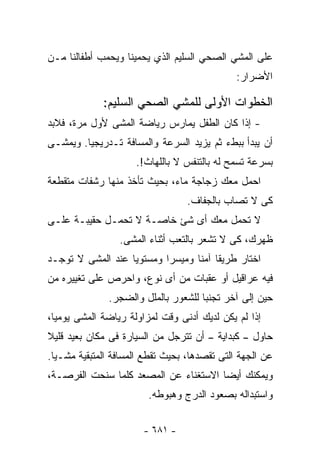 ‫ﻋﻠﻰ ﺍﻟﻤﺸﻲ ﺍﻟﺼﺤﻲ ﺍﻟﺴﻠﻴﻡ ﺍﻟﺫﻱ ﻴﺤﻤﻴﻨﺎ ﻭﻴﺤﻤﺏ ﺃﻁﻔﺎﻟﻨﺎ ﻤـﻥ‬
                                              ‫ﺍﻷﻀﺭﺍﺭ:‬

             ‫ﺍﻟﺨﻁﻭﺍﺕ ﺍﻷﻭﻟﻰ ﻟﻠﻤﺸﻲ ﺍﻟﺼﺤﻲ ﺍﻟﺴﻠﻴﻡ:‬
‫- ﺇﺫﺍ ﻜﺎﻥ ﺍﻟﻁﻔل ﻴﻤﺎﺭﺱ ﺭﻴﺎﻀﺔ ﺍﻟﻤﺸﻰ ﻷﻭل ﻤﺭﺓ، ﻓﻼﺒﺩ‬
‫ﺃﻥ ﻴﺒﺩﺃ ﺒﺒﻁﺀ ﺜﻡ ﻴﺯﻴﺩ ﺍﻟﺴﺭﻋﺔ ﻭﺍﻟﻤﺴﺎﻓﺔ ﺘـﺩﺭﻴﺠﻴﺎ. ﻭﻴﻤﺸـﻰ‬
                     ‫ﺒﺴﺭﻋﺔ ﺘﺴﻤﺢ ﻟﻪ ﺒﺎﻟﺘﻨﻔﺱ ﻻ ﺒﺎﻟﻠﻬﺎﺙ!.‬
‫ﺍﺤﻤل ﻤﻌﻙ ﺯﺠﺎﺠﺔ ﻤﺎﺀ، ﺒﺤﻴﺙ ﺘﺄﺨﺫ ﻤﻨﻬﺎ ﺭﺸﻔﺎﺕ ﻤﺘﻘﻁﻌﺔ‬
                                  ‫ﻜﻰ ﻻ ﺘﺼﺎﺏ ﺒﺎﻟﺠﻔﺎﻑ.‬
‫ﻻ ﺘﺤﻤل ﻤﻌﻙ ﺃﻯ ﺸﺊ ﺨﺎﺼـﺔ ﻻ ﺘﺤﻤـل ﺤﻘﻴﺒـﺔ ﻋﻠـﻰ‬
                 ‫ﻅﻬﺭﻙ، ﻜﻰ ﻻ ﺘﺸﻌﺭ ﺒﺎﻟﺘﻌﺏ ﺃﺜﻨﺎﺀ ﺍﻟﻤﺸﻰ.‬
‫ﺍﺨﺘﺎﺭ ﻁﺭﻴﻘﺎ ﺁﻤﻨﺎ ﻭﻤﻴﺴﺭﺍ ﻭﻤﺴﺘﻭﻴﺎ ﻋﻨﺩ ﺍﻟﻤﺸﻰ ﻻ ﺘﻭﺠـﺩ‬
                  ‫ﹰ‬       ‫ﹰ‬
‫ﻓﻴﻪ ﻋﺭﺍﻗﻴل ﺃﻭ ﻋﻘﺒﺎﺕ ﻤﻥ ﺃﻯ ﻨﻭﻉ، ﻭﺍﺤﺭﺹ ﻋﻠﻰ ﺘﻐﻴﻴﺭﻩ ﻤﻥ‬
              ‫ﺤﻴﻥ ﺇﻟﻰ ﺁﺨﺭ ﺘﺠﻨﺒﺎ ﻟﻠﺸﻌﻭﺭ ﺒﺎﻟﻤﻠل ﻭﺍﻟﻀﺠﺭ.‬
‫ﺇﺫﺍ ﻟﻡ ﻴﻜﻥ ﻟﺩﻴﻙ ﺃﺩﻨﻰ ﻭﻗﺕ ﻟﻤﺯﺍﻭﻟﺔ ﺭﻴﺎﻀﺔ ﺍﻟﻤﺸﻰ ﻴﻭﻤﻴﺎ،‬
‫ﺤﺎﻭل – ﻜﺒﺩﺍﻴﺔ – ﺃﻥ ﺘﺘﺭﺠل ﻤﻥ ﺍﻟﺴﻴﺎﺭﺓ ﻓﻰ ﻤﻜﺎﻥ ﺒﻌﻴﺩ ﻗﻠﻴﻼ‬
‫ﻋﻥ ﺍﻟﺠﻬﺔ ﺍﻟﺘﻰ ﺘﻘﺼﺩﻫﺎ، ﺒﺤﻴﺙ ﺘﻘﻁﻊ ﺍﻟﻤﺴﺎﻓﺔ ﺍﻟﻤﺘﺒﻘﻴﺔ ﻤﺸـﻴﺎ.‬
‫ﻭﻴﻤﻜﻨﻙ ﺃﻴﻀﺎ ﺍﻻﺴﺘﻐﻨﺎﺀ ﻋﻥ ﺍﻟﻤﺼﻌﺩ ﻜﻠﻤﺎ ﺴﻨﺤﺕ ﺍﻟﻔﺭﺼـﺔ،‬
                        ‫ﻭﺍﺴﺘﺒﺩﺍﻟﻪ ﺒﺼﻌﻭﺩ ﺍﻟﺩﺭﺝ ﻭﻫﺒﻭﻁﻪ.‬


                       ‫- ١٨٦ -‬
 