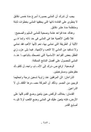 ‫ﻴﺠﺏ ﺃﻥ ﺘﺩﺭﻙ ﺃﻥ ﺍﻟﻤﺸﻰ ﺒﺼﻭﺭﺓ ﺃﺴﺭﻉ ﻤﺩﺓ ﺨﻤﺱ ﺩﻗﺎﺌﻕ‬
‫ﻻ ﻴﻨﻁﻭﻯ ﻋﻠﻰ ﺍﻟﻔﺎﺌﺩﺓ ﺫﺍﺘﻬﺎ ﺍﻟﺘﻰ ﻴﺤﻘﻘﻬﺎ ﺍﻟﻤﺸﻰ ﺒﺨﻁﻭﺍﺕ ﺜﺎﺒﺘﺔ‬
                                 ‫ﻭﻤﻨﺘﻅﻤﺔ ﻤﺩﺓ ﻋﺸﺭ ﺩﻗﺎﺌﻕ.‬
‫ﻭﻫﻨﺎﻙ ﻋﺩﺓ ﻗﻭﺍﻋﺩ ﻫﺎﻤﺔ ﻭﺼﺤﻴﺔ ﻟﻠﻤﺸﻰ ﺍﻟﺴﻠﻴﻡ ﻭﺍﻟﺼﺤﻴﺢ:‬
‫ﻓﻼ ﺘﻜﻤﻥ ﺍﻷﻫﻤﻴﺔ ﻫﻨﺎ ﻓﻰ ﺍﻟﻤﺸﻰ ﻓﻰ ﺤﺩ ﺫﺍﺘﻪ ﻭﺇﻨﻤﺎ ﻓـﻰ‬
‫ﺍﻵﻟﻴﺔ ﺃﻭ ﺍﻟﻁﺭﻴﻘﺔ ﺍﻟﺘﻰ ﻨﻤﺸﻰ ﺒﻬﺎ، ﻨﻌﻡ ﻷﻨﻬﺎ ﺍﻷﻫﻡ، ﻓﻘﺩ ﻨﻤﺸﻲ‬
‫ﻭﻻ ﻨﺴﺘﻔﻴﺩ ﻤﻥ ﺍﻟﻤﺸﻲ ﺇﻻ ﺍﻟﺘﻌﺏ ﻭﺍﻹﺠﻬﺎﺩ. ﻓﻴﻤﺎ ﻴﻠﻰ ﻋﺯﻴـﺯﻱ‬
‫ﺍﻟﻁﻔل ﺒﻌﺽ ﺍﻟﻘﻭﺍﻋﺩ ﺍﻷﺴﺎﺴﻴﺔ ﺍﻟﺘﻰ ﻨﻨﺼﺤﻙ ﺒﺎﺘﺒﺎﻋﻬـﺎ ﻋﻨـﺩ‬
               ‫ﺍﻟﻤﺸﻰ ﻟﻠﺤﺼﻭل ﻋﻠﻰ ﺃﻓﻀل ﺍﻟﻨﺘﺎﺌﺞ ﺍﻟﻤﻤﻜﻨﺔ:‬
‫ﺍﻟﻭﻀﻌﻴﺔ: ﺍﺭﻓﻊ ﺹ-ﺩﺭﻙ ﺇﻟﻰ ﺍﻷﻤـﺎﻡ، ﻭﺍﺠﻌـل ﻜﺘﻔﻴـﻙ‬
                                   ‫ﻤﻔﺘﻭﺤﺘﻴﻥ ﻭﻤﺴﺘﺭﺨﻴﺘﻴﻥ.‬
‫ﺍﻟﺫﺭﺍﻋﺎﻥ: ﺍﺜﻥ ﺍﻟﻤﺭﻓﻘﻴﻥ ﻋﻨﺩ ﺯﺍﻭﻴﺔ ﺘﺴﻌﻴﻥ ﺩﺭﺠﺔ ﻭﺍﺠﻌﻠﻬﻤﺎ‬
‫ﻗﺭﻴﺒﻴﻥ ﻤﻥ ﺍﻟﺠﺴﻡ. ﻭﺘﺄﻜﺩ ﺃﻥ ﺍﻟﺤﺭﻜﺔ ﻤﺼـﺩﺭﻫﺎ ﺍﻟﻜﺘﻔـﺎﻥ ﻻ‬
                                               ‫ﺍﻟﺫﺭﺍﻋﻴﻥ.‬
‫ﺍﻟﻘﺩﻤﺎﻥ: ﺒﺨﻼﻑ ﺍﻟﺭﻜﺽ ﺤﻴﻥ ﻴﺘﻌﻴﻥ ﻭﻀﻊ ﺍﻟﻘﺩﻡ ﻜﻠﻬﺎ ﻋﻠﻰ‬
‫ﺍﻷﺭﺽ، ﻓﺈﻨﻪ ﻴﺘﻌﻴﻥ ﻋﻠﻴﻙ ﻓﻰ ﺍﻟﻤﺸﻰ ﻭﻀﻊ ﺍﻟﻜﻌﺏ ﺃﻭﻻ ﺘﻠﻴـﻪ‬
                                            ‫ﺃﺼﺎﺒﻊ ﺍﻟﻘﺩﻡ.‬




                       ‫- ٢٨٦ -‬
 