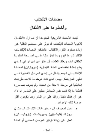 ‫ﻤﻀﺎﺩﺍﺕ ﺍﻻﻜﺘﺌﺎﺏ‬
            ‫ﻭﺃﺨﻁﺎﺭﻫﺎ ﻋﻠﻰ ﺍﻷﻁﻔﺎل‬
‫ﺃﺜﺒﺘﺕ ﺍﻷﺒﺤﺎﺙ ﺍﻷﻤﺭﻴﻜﻴﺔ ﺍﻟﺠﺩﻴـﺩﺓ ﺃﻥ ﺘﻨـﺎﻭل ﺍﻷﻁﻔـﺎل‬
‫ﻟﻸﺩﻭﻴﺔ ﺍﻟﻤﻀﺎﺩﺓ ﻟﻺﻜﺘﺌﺎﺏ ﻗﺩ ﻴﺅﺜﺭ ﻋﻠﻰ ﺼﺤﺘﻬﻡ ﺍﻟﻌﻘﻠﻴﺔ ﻋﺒﺭ‬
‫ﺯﻴﺎﺩﺓ ﻤﺴﺘﻭﻯ ﺍﻟﻘﻠﻕ ﻭﺍﻻﻜﺘﺌﺎﺏ، ﻓﺎﻟﻌﻘﺎﻗﻴﺭ ﺍﻟﻤﻀﺎﺩﺓ ﻟﻺﻜﺘﺌـﺎﺏ‬
‫ﺍﻷﻜﺜﺭ ﺸﻴﻭﻋﺎ ﺍﻟﻴﻭﻡ ﺭﺒﻤﺎ ﺘﺅﺜﺭ ﺴﻠﺒﺎ ﻋﻠـﻰ ﺍﻟﺼـﺤﺔ ﺍﻟﻌﻘﻠﻴـﺔ‬
                     ‫ﹰ‬                    ‫ﹰ‬
‫ﻷﻁﻔﺎل ﺍﻟﻐﺩ، ﻭﻴﻌﺘﻘﺩ ﺍﻟﻌﻠﻤﺎﺀ ﺃﻥ ﻋﻘﺎﺭ ﺇﺱ ﺇﺱ ﺁﺭ ﺁﻱ ﺍﻟـﺫﻱ‬
‫ﻴﻤﻨﻊ ﺇﻋﺎﺩﺓ ﺍﻤﺘﺼﺎﺹ ﺍﻟﻤﺎﺩﺓ ﺍﻟﻜﻴﻤﺎﻭﻴﺔ )ﺴﻴﺭﻭﺘﻭﻨﻴﻥ( ﺍﻟﻤﻀﺎﺩﺓ‬
‫ﻟﻺﻜﺘﺌﺎﺏ ﻓﻲ ﺍﻟﺠﺴﻡ ﻴﺘﺩﺨل ﻓﻲ ﺇﺤﺩﻯ ﺍﻟﻤﺭﺍﺤل ﺍﻟﺨﻁﻴﺭﺓ ﻓـﻲ‬
‫ﺘﻁﻭﺭ ﺍﻟﻤﺦ ﺒﺸﻜل ﻴﺠﻌل ﺍﻟﺤﻴﻭﺍﻨﺎﺕ ﻋﺭﻀـﺔ ﻟﻼﻀـﻁﺭﺍﺒﺎﺕ‬
‫ﺍﻟﻌﺎﻁﻔﻴﺔ ﻓﻲ ﻤﺭﺤﻠﺔ ﻻ ﺤﻘﺔ ﻤﻥ ﺍﻟﺤﻴﺎﺓ، ﻭﻟﻡ ﻴﻌﺭﻑ ﺒﺼـﻭﺭﺓ‬
‫ﻗﺎﻁﻌﺔ ﻤﺎ ﺇﺫﺍ ﻜﺎﻨﺕ ﻨﻔﺱ ﺍﻟﻤﺨﺎﻁﺭ ﺘﻨﻁﺒﻕ ﻋﻠﻰ ﺍﻟﺒﺸـﺭ ﺃﻡ ﻻ؟،‬
‫ﻏﻴﺭ ﺃﻥ ﻫﻨﺎﻙ ﺩﻟﻴﻼ ﻭﺭﺍﺜﻴﺎ ﻋﻠﻰ ﺃﻥ ﺍﻟﻨﺎﺱ ﺭﺒﻤﺎ ﻴﻜﻭﻨﻭﻥ ﺃﻜﺜﺭ‬
                              ‫ﹰ‬      ‫ﹰ‬
                                 ‫ﻋﺭﻀﺔ ﻟﺘﻠﻙ ﺍﻷﻋﺭﺍﺽ.‬
‫ﻭﻤﻥ ﺍﻟﻤﻌﺭﻭﻑ ﺃﻥ ﻤـﺽ-ﺍﺩﺍﺕ ﺍﻹﻙ-ﺘﺌـﺎﺏ ﻤﺜـل‬           ‫•‬
‫ﺒﺭﻭﺯﺍﻙ )ﻓﻠﻭﻜﺴﻴﺘﻴﻥ( ﻭﺴﻴﺭﻭﻜﺴﺎﺕ )ﺒﺎﺭﻭﻜﻴﺴـﺘﻴﻥ(‬
‫ﺘﻌﻤل ﻋﻠﻰ ﺯﻴﺎﺩﺓ ﺘﺭﻜﻴﺯ ﺍﻟﻤﻭﺼل ﺍﻟﻌﺼﺒﻲ ﺃﻭ ﺍﻟﻤﺎﺩﺓ‬

                       ‫- ٤٨٦ -‬
 