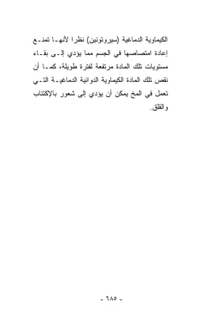 ‫ﺍﻟﻜﻴﻤﺎﻭﻴﺔ ﺍﻟﺩﻤﺎﻏﻴﺔ )ﺴﻴﺭﻭﺘﻭﻨﻴﻥ( ﻨﻅﺭﺍ ﻷﻨﻬـﺎ ﺘﻤﻨـﻊ‬
            ‫ﹰ‬
‫ﺇﻋﺎﺩﺓ ﺍﻤﺘﺼﺎﺼﻬﺎ ﻓﻲ ﺍﻟﺠﺴﻡ ﻤﻤﺎ ﻴﺅﺩﻱ ﺇﻟـﻰ ﺒﻘـﺎﺀ‬
‫ﻤﺴﺘﻭﻴﺎﺕ ﺘﻠﻙ ﺍﻟﻤﺎﺩﺓ ﻤﺭﺘﻔﻌﺔ ﻟﻔﺘﺭﺓ ﻁﻭﻴﻠﺔ، ﻜﻤـﺎ ﺃﻥ‬
‫ﻨﻘﺹ ﺘﻠﻙ ﺍﻟﻤﺎﺩﺓ ﺍﻟﻜﻴﻤﺎﻭﻴﺔ ﺍﻟﺩﻭﺍﺌﻴﺔ ﺍﻟﺩﻤﺎﻏﻴـﺔ ﺍﻟﺘـﻲ‬
‫ﺘﻌﻤل ﻓﻲ ﺍﻟﻤﺦ ﻴﻤﻜﻥ ﺃﻥ ﻴﺅﺩﻱ ﺇﻟﻰ ﺸﻌﻭﺭ ﺒﺎﻹﻜﺘﺌﺎﺏ‬
                                          ‫ﻭﺍﻟﻘﻠﻕ.‬




                        ‫- ٥٨٦ -‬
 