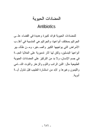 ‫ﺍﻟﻤﻀﺎﺩﺍﺕ ﺍﻟﺤﻴﻭﻴﺔ‬
                    ‫‪Antibiotics‬‬

‫ﻟﻠﻤﻀﺎﺩﺍﺕ ﺍﻟﺤﻴﻭﻴﺔ ﻓﻭﺍﺌﺩ ﻜﺒﻴﺭﺓ ﻭﻋﺩﻴﺩﺓ ﻓﻲ ﺍﻟﻘﻀﺎﺀ ﻋﻠـﻰ‬
‫ﺍﻟﺠﺭﺍﺜﻴﻡ ﺒﻤﺨﺘﻠﻑ ﺃﻨﻭﺍﻋﻬﺎ، ﻭﺍﻟﺠﺭﺍﺜﻴﻡ ﻫﻲ ﺍﻟﻤﺘﺴﺒﺒﺔ ﻓﻲ ﺃﻏﻠـﺏ‬
‫ﺍﻷﻤﺭﺍﺽ ﺍﻟﺘﻲ ﻴﻭﺍﺠﻬﻬﺎ ﺍﻟﻜﺒﻴﺭ ﻭﺍﻟﺼـﻐﻴﺭ، ﻭﻤـﻥ ﻅﺄﺸـﻬﺭ‬
‫ﺃﻨﻭﺍﻋﻬﺎ ﺍﻟﺒﻨﺴﻠﻴﻥ، ﻭﻟﻜﻥ ﻟﻬﺎ ﺁﺜﺎﺭ ﺘﺩﻤﻴﺭﻴﺔ ﻋﻠﻰ ﺍﻟﺨﻼﻴﺎ ﺍﻟﺤﻴـﺔ‬
‫ﻓﻲ ﺠﺴﻡ ﺍﻹﻨﺴﺎﻥ، ﻭﻻ ﺒﺩ ﻤﻥ ﺍﻟﺘﺭﻜﻴﺯ ﻋﻠﻰ ﺍﻟﻤﻀﺎﺩﺍﺕ ﺍﻟﺤﻴﻭﻴﺔ‬
‫ﺍﻟﻁﺒﻴﻌﻴﺔ ﻤﺜل: ﺍﻟﻠﺒﻥ ﺍﻟﺭﺍﺌﺏ ﻭﺍﻟﺜﻭﻡ ﻭﺍﻟﺯﻋﺘﺭ ﻭﺍﻟﺘﻭﺕ ﺍﻟﺸـﺎﻤﻲ‬
‫ﻭﺍﻟﻠﻴﻤﻭﻥ ﻭﻏﻴﺭﻫﺎ ﻭ ﻻﺒﺩ ﻤﻥ ﺍﺴﺘﺸﺎﺭﺓ ﺍﻟﻁﺒﻴﺏ ﻗﺒل ﺘﻨﺎﻭل ﺃﻴـﺔ‬
                                                   ‫ﺃﺩﻭﻴﺔ.‬




                        ‫- ٦٨٦ -‬
 