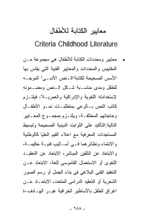 ‫ﻤﻌﺎﻴﻴﺭ ﺍﻟﻜﺘﺎﺒﺔ ﻟﻸﻁﻔﺎل‬
      ‫‪Criteria Childhood Literature‬‬

‫ﻤﻌﺎﻴﻴﺭ ﻭﻤﺤﺩﺩﺍﺕ ﺍﻟﻜﺘﺎﺒﺔ ﻟﻸﻁﻔﺎل ﻫﻲ ﻤﺠﻤﻭﻋﺔ ﻤـﻥ‬          ‫•‬
‫ﺍﻟﻤﻘﺎﻴﻴﺱ ﻭﺍﻟﻤﺤﺩﺩﺍﺕ ﻭﺍﻟﻤﻌﺎﻴﻴﺭ ﺍﻟﻔﻨﻴﺔ ﺍﻟﺘﻲ ﻴﻘﺎﺱ ﺒﻬﺎ‬
‫ﺍﻷﺴﺱ ﺍﻟﺼﺤﻴﺤﺔ ﻟﻜﺘﺎﺒﺔ”ﺍﻟـﻨﺹ ﺍﻷﺩﺒـﻰ” ﺍﻟﻤﻭﺠـﻪ‬
‫ﻟﻠﻁﻔل ﻭﻤﺩﻯ ﻤﻨﺎﺴـﺒﺔ ﺸـﻜل ﺍﻟـﻨﺹ ﻭﻤﻀـﻤﻭﻨﻪ‬
‫ﻹﺴﺘﻌﺩﺍﺩﺘﻪ ﺍﻟﻠﻐﻭﻴﺔ ﻭﺍﻹﺩﺭﺍﻜﻴﺔ ﻭﺍﻟﻌﻤﺭﻴـﺔ"، ﻓﻴﻠﺘـﺯﻡ‬
‫ﻜﺎﺘﺏ ﺍﻟﻨﺹ ﺒـﺎﻟﻭﻋﻲ ﺒﻤﺘﻁﻠﺒـﺎﺕ ﻨﻤـﻭ ﺍﻷﻁﻔـﺎل‬
‫ﻭﺤﺎﺠﺎﺘﻬﻡ ﺍﻟﻤﺨﺘﻠﻔـﺔ، ﻭﻴﻠﺘـﺯﻡ ﺒﻤﺠﻤـﻭﻉ ﺍﻟﻤﻌـﺎﻴﻴﺭ‬
‫ﺍﻟﺘﺎﻟﻴﺔ:ﺍﻟﺘﺄﻜﻴﺩ ﻋﻠﻰ ﺍﻟﺜﻭﺍﺒﺕ ﺍﻟﺩﻴﻨﻴﺔ ﺍﻟﺼﺤﻴﺤﺔ ﻭﺘﺒﺴﻴﻁ‬
‫ﺍﻟﻤﺴﺘﺠﺩﺍﺕ ﺍﻟﻤﻌﺭﻓﻴﺔ ﻤﻊ ﺍﻋﻼﺀ ﺍﻟﻘﻴﻡ ﺍﻟﻌﻠﻴﺎ ﻜﺎﻟﻭﻁﻨﻴﺔ‬
‫ﻭﺍﻻﻨﺘﻤﺎﺀ ﻭﻨﻅﺎﺌﺭﻫﻤﺎ ﻓـﻰ ﺃﺴـﺎﻟﻴﺏ ﻓﻨﻴـﺔ ﺤﻜﻴﻤـﺔ،‬
‫ﻭﺍﻻﺒﺘﻌﺎﺩ ﻋﻥ ﺍﻟﺘﻠﻘﻴﻥ ﺍﻟﻤﺒﺎﺸﺭ، ﺍﻻﺒﺘﻌﺎﺩ ﻋﻥ ﺍﻟﺘﻌﻘﻴـﺩ‬
‫ﺍﻟﻠﻐﻭﻯ ﺃﻭ ﺍﻻﺴﺘﻌﻤﺎل ﺍﻟﻘﺎﻤﻭﺴﻰ ﻟﻠﻐﺔ، ﺍﻻﺒﺘﻌﺎﺩ ﻋـﻥ‬
‫ﺍﻟﺘﻌﻘﻴﺩ ﺍﻟﻔﻨﻰ ﺍﻟﺒﻼﻏﻰ ﻓﻰ ﺒﻨﺎﺀ ﺍﻟﺠﻤل ﺃﻭ ﺭﺴﻡ ﺍﻟﺼﻭﺭ‬
‫ﺍﻟﺸﻌﺭﻴﺔ ﺃﻭ ﺍﻟﺘﻌﻘﻴﺩ ﺍﻟﺩﺭﺍﻤﻰ ﺍﻟﻤﺘﻌﺩﺩ، ﺍﻻﺒﺘﻌـﺎﺩ ﻋـﻥ‬
‫ﺍﻏﺭﺍﻕ ﺍﻟﻁﻔل ﺒﺎﻷﺴﺎﻁﻴﺭ ﺍﻟﺨﺭﺍﻓﻴﺔ ﻏﻴـﺭ ﺍﻟﻬـﺎﺩﻑ-ﺓ‬


                        ‫- ٨٨٦ -‬
 