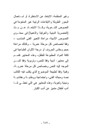 ‫ﻭﻏﻴﺭ ﺍﻟﻤﻨﻅﻤﺔ، ﺍﻻﺒﺘﻌﺎﺩ ﻋﻥ ﺍﻻﺴﺘﻁﺭﺍﺩ ﺃﻭ ﺍﺴـﺘﻌﻤﺎل‬
‫ﺍﻟﺒﺤﻭﺭ ﺍﻟﻁﻭﻴﻠﺔ ﻭﺍﻻﻴﻘﺎﻋﺎﺕ ﺍﻟﺭﺘﻴﺒﺔ ﻏﻴﺭ ﺍﻟﻤﻨﻐﻭﻤﺔ ﻓﻲ‬
‫ﺍﻟﻨﺼﻭﺹ ﺍﻟﺸـﻌﺭﻴﺔ، ﻭﻜـﺫﺍ ﺍﻻﺒﺘﻌـﺎﺩ ﻋـﻥ ﺒـﺙ‬
‫)ﺍﻟﻌﻨﺼﺭﻴﺔ ﺍﻟﺩﻴﻨﻴﺔ ﻭﺍﻟﻌﺭﻗﻴﺔ ﻭﺍﻟﺫﻫﺒﻴﺔ( ﻓﻰ ﻤﺤﺘـﻭﻯ‬
‫ﺍﻟﻨﺼﻭﺹ ﺍﻷﺩﺒﻴﺔ، ﻤﺭﺍﻋﺎﺓ ﺍﻟﺘﻌﺒﻴﺭ ﺍﻟﻔﻨﻰ ﺍﻟﻤﻨﺎﺴﺏ –‬
‫ﻭﻓﻘﺎ ﻟﺨﺼﺎﺌﺹ ﻜل ﻤﺭﺤﻠﺔ ﻋﻤﺭﻴﺔ – ﻭﻜﺫﻟﻙ ﻤﺭﺍﻋﺎﺓ‬
‫ﺤﺠﻡ ﻭﻤﻘﺎﺱ ﺍﻟﺤﺭﻭﻑ ﺃﻭ ﺩﺭﺠﺔ ﺍﻷﻟﻭﺍﻥ ﺍﻟﻁﺒﺎﻋﻴﺔ ﻓﻰ‬
‫ﻜﺎﻓﺔ ﺍﻟﻤﻭﺍﺩ ﺍﻟﻤﻁﺒﻭﻋﺔ ﻟﻠﻁﻔل، ﻭﻫﺫﻩ ﺍﻟﻤﻌﺎﻴﻴﺭ ﺘﻘﺴـﻡ‬
‫ﺇﻟﻰ ﻤﻌﺎﻴﻴﺭ: ﺃﺩﺒﻴﺔ ﻭﻓﻘﺎ ﻟﻠﻨﺹ، ﻭﺘﺭﺒﻭﻴﺔ ﻭﻓﻘﺎ ﻟﻠﺴـﻥ‬
‫ﺍﻟﻤﻭﺠﻪ ﺇﻟﻴﻪ ﺍﻟﻨﺹ ﻭﺨﺼﺎﺌﺹ ﻜل ﻤﺭﺤﻠﺔ ﻋﻤﺭﻴـﺔ،‬
‫ﻭﻓﻨﻴﺔ ﻭﻓﻘﺎ ﻟﻁﺒﻴﻌﺔ ﺍﻟﻤﻭﻀﻭﻉ ﺍﻟﺫﻱ ﻴﻜﺘﺏ ﻓﻴﻪ ﺍﻟﻜﺎﺘﺏ‬
‫ﻨﺼﻪ ﻭﻤﺠﺎﻟﻪ ﺍﻟﻔﻨﻰ، ﻭﺍﺠﺘﻤﺎﻋﻴﺔ ﻭﻭﻁﻨﻴـﺔ ﻭﻋﻘﺎﺌﺩﻴـﺔ‬
‫ﻭﺩﻴﻨﻴﺔ ﻭﻟﻐﻭﻴﺔ، ﻭﻫﺫﻩ ﺍﻟﻤﻌﺎﻴﻴﺭ ﻫﻲ ﺍﻟﺘﻲ ﺘﻌﻁـﻲ ﻟﻨـﺎ‬
                ‫ﺃﺩﺏ ﺃﻁﻔﺎل ﻤﺘﻤﻴﺯ ﻋﻥ ﺃﺩﺏ ﺍﻟﻜﺒﺎﺭ.‬




                       ‫- ٩٨٦ -‬
 