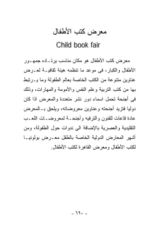 ‫ﻤﻌﺭﺽ ﻜﺘﺏ ﺍﻷﻁﻔﺎل‬
               ‫‪Child book fair‬‬

‫ﻤﻌﺭﺽ ﻜﺘﺏ ﺍﻷﻁﻔﺎل ﻫﻭ ﻤﻜﺎﻥ ﻤﻨﺎﺴﺏ ﻴﺭﺘـﺎﺩﻩ ﺠﻤﻬـﻭﺭ‬
‫ﺍﻷﻁﻔﺎل ﻭﺍﻟﻜﺒﺎﺭ، ﻓﻰ ﻤﻭﻋﺩ ﻤﺎ ﺘﻨﻅﻤﻪ ﻫﻴﺌﺔ ﺜﻘﺎﻓﻴـﺔ ﻟﻌـﺭﺽ‬
‫ﻋﻨﺎﻭﻴﻥ ﻤﺘﻨﻭﻋﺔ ﻤﻥ ﺍﻟﻜﺘﺏ ﺍﻟﺨﺎﺼﺔ ﺒﻌﺎﻟﻡ ﺍﻟﻁﻔﻭﻟﺔ ﻭﻤﺎ ﻴـﺭﺘﺒﻁ‬
‫ﺒﻬﺎ ﻤﻥ ﻜﺘﺏ ﺍﻟﺘﺭﺒﻴﺔ ﻭﻋﻠﻡ ﺍﻟﻨﻔﺱ ﻭﺍﻷﻤﻭﻤﺔ ﻭﺍﻟﻤﻬﺎﺭﺍﺕ، ﻭﺫﻟﻙ‬
‫ﻓﻰ ﺃﺠﻨﺤﺔ ﺘﺤﻤل ﺍﺴﻤﺎﺀ ﺩﻭﺭ ﻨﺸﺭ ﻤﺘﻌﺩﺩﺓ ﻭﺍﻟﻤﻌﺭﺽ ﺍﺫﺍ ﻜﺎﻥ‬
‫ﺩﻭﻟﻴﺎ ﻓﺘﺯﻴﺩ ﺃﺠﻨﺤﺘﻪ ﻭﻋﻨﺎﻭﻴﻥ ﻤﻌﺭﻭﻀﺎﺘﻪ، ﻭﻴﻠﺤﻕ ﺒـﺎﻟﻤﻌﺭﺽ‬
                                              ‫ﹰ‬
‫ﻋﺎﺩﺓ ﻗﺎﻋﺎﺕ ﻟﻠﻔﻨﻭﻥ ﻭﺍﻟﺘﺭﻓﻴﻪ ﻭﺃﺠﻨﺤـﺔ ﻟﻤﻌﺭﻭﻀـﺎﺕ ﺍﻟﻠﻌـﺏ‬
‫ﺍﻟﺘﻘﻠﻴﺩﻴﺔ ﻭﺍﻟﻌﺼﺭﻴﺔ ﺒﺎﻹﻀﺎﻓﺔ ﺍﻟﻰ ﻨﺩﻭﺍﺕ ﺤﻭل ﺍﻟﻁﻔﻭﻟﺔ، ﻭﻤﻥ‬
‫ﺃﺸﻬﺭ ﺍﻟﻤﻌﺎﺭﺽ ﺍﻟﺩﻭﻟﻴﺔ ﺍﻟﺨﺎﺼﺔ ﺒﺎﻟﻁﻔل ﻤﻌـﺭﺽ ﺒﻭﻟﻭﻨﻴـﺎ‬
             ‫ﻟﻜﺘﺏ ﺍﻷﻁﻔﺎل ﻭﻤﻌﺭﺽ ﺍﻟﻘﺎﻫﺭﺓ ﻟﻜﺘﺏ ﺍﻷﻁﻔﺎل.‬




                       ‫- ٠٩٦ -‬
 