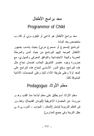 ‫‪‬ﻌﺩ ﺒﺭﺍﻤﺞ ﺍﻷﻁﻔﺎل‬
                              ‫ﻤ‬
           ‫‪Programmer of Child‬‬

‫‪‬ﻌﺩ ﺒﺭﺍﻤﺞ ﺍﻷﻁﻔﺎل ﻫﻭ ﺇﺫﺍﻋﻲ ﺃﻭ ﺘﻠﻴﻔﺯﻴـﻭﻨﻲ ﺃﻭ ﻜﺎﺘـﺏ‬
                                               ‫ﻤ‬
                                     ‫ﻤﺘﺨﺼﺹ ‪‬ﻌﺩ ﺍﻟﻤﺎﺩﺓ‬
                                              ‫ﻴ‬
‫ﻟﺒﺭﻨﺎﻤﺞ )ﻤﺴﻤﻭﻉ ﺃﻭ ﻤﺴﻤﻭﻉ ﻤﺭﺌﻲ( ﺒﺤﻴﺙ ﻴﻨﺎﺴﺏ ﺠﻤﻬﻭﺭ‬
‫ﺍﻷﻁﻔﺎل ﺍﻟﻤﻭﺠﻪ ﺇﻟﻴﻬﻡ ﺍﻟﺒﺭﻨﺎﻤﺞ ﻤﻥ ﺤﻴﺙ ﺍﻟﺴﻥ ﻭﺍﻟﻤﺭﺤﻠﺔ‬
‫ﺍﻟ ‪‬ﻤﺭﻴﺔ ﻭﺍﻟﺒﻴﺌﺔ ﺍﻻﺠﺘﻤﺎﻋﻴﺔ ﻭﺍﻟﺘﻭﺍﻓﻕ ﺍﻟﻤﻌﺭﻓﻲ ﻭﺍﻟﻤﻬﺎﺭﻱ، ﻤﻊ‬
                                                     ‫ﻌ‬
‫ﻀﺭﻭﺭﺓ ﻭﺠﻭﺩ ﻋﻨﺼﺭ ﺍﻟﺘﺸﻭﻴﻕ ﺍﻟﺠﺎﺫﺏ ﻟﻀﻤﺎﻥ ﻨﺠﺎﺡ ﻤﺜل‬
‫ﻫﺫﻩ ﺍﻟﺒﺭﺍﻤﺞ، ﻭﻴﻘﻊ ﺍﻟﺩﻭﺭ ﺍﻷﺴﺎﺴﻲ ﻟﻨﺠﺎﺡ ﻫﺫﻩ ﺍﻟﺒﺭﺍﻤﺞ ﻋﻠﻰ‬
‫ﺍﻟ ‪‬ﻌﺩ ﺃﻭﻻ ﻭﻋﻠﻰ ﻁﺭﻴﻘﺔ ﺍﻷﺩﺍﺀ ﺜﺎﻨﻴﺎ ﻭﻋﻠﻰ ﺍﻟﻤﺤﺴﻨﺎﺕ ﺍﻷﺩﺍﺌﻴﺔ‬
                      ‫ﹰ‬                              ‫ﻤ‬
                                          ‫ﺍﻟﻤﺸﻭﻗﺔ ﺜﺎﻟﺜﺎ.‬
                                           ‫ﹰ‬

           ‫ﻤﻌﻠﻡ ﺍﻷﻭﻻﺩ ‪Pedagogue‬‬

‫ﻤﻌﻠﻡ ﺍﻷﻭﻻﺩ ﺍﺴﻡ ﻴﻁﻠﻕ ﻋﻠﻰ ﻤﻌﻠﻡ ﺃﺒﻨﺎﺀﻨﺎ ﻤﻨﺫ ﺍﻟﻘﺩﻡ، ﻭﻫـﻭ‬
‫ﻤﻭﺭﻭﺙ ﻋﻥ ﺍﻟﺤﻀﺎﺭﺓ ﺍﻹﻏﺭﻴﻘﻴﺔ )ﺍﻟﻴﻭﻨﺎﻥ ﺍﻟﻘﺩﻴﻤﺔ(، ﻭﺘﻁـﻭﺭ‬
‫ﻓﻰ ﺍﻟﻨﻅﻡ ﺍﻟﺘﺭﺒﻭﻴﺔ ﻟﻴﺸﻤل )ﺍﻟﻤﻌﻠﻡ – ﺍﻟﻤﺅﺩﺏ – ﺍﻟﻤﺭﺒـﻰ ﻓـﻰ‬
                        ‫ﺤﻘل ﺍﻟﺘﺭﺒﻴﺔ ﻭﻓﻲ ﺠﻤﻴﻊ ﺍﻟﻤﺩﺍﺭﺱ(.‬



                       ‫- ١٩٦ -‬
 