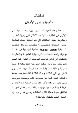 ‫ﺍﻟﻤﻜﺘﺒﺎﺕ‬
              ‫ﻭﺃﻫﻤﻴﺘﻬﺎ ﻟﺩﻯ ﺍﻷﻁﻔﺎل‬
‫ﺍﻟﻤﻜﺘﺒﺔ ﻭﻋﺎﺀ ﺍﻟﻤﻌﺭﻓﺔ ﻜﻤـﺎ ﻴﻘﻭﻟـﻭﻥ، ﻭﻴﺤـﺏ ﺍﻷﻁﻔـﺎل‬
‫ﺍﻟﺠﻠﻭﺱ ﻓﻲ ﺍﻟﻤﻜﺘﺒﺎﺕ ﻷﻨﻬﺎ ﺃﺤﺩ ﺍﻷﻤﺎﻜﻥ ﺍﻟﺘﻲ ﻴﺤﺒﻬﺎ ﺍﻟﻁﻔـل،‬
‫ﻭﻨﺴﺘﻌﺭﺽ ﺒﻌﺽ ﺍﻟﻤﻜﺘﺒﺎﺕ ﺍﻟﺘﻲ ﺘﻬﻡ ﺃﻁﻔﺎﻟﻨﺎ: ﻓﻬﻨﺎﻙ ﺍﻟﻤﻜﺘﺒﺎﺕ‬
‫ﺍﻟﻌﺎﻤﺔ ﻭﺍﻟﻤﻜﺘﺒﺎﺕ ﺍﻟﻤﺘﺨﺼﺼـﺔ ﻟﻠﻁﻔـل، ﻭﻫﻨـﺎﻙ ﺍﻟﻤﻜﺘﺒـﺔ‬
‫ﺍﻟﻤﻭﺴﻴﻘﻴﺔ ‪ Musical Library‬ﻭﺍﻟﻤﻜﺘﺒﺔ ﺍﻟﻤﻭﺴﻴﻘﻴﺔ ﻫﻲ ﻤﻜﺘﺒـﺔ‬
‫ﻨﻭﻋﻴﺔ، ﻭﺘﻀﻡ ﺍﻟﻤﺼﻨﻔﺎﺕ ﺍﻟﻤﻭﺴـﻴﻘﻴﺔ ﺍﻟﻌﺎﻟﻤﻴـﺔ ﻭﺍﻟﻤﺤﻠﻴـﺔ،‬
‫ﺒﺎﻹﻀﺎﻓﺔ ﺇﻟﻰ ﻗﻭﺍﺌﻡ ﺍﻟﻤﺅﻟﻔﺎﺕ ﺍﻟﻤﻭﺴﻴﻘﻴﺔ ﺃﻭ ﺍﻟﻔﻨﻴﺔ ﻭﺜﻴﻘﺔ ﺍﻟﺼﻠﺔ‬
‫ﺒﺎﻟﻤﻭﺴﻴﻘﻰ، ﻜﻤﺎ ﺘﺯﻭﺩ ﺍﻟﻤﻜﺘﺒﺔ ﺍﻟﻨﻤﻭﺫﺠﻴﺔ ﻋﺎﺩﺓ ﺒﻤﻜﺘﺒﺔ ﻓﺭﻋﻴـﺔ‬
‫ﺼﻭﺘﻴﺔ ﺃﻭ ﺒﺂﻻﺕ ﻤﻭﺴﻴﻘﻴﺔ، ﺘﺴﺘﺨﺩﻡ ﻓﻲ ﺍﻟﺘـﺩﺭﻴﺏ ﺍﻟﻤﻬـﺎﺭﻱ‬
‫ﻟﻠﻤﺘﺭﺩﺩﻴﻥ ﻋﻠﻰ ﺍﻟﻤﻜﺘﺒﺔ. ﻭﻫﻨﺎﻙ ﺍﻟﻤﻜﺘﺒﺔ ﺍﻟﻨﻘﺎﻟﺔ ‪Book Mobile‬‬
‫ﻭﺍﻟﻤﻜﺘﺒﺔ ﺍﻟﻨﻘﺎﻟﺔ ﻜﻨﺎﻴﺔ ﻋﻥ ﻤﺠﻤﻭﻋﺔ ﻜﺘﺏ ﻤ ‪‬ﻀـﺒﺔ ﺒﻁﺭﻴﻘـﺔ‬
            ‫ﻭ‬
‫ﻴﺴﻬل ﻨﻘﻠﻬﺎ ﻤﻥ ﻤﻜﺎﻥ ﻵﺨﺭ، ﻓﻘﺩ ﺘﺼﻤﻡ ﺍﻟﻤﻜﺘﺒﺔ ﺍﻟﻌﺎﻤﺔ ﺩﺍﺨـل‬
‫ﻋﺭﺒﺔ ﻓﺴﻴﺤﺔ ﺘﺜﺒﺕ ﻓﻴﻬﺎ ﺍﻟﺭﻓﻭﻑ ﻭﺍﻟﻜﺘـﺏ، ﻭﺘﻨﺘﻘـل ﺍﻟﻌﺭﺒـﺔ‬
‫ﻟﻤﻨﺎﻁﻕ ﻋﺩﻴﺩﺓ ﺤﺎﻤﻠﺔ ﺍﻟﻜﺘﺏ ﻟﻸﻁﻔﺎل، ﻭﻫـﻲ ﺨﻴـﺭ ﻭﺴـﻴﻠﺔ‬
                         ‫ﻹﻴﺼﺎل ﺍﻟﻜﺘﺏ ﻟﻸﻁﻔﺎل ﺃﻴﻨﻤﺎ ﻜﺎﻨﻭﺍ.‬

                        ‫- ٤٩٦ -‬
 