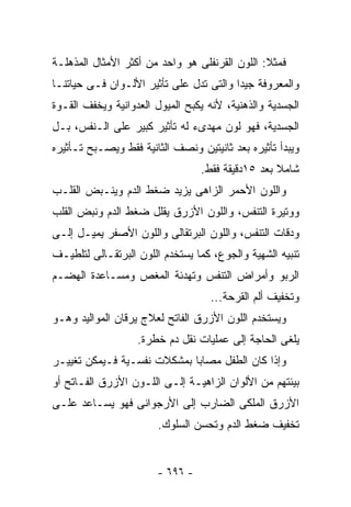 ‫ﻓﻤﺜﻼ: ﺍﻟﻠﻭﻥ ﺍﻟﻘﺭﻨﻔﻠﻰ ﻫﻭ ﻭﺍﺤﺩ ﻤﻥ ﺃﻜﺜﺭ ﺍﻷﻤﺜﺎل ﺍﻟﻤﺫﻫﻠـﺔ‬
‫ﻭﺍﻟﻤﻌﺭﻭﻓﺔ ﺠﻴﺩﺍ ﻭﺍﻟﺘﻰ ﺘﺩل ﻋﻠﻰ ﺘﺄﺜﻴﺭ ﺍﻷﻟـﻭﺍﻥ ﻓـﻰ ﺤﻴﺎﺘﻨـﺎ‬
‫ﺍﻟﺠﺴﺩﻴﺔ ﻭﺍﻟﺫﻫﻨﻴﺔ، ﻷﻨﻪ ﻴﻜﺒﺢ ﺍﻟﻤﻴﻭل ﺍﻟﻌﺩﻭﺍﻨﻴﺔ ﻭﻴﺨﻔﻑ ﺍﻟﻘـﻭﺓ‬
‫ﺍﻟﺠﺴﺩﻴﺔ، ﻓﻬﻭ ﻟﻭﻥ ﻤﻬﺩﻯﺀ ﻟﻪ ﺘﺄﺜﻴﺭ ﻜﺒﻴﺭ ﻋﻠﻰ ﺍﻟـﻨﻔﺱ، ﺒـل‬
‫ﻭﻴﺒﺩﺃ ﺘﺄﺜﻴﺭﻩ ﺒﻌﺩ ﺜﺎﻨﻴﺘﻴﻥ ﻭﻨﺼﻑ ﺍﻟﺜﺎﻨﻴﺔ ﻓﻘﻁ ﻭﻴﺼـﺒﺢ ﺘـﺄﺜﻴﺭﻩ‬
                                 ‫ﺸﺎﻤﻼ ﺒﻌﺩ ٥١ﺩﻗﻴﻘﺔ ﻓﻘﻁ.‬
‫ﻭﺍﻟﻠﻭﻥ ﺍﻷﺤﻤﺭ ﺍﻟﺯﺍﻫﻰ ﻴﺯﻴﺩ ﻀﻐﻁ ﺍﻟﺩﻡ ﻭﻴﻨـﺒﺽ ﺍﻟﻘﻠـﺏ‬
‫ﻭﻭﺘﻴﺭﺓ ﺍﻟﺘﻨﻔﺱ، ﻭﺍﻟﻠﻭﻥ ﺍﻷﺯﺭﻕ ﻴﻘﻠل ﻀﻐﻁ ﺍﻟﺩﻡ ﻭﻨﺒﺽ ﺍﻟﻘﻠﺏ‬
‫ﻭﺩﻗﺎﺕ ﺍﻟﺘﻨﻔﺱ، ﻭﺍﻟﻠﻭﻥ ﺍﻟﺒﺭﺘﻘﺎﻟﻰ ﻭﺍﻟﻠﻭﻥ ﺍﻷﺼﻔﺭ ﻴﻤﻴـل ﺇﻟـﻰ‬
‫ﺘﻨﺒﻴﻪ ﺍﻟﺸﻬﻴﺔ ﻭﺍﻟﺠﻭﻉ، ﻜﻤﺎ ﻴﺴﺘﺨﺩﻡ ﺍﻟﻠﻭﻥ ﺍﻟﺒﺭﺘﻘـﺎﻟﻰ ﻟﺘﻠﻁﻴـﻑ‬
‫ﺍﻟﺭﺒﻭ ﻭﺃﻤﺭﺍﺽ ﺍﻟﺘﻨﻔﺱ ﻭﺘﻬﺩﺌﺔ ﺍﻟﻤﻐﺹ ﻭﻤﺴـﺎﻋﺩﺓ ﺍﻟﻬﻀـﻡ‬
                                   ‫ﻭﺘﺨﻔﻴﻑ ﺃﻟﻡ ﺍﻟﻘﺭﺤﺔ...‬
‫ﻭﻴﺴﺘﺨﺩﻡ ﺍﻟﻠﻭﻥ ﺍﻷﺯﺭﻕ ﺍﻟﻔﺎﺘﺢ ﻟﻌﻼﺝ ﻴﺭﻗﺎﻥ ﺍﻟﻤﻭﺍﻟﻴﺩ ﻭﻫـﻭ‬
                   ‫ﻴﻠﻐﻰ ﺍﻟﺤﺎﺠﺔ ﺇﻟﻰ ﻋﻤﻠﻴﺎﺕ ﻨﻘل ﺩﻡ ﺨﻁﺭﺓ.‬
‫ﻭﺇﺫﺍ ﻜﺎﻥ ﺍﻟﻁﻔل ﻤﺼﺎﺒﺎ ﺒﻤﺸﻜﻼﺕ ﻨﻔﺴـﻴﺔ ﻓـﻴﻤﻜﻥ ﺘﻐﻴﻴـﺭ‬
‫ﺒﻴﺌﺘﻬﻡ ﻤﻥ ﺍﻷﻟﻭﺍﻥ ﺍﻟﺯﺍﻫﻴـﺔ ﺇﻟـﻰ ﺍﻟﻠـﻭﻥ ﺍﻷﺯﺭﻕ ﺍﻟﻔـﺎﺘﺢ ﺃﻭ‬
‫ﺍﻷﺯﺭﻕ ﺍﻟﻤﻠﻜﻰ ﺍﻟﻀﺎﺭﺏ ﺇﻟﻰ ﺍﻷﺭﺠﻭﺍﻨﻰ ﻓﻬﻭ ﻴﺴـﺎﻋﺩ ﻋﻠـﻰ‬
                       ‫ﺘﺨﻔﻴﻑ ﻀﻐﻁ ﺍﻟﺩﻡ ﻭﺘﺤﺴﻥ ﺍﻟﺴﻠﻭﻙ.‬


                       ‫- ٦٩٦ -‬
 