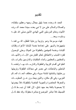 ‫ﺘﻘﺩﻴﻡ‬
‫ﺍﻟﺤﻤﺩ ﷲ ﻭﺤﺩﻩ، ﺤﻤﺩﺍ ﻴﻠﻴﻕ ﺒﺠﻼل ﻭﺠﻬﻪ ﻭﻋﻅﻴﻡ ﺴﻠﻁﺎﻨﻪ،‬
                             ‫ﹰ‬
‫ﻭﺍﻟﺼﻼﺓ ﻭﺍﻟﺴﻼﻡ ﻋﻠﻰ ﻤﻥ ﻻ ﻨﺒﻲ ﺒﻌﺩﻩ، ﺴﻴﺩﻨﺎ ﻤﺤﻤﺩ ﺃﺸـﺭﻑ‬
‫ﺍﻷﻨﺒﻴﺎﺀ ﻭﺨﺎﺘﻡ ﺍﻟﻤﺭﺴﻠﻴﻥ ﺍﻟﻨﺒﻲ ﺍﻟﻬﺎﺩﻱ ﺍﻷﻤﻴﻥ ﺼﻠﻰ ﺍﷲ ﻋﻠﻴـﻪ‬
                                         ‫ﻭﺴﻠﻡ،،، ﻭﺒﻌﺩ...‬
‫ﻓﻬﺫﻩ ﻤﻭﺴﻭﻋﺔ ﻭﻨﻤﻭ ﻭﺘﺭﺒﻴﺔ ﻭﺭﻋﺎﻴﺔ ﺍﻟﻁﻔل، ﺍﻟﺘـﻲ ﻗﻤﻨـﺎ‬
‫ﺒﺘﺠﻬﻴﺯﻫﺎ ﻭﺍﻟﺴﻬﺭ ﻋﻠﻰ ﺇﻋﺩﺍﺩﻫﺎ ﺨﺩﻤﺔ ﻷﺒﻨﺎﺌﻨﺎ ﺍﻷﻋﺯﺍﺀ ﻭﻓﻠﺫﺍﺕ‬
‫ﺃﻜﺒﺎﺩﻨﺎ، ﻭﺨﺩﻤﺔ ﻟﻠﻤﻬﺘﻤﻴﻥ ﺒﺎﻟﻁﻔﻭﻟﺔ ﻤﻥ ﺍﻟﻤﻴﻼﺩ ﻭﺤﺘﻰ ﺍﻟﻭﺼﻭل‬
‫ﻟﻔﺘﺭﺓ ﺍﻟﺸﺒﺎﺏ ﻭﺍﻻﻨﻁﻼﻕ ﻟﻌﺎﻟﻡ ﺍﻟﻜﺒﺎﺭ،ﻤﻥ ﺍﻵﺒـﺎﺀ ﻭﺍﻷﻤﻬـﺎﺕ‬
‫ﻭﺍﻟﻤﻌﻠﻤﻴﻥ ﻭﺍﻟﻤﻌﻠﻤﻴﻥ ﻭﺃﻤﻨﺎﺀ ﺍﻟﻤﻜﺘﺒﺎﺕ ﻭﺍﻟﺩﺍﺭﺴﻴﻥ ﺒﺎﻟﺩﺭﺍﺴـﺎﺕ‬
‫ﺍﻟﻌﻠﻴﺎ ﻓﻲ ﺃﻗﺴﺎﻡ ﺍﻟﺘﺭﺒﻴﺔ ﻭﺍﻟﻁﻔﻭﻟﺔ ﻭﺍﻟﺩﺍﺭﺴـﺎﺕ ﺒﻬـﺎ ﻭﻟﺨﺩﻤـﺔ‬
‫ﺍﻟﺒﺎﺤﺜﻴﻥ ﻭﺍﻟﺒﺎﺤﺜﺎﺕ، ﻓﻲ ﻤﺼﺭ ﻓﻲ ﻤﺠﺎﻻﺕ ﺍﻟﻁﻔﻭﻟﺔ ﻭﺘﺭﺒﻴﺘﻬﺎ‬
‫ﻭﺭﻋﺎﻴﺘﻬﺎ ﻭﺘﻨﺸﺌﺘﻬﺎ ﺘﻨﺸﺌﺔ ﺴﻭﻴﺔ، ﻭﻓﻲ ﻤﺨﺘﻠﻑ ﺃﻨﺤـﺎﺀ ﺍﻟﻌـﺎﻟﻡ‬
‫ﺍﻟﻌﺭﺒﻲ، ﻭﻓﻲ ﻜل ﻤﻜﺎﻥ، ﻭﺍﻟﺫﻴﻥ ﻴﺒﺤﺜـﻭﻥ ﻋـﻥ ﺍﻟﻤﻌﻠﻭﻤـﺎﺕ‬
‫ﻭﺍﻟﻤﻌﺭﻓﺔ ﺍﻟﻤﻌﺎﺼﺭﺓ ﻭﺍﻟﺤﻴﻭﻴﺔ ﺍﻟﺨﺎﺼﺔ ﺒﺎﻟﻁﻔﻭﻟﺔ، ﻓﻼ ﻴﺠﺩﻭﻨﻬﺎ‬
‫ﺇﻻ ﺒﺼﻌﻭﺒﺔ ﺒﺎﻟﻐﺔ ﺒﻌﺩ ﺠﻬﺩ ﺸﺎﻕ، ﻷﻥ ﺁﻓﺘﻨﺎ ﺃﻥ ﻨﺒ ‪‬ـﻁ ﻜـل‬
      ‫ﹶ ‪‬ﺴ‬
‫ﺍﻟﺘﺒﺴﻴﻁ، ﻓﻼ ﻨﺒﺎﺸﺭ ﺍﻟﻤﻭﻀﻭﻉ ﻤﺒﺎﺸﺭﺓ ﻤﻌﻘﻭﻟﺔ، ﻭﻗﺩ ﻨﻌﻘﺩ ﻜـل‬


                         ‫-٦-‬
 