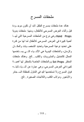 ‫ﻤﻠﺤﻘﺎﺕ ﺍﻟﻤﺴﺭﺡ‬
‫ﻫﻨﺎﻙ ﻋﺩﺓ ﻤﻠﺤﻘﺎﺕ ﺒﻤﺴﺭﺡ ﺍﻟﻁﻔل ﻻﺒﺩ ﺃﻥ ﺘﻜﻭﻥ ﻤﻭﺠـﻭﺩﺓ‬
‫ﻗﺒل ﻭﺃﺜﻨﺎﺀ ﺍﻟﻌﺭﺽ ﺍﻟﻤﺴﺭﺤﻲ ﻟﻸﻁﻔﺎل، ﻭﻤﻨﻬﺎ: ﻤﻠﺤﻘﺎﺕ ﻴﺩﻭﻴﺔ‬
‫‪ Hand Props‬ﻭﻫﻲ ﻨﻭﻉ ﻤﻥ ﺍﻟﻤﻠﺤﻘﺎﺕ ﺍﻟﻤﺴﺭﺤﻴﺔ ﺍﻟﺘﻲ ﻟﻬـﺎ‬
‫ﺃﻫﻤﻴﺔ ﻜﺒﻴﺭﺓ ﻓﻲ ﺍﻟﻌﺭﺽ ﺍﻟﻤﺴﺭﺤﻲ ﻟﻸﻁﻔﺎل ﻟﻤﺎ ﻟﻬﺎ ﻤﻥ ﻗﺩﺭﺓ‬
‫ﻋﻠﻰ ﺘﺤﺩﻴﺩ ﻨﻭﻋﻴﺔ ﺍﻟﻤﺴﺭﺤﻴﺔ ﻭﺘﺤﺩﻴﺩ ﺍﻟﺸﺨﺼـﻴﺎﺕ ﻭﺍﻟﻤﻜـﺎﻥ‬
‫ﻭﺍﻟﺯﻤﺎﻥ، ﻭﺍﻟﻤﻠﺤﻘﺎﺕ ﺍﻟﻴﺩﻭﻴﺔ ﻫﻲ ﺍﻷﺸـﻴﺎﺀ ﺍﻟﺘـﻲ ﻴﺴـﺘﺨﺩﻤﻬﺎ‬
‫ﺍﻟﻤﻤﺜل ﻜﺎﻟﻤﻨﺩﻴل ﻭﺍﻟﻤﺸﺭﻭﺒﺎﺕ ﻭﺍﻟﻜﺘﺏ...ﺍﻟﺦ. ﻭﻫﻨﺎﻙ ﻤﻠﺤﻘﺎﺕ‬
‫ﺍﻟﻤﻨﻅﺭ ‪ Set Props‬ﻭﻭﺍﻟﻤﻠﺤﻘﺎﺕ ﺍﻟﺨﺎﺼﺔ ﺒﺎﻟﻤﻨﻅﺭ ﻟﻬﺎ ﺃﻫﻤﻴـﺔ‬
‫ﻜﺒﻴﺭﺓ ﻓﻲ ﺍﻟﻌﺭﺽ ﺍﻟﻤﺴﺭﺤﻲ، ﻭﻫﻲ ﻋﺒﺎﺭﺓ ﻋﻥ ﺃﺸـﻴﺎﺀ ﺜﺎﺒﺘـﻪ‬
‫ﻓﻭﻕ ﺍﻟﻤﺴﺭﺡ ﻭﻻ ﺘﺴﺘﺨﺩﻤﻬﺎ ﺍﻟﻴﺩ ﻓﻲ ﺍﻟﺘﻨﺎﻭل ﻜﻤﻁﻔﺄﺓ ﺍﻟﺴـﺠﺎﺌﺭ‬
       ‫ﻭﺍﻷﺒﺎﺠﻭﺭ ﻭﺩﻭﻻﺏ ﺍﻟﻜﺘﺏ ﻭﺍﻟﺜﻼﺠﺎﺕ ﺍﻟﺼﻐﻴﺭﺓ...ﺍﻟﺦ.‬




                       ‫- ٩٩٦ -‬
 