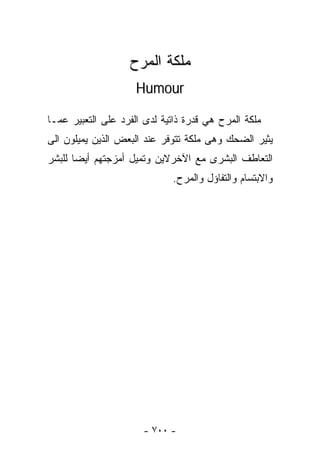 ‫ﻤﻠﻜﺔ ﺍﻟﻤﺭﺡ‬
                     ‫‪Humour‬‬

‫ﻤﻠﻜﺔ ﺍﻟﻤﺭﺡ ﻫﻲ ﻗﺩﺭﺓ ﺫﺍﺘﻴﺔ ﻟﺩﻯ ﺍﻟﻔﺭﺩ ﻋﻠﻰ ﺍﻟﺘﻌﺒﻴﺭ ﻋﻤـﺎ‬
‫ﻴﺜﻴﺭ ﺍﻟﻀﺤﻙ ﻭﻫﻰ ﻤﻠﻜﺔ ﺘﺘﻭﻓﺭ ﻋﻨﺩ ﺍﻟﺒﻌﺽ ﺍﻟﺫﻴﻥ ﻴﻤﻴﻠﻭﻥ ﺍﻟﻰ‬
‫ﺍﻟﺘﻌﺎﻁﻑ ﺍﻟﺒﺸﺭﻯ ﻤﻊ ﺍﻵﺨﺭﻻﻴﻥ ﻭﺘﻤﻴل ﺃﻤﺯﺠﺘﻬﻡ ﺃﻴﻀﺎ ﻟﻠﺒﺸﺭ‬
                             ‫ﻭﺍﻻﺒﺘﺴﺎﻡ ﻭﺍﻟﺘﻔﺎﺅل ﻭﺍﻟﻤﺭﺡ.‬




                      ‫- ٠٠٧ -‬
 
