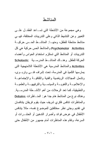 ‫ﺍﻟﻤﻨﺎﺸﻁ‬
‫ﻭﻫﻲ ﻤﺠﻤﻭﻋﺔ ﻤﻥ ﺍﻷﻨﺸﻁﺔ ﺍﻟﺘﻲ ﺘﺴـﺎﻋﺩ ﺍﻟﻁﻔـل ﻋﻠـﻰ‬
‫ﺍﻟﺘﻌﺒﻴﺭ ﻭﻋﻥ ﺍﻟﺘﻨﺸﻴﻁ ﺍﻟﺫﺍﺘﻲ ﻭﻋﻠﻰ ﺍﻟﺘﺩﺭﻴﺒﺎﺕ ﺍﻟﻤﺨﺘﻠﻔﺔ، ﻓﻬـﻲ‬
‫ﻤﻨﺎﺸﻁ ﻤﻨﺸﻁﺔ ﻟﻠﻁﻔل، ﻭﻤﻨﻬـﺎ: ﺍﻟﻤﻨﺎﺸـﻁ ﺍﻟﺤـﺱ ﺤﺭﻜﻴـﺔ‬
‫‪ Psychomotor Activities‬ﻭﺍﻟﻤﻨﺎﺸﻁ ﺍﻟﺤﺱ ﺤﺭﻜﻴﺔ ﻫﻲ ﻜل‬
‫ﺍﻟﺘﺩﺭﻴﺒﺎﺕ ﺃﻭ ﺍﻟﻤﻨﺎﺸﻁ ﺍﻟﺘﻲ ﺘﺴﺘﻠﺯﻡ ﺍﺴﺘﺨﺩﺍﻡ ﺍﻟﺤﻭﺍﺱ ﻭﺃﻋﻀﺎﺀ‬
‫ﺍﻟﺤﺭﻜﺔ ﻟﻠﻁﻔل. ﻭﻫﻨـﺎﻙ ﺍﻟﻤﻨﺎﺸـﻁ ﺍﻟﻤﺩﺭﺴـﻴﺔ ‪Scholastic‬‬
‫‪ Activities‬ﻭﺍﻟﻤﻨﺎﺸﻁ ﺍﻟﻤﺩﺭﺴﻴﺔ ﻫﻲ ﺍﻷﻨﺸﻁﺔ ﺍﻟﻼﻤﻨﻬﺠﻴﺔ ﺍﻟﺘﻰ‬
‫ﻴﻤﺎﺭﺴﻬﺎ ﺍﻟﺘﻠﻤﻴﺫ ﻓﻰ ﺍﻟﻤﺩﺭﺴﺔ، ﺘﺤﺕ ﺇﺸﺭﺍﻑ ﻓﻨـﻰ ﻭﺘﺭﺒـﻭﻯ،‬
‫ﻭﺘﺸﻤل ﺍﻟﻤﺠﺎﻻﺕ ﺍﻟﺭﻴﺎﻀﻴﺔ ﻭﺍﻟﻔﻨﻴﺔ ﻭﺍﻟﺜﻘﺎﻓﻴـﺔ ﻭﺍﻹﺠﺘﻤﺎﻋﻴـﺔ‬
‫ﻭﺍﻹﻋﻼﻤﻴ ـﺔ ﻭﺍﻟﻠﻐﻭﻴ ـﺔ ﻭﺍﻟﺴﻴﺎﺴ ـﻴﺔ ﻭﺍﻟﺘﺭﻓﻴﻬﻴ ـﺔ ﻭﺍﻟﻌﻠﻤﻴ ـﺔ‬
 ‫ـ‬          ‫ـ‬             ‫ـ‬          ‫ـ‬          ‫ـ‬
‫ﻭﺍﻟﺘﻁﺒﻴﻘﻴﺔ، ﻜﻤﺎ ﺘﻌﺩ ﺍﻟﺭﺤﻼﺕ ﻤﻥ ﺃﻫﻡ ﺍﻷﻨﺸـﻁﺔ ﺍﻟﻤﺩﺭﺴـﻴﺔ.‬
‫ﻭﻫﻨﺎﻙ ﻨﻭﻉ ﻤﻥ ﺍﻟﻤﻨﺎﺸﻁ ﻫﺎﻡ ﺠﺩﺍ ﻫﻭ: ﺍﻟﻤﻨـﺎﻅﺭﺍﺕ ‪Debates‬‬
                       ‫ﹰ‬
‫ﻭﺍﻟﻤﻨﺎﻅﺭﺍﺕ ﺘﻨﺎﻓﺱ ﻓﻜﺭﻱ ﺸﺭﻴﻑ ﺤﻴﺙ ﻴﻘﻭﻡ ﻓﺭﻴﻘﺎﻥ ﻴﺘﻨﺎﻓﺴﺎﻥ‬
‫ﻓﻲ ﺘﻘﺩﻴﻡ ﻭﺠﺘﻰ ﻨﻅﺭ ﻤﺨﺘﻠﻔﺘﻴﻥ ﻟﻠﻤﻭﻀﻭﻉ ﻨﻔﺴﻪ، ﻤﺜﻼ ﻴﺘﻨﺎﻓﺱ‬
       ‫ﹰ‬
‫ﺍﻷﻁﻔﺎل ﻓﻲ ﻋﺭﺽ ﻓﻭﺍﺌﺩ ﻭﺃﻀﺭﺍﺭ ﺍﻟﺘﺩﺨﻴﻥ ﺃﻭ ﺍﻟﺤﺸـﺭﺍﺕ ﺃﻭ‬
‫ﺍﻟﺴﺭﻋﺔ، ﻭﺘﻘﺎﻡ ﻫﺫﻩ ﺍﻟﻤﻨﺎﻅﺭﺍﺕ ﺃﻤﺎﻡ ﺠﻤﻬﻭﺭ ﻤﻥ ﺍﻷﻁﻔﺎل ﺤﺘﻰ‬


                        ‫- ١٠٧ -‬
 