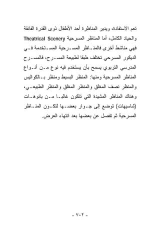 ‫ﹰﻌﻡ ﺍﻻﺴﺘﻔﺎﺩﺓ، ﻭﻴﺩﻴﺭ ﺍﻟﻤﻨﺎﻅﺭﺓ ﺃﺤﺩ ﺍﻷﻁﻔﺎل ﺫﻭﻯ ﺍﻟﻘﺩﺭﺓ ﺍﻟﻔﺎﺌﻘﺔ‬
                                                         ‫ﺘ‬
‫ﻭﺍﻟﺤﻴﺎﺩ ﺍﻟﻜﺎﻤل، ﺃﻤﺎ ﺍﻟﻤﻨﺎﻅﺭ ﺍﻟﻤﺴﺭﺤﻴﺔ ‪Theatrical Scenery‬‬
‫ﻓﻬﻲ ﻤﻨﺎﺸﻁ ﺃﺨﺭﻯ ﻓﺎﻟﻤﻨـﺎﻅﺭ ﺍﻟﻤﺴـﺭﺤﻴﺔ ﺍﻟﻤﺴـﺘﺨﺩﻤﺔ ﻓـﻲ‬
‫ﺍﻟﺩﻴﻜﻭﺭ ﺍﻟﻤﺴﺭﺤﻲ ﺘﺨﺘﻠﻑ ﻁﺒﻘﺎ ﻟﻁﺒﻴﻌﺔ ﺍﻟﻤﺴـﺭﺡ، ﻓﺎﻟﻤﺴـﺭﺡ‬
                         ‫ﹰ‬
‫ﺍﻟﻤﺩﺭﺴﻲ ﺍﻟﺘﺭﺒﻭﻱ ﻴﺴﻤﺢ ﺒﺄﻥ ﻴﺴﺘﺨﺩﻡ ﻓﻴﻪ ﻨﻭﻉ ﻤـﻥ ﺃﻨـﻭﺍﻉ‬
‫ﺍﻟﻤﻨﺎﻅﺭ ﺍﻟﻤﺴﺭﺤﻴﺔ ﻭﻤﻨﻬﺎ: ﺍﻟﻤﻨﻅﺭ ﺍﻟﺒﺴﻴﻁ ﻭﻤﻨﻅﺭ ﺒـﺎﻟﻜﻭﺍﻟﻴﺱ‬
‫ﻭﺍﻟﻤﻨﻅﺭ ﻨﺼﻑ ﺍﻟﻤﻐﻠﻕ ﻭﺍﻟﻤﻨﻅﺭ ﺍﻟﻤﻐﻠﻕ ﻭﺍﻟﻤﻨﻅﺭ ﺍﻟﻁﺒﻴﻌـﻲ،‬
‫ﻭﻫﻨﺎﻙ ﺍﻟﻤﻨﺎﻅﺭ ﺍﻟﻤﺸﻴﺩﺓ ﺍﻟﺘﻲ ﺘﺘﻜﻭﻥ ﻏﺎﻟﺒـﺎ ﻤـﻥ ﺒﺎﻨﻭﻫـﺎﺕ‬
             ‫ﹰ‬
‫)ﺸﺎﺴﻴﻬﺎﺕ( ﺘﻭﻀﻊ ﺇﻟﻰ ﺠـﻭﺍﺭ ﺒﻌﻀـﻬﺎ ﻟﺘﻜـﻭﻥ ﺍﻟﻤﻨـﺎﻅﺭ‬
         ‫ﺍﻟﻤﺴﺭﺤﻴﺔ ﺜﻡ ﺘﻔﺼل ﻋﻥ ﺒﻌﻀﻬﺎ ﺒﻌﺩ ﺍﻨﺘﻬﺎﺀ ﺍﻟﻌﺭﺽ.‬




                        ‫- ٢٠٧ -‬
 