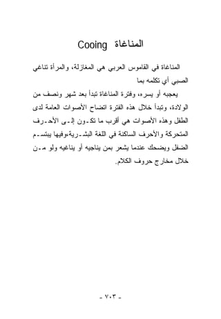 ‫ﺍﻟﻤﻨﺎﻏﺎﺓ ‪Cooing‬‬

‫ﺍﻟﻤﻨﺎﻏﺎﺓ ﻓﻲ ﺍﻟﻘﺎﻤﻭﺱ ﺍﻟﻌﺭﺒﻲ ﻫﻲ ﺍﻟﻤﻐﺎﺯﻟﺔ، ﻭﺍﻟﻤﺭﺃﺓ ﺘﻨﺎﻏﻲ‬
                                     ‫ﺍﻟﺼﺒﻲ ﺃﻱ ﺘﻜﻠﻤﻪ ﺒﻤﺎ‬
‫ﻴﻌﺠﺒﻪ ﺃﻭ ﻴﺴﺭﻩ، ﻭﻓﺘﺭﺓ ﺍﻟﻤﻨﺎﻏﺎﺓ ﺘﺒﺩﺃ ﺒﻌﺩ ﺸﻬﺭ ﻭﻨﺼﻑ ﻤﻥ‬
‫ﺍﻟﻭﻻﺩﺓ، ﻭﺘﺒﺩﺃ ﺨﻼل ﻫﺫﻩ ﺍﻟﻔﺘﺭﺓ ﺍﺘﻀﺎﺡ ﺍﻷﺼﻭﺍﺕ ﺍﻟﻌﺎﻤﺔ ﻟﺩﻯ‬
‫ﺍﻟﻁﻔل ﻭﻫﺫﻩ ﺍﻷﺼﻭﺍﺕ ﻫﻲ ﺃﻗﺭﺏ ﻤﺎ ﺘﻜـﻭﻥ ﺇﻟـﻰ ﺍﻷﺤـﺭﻑ‬
‫ﺍﻟﻤﺘﺤﺭﻜﺔ ﻭﺍﻷﺤﺭﻑ ﺍﻟﺴﺎﻜﻨﺔ ﻓﻲ ﺍﻟﻠﻐﺔ ﺍﻟﺒﺸـﺭﻴﺔ،ﻭﻓﻴﻬﺎ ﻴﺒﺘﺴـﻡ‬
‫ﺍﻟﻀﻔل ﻭﻴﻀﺤﻙ ﻋﻨﺩﻤﺎ ﻴﺸﻌﺭ ﺒﻤﻥ ﻴﻨﺎﺠﻴﻪ ﺃﻭ ﻴﻨﺎﻏﻴﻪ ﻭﻟﻭ ﻤـﻥ‬
                             ‫ﺨﻼل ﻤﺨﺎﺭﺝ ﺤﺭﻭﻑ ﺍﻟﻜﻼﻡ.‬




                       ‫- ٣٠٧ -‬
 