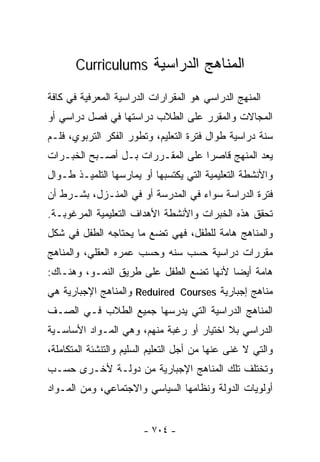 ‫ﺍﻟﻤﻨﺎﻫﺞ ﺍﻟﺩﺭﺍﺴﻴﺔ ‪Curriculums‬‬

‫ﺍﻟﻤﻨﻬﺞ ﺍﻟﺩﺭﺍﺴﻲ ﻫﻭ ﺍﻟﻤﻘﺭﺍﺭﺍﺕ ﺍﻟﺩﺭﺍﺴﻴﺔ ﺍﻟﻤﻌﺭﻓﻴﺔ ﻓﻲ ﻜﺎﻓﺔ‬
‫ﺍﻟﻤﺠﺎﻻﺕ ﻭﺍﻟﻤﻘﺭﺭ ﻋﻠﻰ ﺍﻟﻁﻼﺏ ﺩﺭﺍﺴﺘﻬﺎ ﻓﻲ ﻓﺼل ﺩﺭﺍﺴﻲ ﺃﻭ‬
‫ﺴﻨﺔ ﺩﺭﺍﺴﻴﺔ ﻁﻭﺍل ﻓﺘﺭﺓ ﺍﻟﺘﻌﻠﻴﻡ، ﻭﺘﻁﻭﺭ ﺍﻟﻔﻜﺭ ﺍﻟﺘﺭﺒﻭﻱ، ﻓﻠـﻡ‬
‫ﻴﻌﺩ ﺍﻟﻤﻨﻬﺞ ﻗﺎﺼﺭﺍ ﻋﻠﻰ ﺍﻟﻤﻘـﺭﺭﺍﺕ ﺒـل ﺃﺼـﺒﺢ ﺍﻟﺨﺒـﺭﺍﺕ‬
                                 ‫ﹰ‬
‫ﻭﺍﻷﻨﺸﻁﺔ ﺍﻟﺘﻌﻠﻴﻤﻴﺔ ﺍﻟﺘﻲ ﻴﻜﺘﺴﺒﻬﺎ ﺃﻭ ﻴﻤﺎﺭﺴﻬﺎ ﺍﻟﺘﻠﻤﻴـﺫ ﻁـﻭﺍل‬
‫ﻓﺘﺭﺓ ﺍﻟﺩﺭﺍﺴﺔ ﺴﻭﺍﺀ ﻓﻲ ﺍﻟﻤﺩﺭﺴﺔ ﺃﻭ ﻓﻲ ﺍﻟﻤﻨـﺯل، ﺒﺸـﺭﻁ ﺃﻥ‬
‫ﺘﺤﻘﻕ ﻫﺫﻩ ﺍﻟﺨﺒﺭﺍﺕ ﻭﺍﻷﻨﺸﻁﺔ ﺍﻷﻫﺩﺍﻑ ﺍﻟﺘﻌﻠﻴﻤﻴﺔ ﺍﻟﻤﺭﻏﻭﺒـﺔ.‬
‫ﻭﺍﻟﻤﻨﺎﻫﺞ ﻫﺎﻤﺔ ﻟﻠﻁﻔل، ﻓﻬﻲ ﺘﻀﻊ ﻤﺎ ﻴﺤﺘﺎﺠﻪ ﺍﻟﻁﻔل ﻓﻲ ﺸﻜل‬
‫ﻤﻘﺭﺭﺍﺕ ﺩﺭﺍﺴﻴﺔ ﺤﺴﺏ ﺴﻨﻪ ﻭﺤﺴﺏ ﻋﻤﺭﻩ ﺍﻟﻌﻘﻠﻲ، ﻭﺍﻟﻤﻨﺎﻫﺞ‬
‫ﻫﺎﻤﺔ ﺃﻴﻀﺎ ﻷﻨﻬﺎ ﺘﻀﻊ ﺍﻟﻁﻔل ﻋﻠﻰ ﻁﺭﻴﻕ ﺍﻟﻨﻤـﻭ، ﻭﻫﻨـﺎﻙ:‬
                                        ‫ﹰ‬
‫ﻤﻨﺎﻫﺞ ﺇﺠﺒﺎﺭﻴﺔ ‪ Reduired Courses‬ﻭﺍﻟﻤﻨﺎﻫﺞ ﺍﻹﺠﺒﺎﺭﻴﺔ ﻫﻲ‬
‫ﺍﻟﻤﻨﺎﻫﺞ ﺍﻟﺩﺭﺍﺴﻴﺔ ﺍﻟﺘﻲ ﻴﺩﺭﺴﻬﺎ ﺠﻤﻴﻊ ﺍﻟﻁﻼﺏ ﻓـﻲ ﺍﻟﺼـﻑ‬
‫ﺍﻟﺩﺭﺍﺴﻲ ﺒﻼ ﺍﺨﺘﻴﺎﺭ ﺃﻭ ﺭﻏﺒﺔ ﻤﻨﻬﻡ، ﻭﻫﻲ ﺍﻟﻤـﻭﺍﺩ ﺍﻷﺴﺎﺴـﻴﺔ‬
‫ﻭﺍﻟﺘﻲ ﻻ ﻏﻨﻰ ﻋﻨﻬﺎ ﻤﻥ ﺃﺠل ﺍﻟﺘﻌﻠﻴﻡ ﺍﻟﺴﻠﻴﻡ ﻭﺍﻟﺘﻨﺸﺌﺔ ﺍﻟﻤﺘﻜﺎﻤﻠﺔ،‬
‫ﻭﺘﺨﺘﻠﻑ ﺘﻠﻙ ﺍﻟﻤﻨﺎﻫﺞ ﺍﻹﺠﺒﺎﺭﻴﺔ ﻤﻥ ﺩﻭﻟـﺔ ﻷﺨـﺭﻯ ﺤﺴـﺏ‬
‫ﺃﻭﻟﻭﻴﺎﺕ ﺍﻟﺩﻭﻟﺔ ﻭﻨﻅﺎﻤﻬﺎ ﺍﻟﺴﻴﺎﺴﻲ ﻭﺍﻻﺠﺘﻤﺎﻋﻲ، ﻭﻤﻥ ﺍﻟﻤـﻭﺍﺩ‬


                        ‫- ٤٠٧ -‬
 