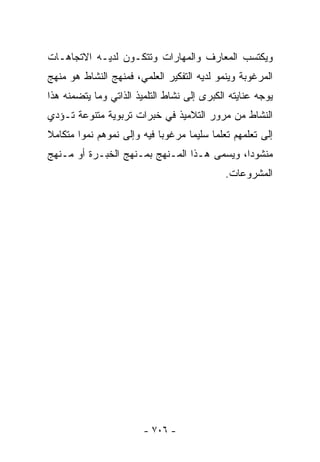 ‫ﻭﻴﻜﺘﺴﺏ ﺍﻟﻤﻌﺎﺭﻑ ﻭﺍﻟﻤﻬﺎﺭﺍﺕ ﻭﺘﺘﻜـﻭﻥ ﻟﺩﻴـﻪ ﺍﻻﺘﺠﺎﻫـﺎﺕ‬
‫ﺍﻟﻤﺭﻏﻭﺒﺔ ﻭﻴﻨﻤﻭ ﻟﺩﻴﻪ ﺍﻟﺘﻔﻜﻴﺭ ﺍﻟﻌﻠﻤﻲ، ﻓﻤﻨﻬﺞ ﺍﻟﻨﺸﺎﻁ ﻫﻭ ﻤﻨﻬﺞ‬
‫ﻴﻭﺠﻪ ﻋﻨﺎﻴﺘﻪ ﺍﻟﻜﺒﺭﻯ ﺇﻟﻰ ﻨﺸﺎﻁ ﺍﻟﺘﻠﻤﻴﺫ ﺍﻟﺫﺍﺘﻲ ﻭﻤﺎ ﻴﺘﻀﻤﻨﻪ ﻫﺫﺍ‬
‫ﺍﻟﻨﺸﺎﻁ ﻤﻥ ﻤﺭﻭﺭ ﺍﻟﺘﻼﻤﻴﺫ ﻓﻲ ﺨﺒﺭﺍﺕ ﺘﺭﺒﻭﻴﺔ ﻤﺘﻨﻭﻋﺔ ﺘـﺅﺩﻱ‬
‫ﺇﻟﻰ ﺘﻌﻠﻤﻬﻡ ﺘﻌﻠﻤﺎ ﺴﻠﻴﻤﺎ ﻤﺭﻏﻭﺒﺎ ﻓﻴﻪ ﻭﺇﻟﻰ ﻨﻤﻭﻫﻡ ﻨﻤﻭﺍ ﻤﺘﻜﺎﻤﻼ‬
‫ﹰ‬      ‫ﹰ‬                   ‫ﹰ‬      ‫ﹰ‬     ‫ﹰ‬
‫ﻤﻨﺸﻭﺩﺍ، ﻭﻴﺴﻤﻰ ﻫـﺫﺍ ﺍﻟﻤـﻨﻬﺞ ﺒﻤـﻨﻬﺞ ﺍﻟﺨﺒـﺭﺓ ﺃﻭ ﻤـﻨﻬﺞ‬
                                             ‫ﺍﻟﻤﺸﺭﻭﻋﺎﺕ.‬




                        ‫- ٦٠٧ -‬
 