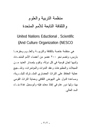 ‫ﻤﻨﻅﻤﺔ ﺍﻟﺘﺭﺒﻴﺔ ﻭﺍﻟﻌﻠﻭﻡ‬
        ‫ﻭﺍﻟﺜﻘﺎﻓﺔ ﺍﻟﺘﺎﺒﻌﺔ ﻟﻸﻤﻡ ﺍﻟﻤﺘﺤﺩﺓ‬

   ‫‪United Nations Eductional , Scientific‬‬
    ‫‪(And Culture Organization (NESCO‬‬

‫ﻫﻲ ﻤﻨﻅﻤﺔ ﺨﺎﺼﺔ ﺒﺎﻟﺜﻘﺎﻓﺔ ﻭﺍﻟﺘﺭﺒﻴـﺔ ﻭﺍﻟﻌﻠـﻭﻡ ﻭﻤﻘﺭﻫـﺎ‬
‫ﺒﺎﺭﻴﺱ، ﻭﺘﻀﻡ ﻨﺤﻭ ٠٠٢ ﻋﻀﻭ ﻤﻥ ﺃﻋﻀﺎﺀ ﺍﻷﻤﻡ ﺍﻟﻤﺘﺤـﺩﺓ،‬
‫ﻭﻟﺩﻴﻬﺎ ﻟﺠﺎﻥ ﻗﻭﻤﻴﺔ ﻓﻲ ﻜل ﺩﻭﻟﺔ، ﻭﺘﻘﻭﻡ ﺒﺈﺼﺩﺍﺭ ﺍﻟﻌﺩﻴﺩ ﻤـﻥ‬
‫ﺍﻟﻤﺠﻼﺕ ﻭﺍﻟﻤﻁﺒﻭﻋﺎﺕ ﻭﻋﻘﺩ ﺍﻟﻨﺩﻭﺍﺕ ﻭﺍﻟﻤﺅﺘﻤﺭﺍﺕ، ﻭﺘﺸـﺠﻴﻊ‬
‫ﻋﻤﻠﻴﺔ ﺍﻟﺤﻔﺎﻅ ﻋﻠﻰ ﺍﻟﺘﺭﺍﺙ ﺍﻟﺤﻀﺎﺭﻱ ﺍﻟﻤﺸـﺘﺭﻙ ﻟﻠﺒﺸـﺭﻴﺔ،‬
‫ﻭﻤﺴﺎﻋﺩﺓ ﺍﻟﺩﻭل ﻋﻠﻰ ﺍﻟﻨﻬﻭﺽ ﺍﻟﺜﻘﺎﻓﻲ ﻭﺤﻤﺎﻴﺔ ﺍﻟﺘﺭﺍﺙ ﺍﻟﻘﻭﻤﻲ‬
‫ﺒﻬﺎ، ﻭﻟﻬﺎ ﺩﻭﺭ ﻫﺎﻡ ﻓﻲ ﺇﻨﻘﺎﺫ ﻤﻌﺎﺒﺩ ﻓﻴﻠﻪ ﻭﺃﺒﻭﺴﻤﺒل ﻏﺩﺍﺓ ﺒﻨـﺎﺀ‬
                                             ‫ﺍﻟﺴﺩ ﺍﻟﻌﺎﻟﻲ.‬




                        ‫- ٧٠٧ -‬
 