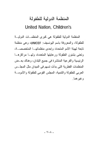 ‫ﺍﻟﻤﻨﻅﻤﺔ ﺍﻟﺩﻭﻟﻴﺔ ﻟﻠﻁﻔﻭﻟﺔ‬
        ‫‪United Nation, Children's‬‬

‫ﺍﻟﻤﻨﻅﻤﺔ ﺍﻟﺩﻭﻟﻴﺔ ﻟﻠﻁﻔﻭﻟﺔ ﻫﻲ ﻜﺒﺭﻯ ﺍﻟﻤﻨﻅﻤـﺎﺕ ﺍﻟﺩﻭﻟﻴـﺔ‬
‫ﻟﻠﻁﻔﻭﻟﺔ، ﻭﺍﻟﻤﻌﺭﻭﻓﺔ ﺒﺎﺴﻡ ﺍﻟﻴﻭﻨﺴﻴﻑ: ‪ ،UNICEF‬ﻭﻫﻰ ﻤﻨﻅﻤﺔ‬
‫ﺘﺎﺒﻌﺔ ﻟﻬﻴﺌﺔ ﺍﻷﻤﻡ ﺍﻟﻤﺘﺤﺩﺓ، ﻭﺇﺤﺩﻯ ﻤﻨﻅﻤﺎﺘﻬـﺎ ﺍﻟﻤﺘﺨﺼﺼـﺔ،‬
‫ﻭﺘﻌﻨﻰ ﺒﺸﺌﻭﻥ ﺍﻟﻁﻔﻭﻟﺔ ﻭﺭﻋﺎﻴﺘﻬﺎ ﺍﻟﻤﺘﻌﺩﺩﺓ، ﻭﻟﻬـﺎ ﻤﺭﺍﻜﺯﻫـﺎ‬
‫ﺍﻟﺭﺌﻴﺴﻴﺔ ﻭﺍﻟﻔﺭﻋﻴﺔ ﺍﻟﻤﻨﺘﺸﺭﺓ ﻓﻰ ﺠﻤﻴﻊ ﺍﻟﺒﻠﺩﺍﻥ، ﻭﻫﻨﺎﻙ ﺒﻌـﺽ‬
‫ﺍﻟﻤﻨﻅﻤﺎﺕ ﺍﻟﻔﻁﺭﻴﺔ ﺍﻟﺘﻰ ﺒﺩﺃﺕ ﺘﺴﻬﻡ ﻓﻰ ﺍﻟﻤﻴﺩﺍﻥ ﻤﺜل ﺍﻟﻤﺠﻠـﺱ‬
‫ﺍﻟﻌﺭﺒﻰ ﻟﻠﻁﻔﻭﻟﺔ ﻭﺍﻟﺘﻨﻤﻴﺔ، ﺍﻟﻤﺠﻠﺱ ﺍﻟﻘﻭﻤﻰ ﻟﻠﻁﻔﻭﻟﺔ ﻭﺍﻷﻤﻭﻤـﺔ‬
                                              ‫ﻭﻏﻴﺭﻫﻤﺎ.‬




                       ‫- ٨٠٧ -‬
 
