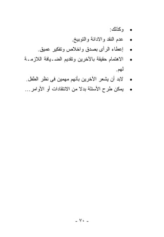 ‫ﻭﻜﺫﻟﻙ:‬     ‫•‬
                     ‫ﻋﺩﻡ ﺍﻟﻨﻘﺩ ﻭﺍﻻﺩﺍﻨﺔ ﻭﺍﻟﺘﻭﺒﻴﺦ.‬   ‫•‬
      ‫ﺇﻋﻁﺎﺀ ﺍﻟﺭﺃﻯ ﺒﺼﺩﻕ ﻭﺍﺨﻼﺹ ﻭﺘﻔﻜﻴﺭ ﻋﻤﻴﻕ.‬          ‫•‬
‫ﺍﻻﻫﺘﻤﺎﻡ ﺤﻘﻴﻘﺔ ﺒﺎﻵﺨﺭﻴﻥ ﻭﺘﻘﺩﻴﻡ ﺍﻟﻀـﻴﺎﻓﺔ ﺍﻟﻼﺯﻤـﺔ‬      ‫•‬
                                            ‫ﻟﻬﻡ.‬
‫ﻻﺒﺩ ﺃﻥ ﻴﺸﻌﺭ ﺍﻵﺨﺭﻴﻥ ﺒﺄﻨﻬﻡ ‪‬ﻬﻤﻴﻥ ﻓﻰ ﻨﻅﺭ ﺍﻟﻁﻔل.‬
                  ‫ﻤ‬                                ‫•‬
‫ﻴﻤﻜﻥ ﻁﺭﺡ ﺍﻷﺴﺌﻠﺔ ﺒﺩﻻ ﻤﻥ ﺍﻻﻨﺘﻘﺎﺩﺍﺕ ﺃﻭ ﺍﻷﻭﺍﻤﺭ...‬      ‫•‬




                       ‫- ٠٧ -‬
 