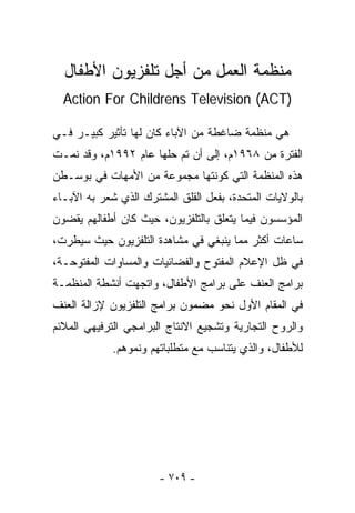 ‫ﻤﻨﻅﻤﺔ ﺍﻟﻌﻤل ﻤﻥ ﺃﺠل ﺘﻠﻔﺯﻴﻭﻥ ﺍﻷﻁﻔﺎل‬
  ‫)‪Action For Childrens Television (ACT‬‬

‫ﻫﻲ ﻤﻨﻅﻤﺔ ﻀﺎﻏﻁﺔ ﻤﻥ ﺍﻵﺒﺎﺀ ﻜﺎﻥ ﻟﻬﺎ ﺘﺄﺜﻴﺭ ﻜﺒﻴـﺭ ﻓـﻲ‬
‫ﺍﻟﻔﺘﺭﺓ ﻤﻥ ٨٦٩١ﻡ، ﺇﻟﻰ ﺃﻥ ﺘﻡ ﺤﻠﻬﺎ ﻋﺎﻡ ٢٩٩١ﻡ، ﻭﻗﺩ ﻨﻤـﺕ‬
‫ﻫﺫﻩ ﺍﻟﻤﻨﻅﻤﺔ ﺍﻟﺘﻲ ﻜﻭﻨﺘﻬﺎ ﻤﺠﻤﻭﻋﺔ ﻤﻥ ﺍﻷﻤﻬﺎﺕ ﻓﻲ ﺒﻭﺴـﻁﻥ‬
‫ﺒﺎﻟﻭﻻﻴﺎﺕ ﺍﻟﻤﺘﺤﺩﺓ، ﺒﻔﻌل ﺍﻟﻘﻠﻕ ﺍﻟﻤﺸﺘﺭﻙ ﺍﻟﺫﻱ ﺸﻌﺭ ﺒﻪ ﺍﻵﺒـﺎﺀ‬
‫ﺍﻟﻤﺅﺴﺴﻭﻥ ﻓﻴﻤﺎ ﻴﺘﻌﻠﻕ ﺒﺎﻟﺘﻠﻔﺯﻴﻭﻥ، ﺤﻴﺙ ﻜﺎﻥ ﺃﻁﻔﺎﻟﻬﻡ ﻴﻘﻀﻭﻥ‬
‫ﺴﺎﻋﺎﺕ ﺃﻜﺜﺭ ﻤﻤﺎ ﻴﻨﺒﻐﻲ ﻓﻲ ﻤﺸﺎﻫﺩﺓ ﺍﻟﺘﻠﻔﺯﻴﻭﻥ ﺤﻴﺙ ﺴﻴﻁﺭﺕ،‬
‫ﻓﻲ ﻅل ﺍﻹﻋﻼﻡ ﺍﻟﻤﻔﺘﻭﺡ ﻭﺍﻟﻔﻀﺎﺌﻴﺎﺕ ﻭﺍﻟﻤﺴﺎﻭﺍﺕ ﺍﻟﻤﻔﺘﻭﺤـﺔ،‬
‫ﺒﺭﺍﻤﺞ ﺍﻟﻌﻨﻑ ﻋﻠﻰ ﺒﺭﺍﻤﺞ ﺍﻷﻁﻔﺎل، ﻭﺍﺘﺠﻬﺕ ﺃﻨﺸﻁﺔ ﺍﻟﻤﻨﻅﻤـﺔ‬
‫ﻓﻲ ﺍﻟﻤﻘﺎﻡ ﺍﻷﻭل ﻨﺤﻭ ﻤﻀﻤﻭﻥ ﺒﺭﺍﻤﺞ ﺍﻟﺘﻠﻔﺯﻴﻭﻥ ﻹﺯﺍﻟﺔ ﺍﻟﻌﻨﻑ‬
‫ﻭﺍﻟﺭﻭﺡ ﺍﻟﺘﺠﺎﺭﻴﺔ ﻭﺘﺸﺠﻴﻊ ﺍﻻﻨﺘﺎﺝ ﺍﻟﺒﺭﺍﻤﺠﻲ ﺍﻟﺘﺭﻓﻴﻬﻲ ﺍﻟﻤﻼﺌﻡ‬
             ‫ﻟﻸﻁﻔﺎل، ﻭﺍﻟﺫﻱ ﻴﺘﻨﺎﺴﺏ ﻤﻊ ﻤﺘﻁﻠﺒﺎﺘﻬﻡ ﻭﻨﻤﻭﻫﻡ.‬




                       ‫- ٩٠٧ -‬
 