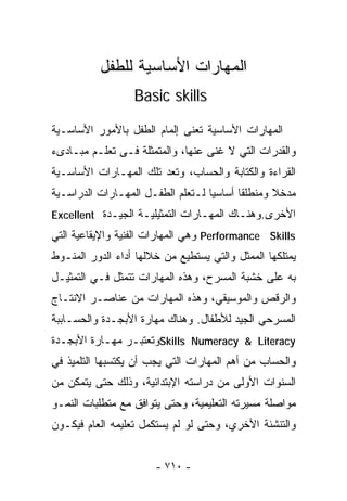 ‫ﺍﻟﻤﻬﺎﺭﺍﺕ ﺍﻷﺴﺎﺴﻴﺔ ﻟﻠﻁﻔل‬
                  ‫‪Basic skills‬‬

‫ﺍﻟﻤﻬﺎﺭﺍﺕ ﺍﻷﺴﺎﺴﻴﺔ ﺘﻌﻨﻰ ﺇﻟﻤﺎﻡ ﺍﻟﻁﻔل ﺒﺎﻷﻤﻭﺭ ﺍﻷﺴﺎﺴـﻴﺔ‬
‫ﻭﺍﻟﻘﺩﺭﺍﺕ ﺍﻟﺘﻲ ﻻ ﻏﻨﻰ ﻋﻨﻬﺎ، ﻭﺍﻟﻤﺘﻤﺜﻠﺔ ﻓـﻰ ﺘﻌﻠـﻡ ﻤﺒـﺎﺩﻯﺀ‬
‫ﺍﻟﻘﺭﺍﺀﺓ ﻭﺍﻟﻜﺘﺎﺒﺔ ﻭﺍﻟﺤﺴﺎﺏ، ﻭﺘﻌﺩ ﺘﻠﻙ ﺍﻟﻤﻬـﺎﺭﺍﺕ ﺍﻷﺴﺎﺴـﻴﺔ‬
‫ﻤﺩﺨﻼ ﻭﻤﻨﻁﻠﻘﺎ ﺃﺴﺎﺴﻴﺎ ﻟـﺘﻌﻠﻡ ﺍﻟﻁﻔـل ﺍﻟﻤﻬـﺎﺭﺍﺕ ﺍﻟﺩﺭﺍﺴـﻴﺔ‬
                                  ‫ﹰ‬      ‫ﹰ‬       ‫ﹰ‬
‫ﺍﻷﺨﺭﻯ.ﻭﻫﻨـﺎﻙ ﺍﻟﻤﻬـﺎﺭﺍﺕ ﺍﻟﺘﻤﺜﻴﻠﻴـﺔ ﺍﻟﺠﻴـﺩﺓ ‪Excellent‬‬
‫‪ Performance Skills‬ﻭﻫﻲ ﺍﻟﻤﻬﺎﺭﺍﺕ ﺍﻟﻔﻨﻴﺔ ﻭﺍﻹﻴﻘﺎﻋﻴﺔ ﺍﻟﺘﻲ‬
‫ﻴﻤﺘﻠﻜﻬﺎ ﺍﻟﻤﻤﺜل ﻭﺍﻟﺘﻲ ﻴﺴﺘﻁﻴﻊ ﻤﻥ ﺨﻼﻟﻬﺎ ﺃﺩﺍﺀ ﺍﻟﺩﻭﺭ ﺍﻟﻤﻨـﻭﻁ‬
‫ﺒﻪ ﻋﻠﻰ ﺨﺸﺒﺔ ﺍﻟﻤﺴﺭﺡ، ﻭﻫﺫﻩ ﺍﻟﻤﻬﺎﺭﺍﺕ ﺘﺘﻤﺜل ﻓـﻲ ﺍﻟﺘﻤﺜﻴـل‬
‫ﻭﺍﻟﺭﻗﺹ ﻭﺍﻟﻤﻭﺴﻴﻘﻲ، ﻭﻫﺫﻩ ﺍﻟﻤﻬﺎﺭﺍﺕ ﻤﻥ ﻋﻨﺎﺼـﺭ ﺍﻻﻨﺘـﺎﺝ‬
‫ﺍﻟﻤﺴﺭﺤﻲ ﺍﻟﺠﻴﺩ ﻟﻸﻁﻔﺎل. ﻭﻫﻨﺎﻙ ﻤﻬﺎﺭﺓ ﺍﻷﺒﺠـﺩﺓ ﻭﺍﻟﺤﺴـﺎﺒﺒﺔ‬
‫‪Skills Numeracy & Literacy‬ﻭﺘﻌﺘﺒـﺭ ﻤﻬـﺎﺭﺓ ﺍﻷﺒﺠـﺩﺓ‬
‫ﻭﺍﻟﺤﺴﺎﺏ ﻤﻥ ﺃﻫﻡ ﺍﻟﻤﻬﺎﺭﺍﺕ ﺍﻟﺘﻲ ﻴﺠﺏ ﺃﻥ ﻴﻜﺘﺴﺒﻬﺎ ﺍﻟﺘﻠﻤﻴﺫ ﻓﻲ‬
‫ﺍﻟﺴﻨﻭﺍﺕ ﺍﻷﻭﻟﻰ ﻤﻥ ﺩﺭﺍﺴﺘﻪ ﺍﻹﺒﺘﺩﺍﺌﻴﺔ، ﻭﺫﻟﻙ ﺤﺘﻰ ﻴﺘﻤﻜﻥ ﻤﻥ‬
‫ﻤﻭﺍﺼﻠﺔ ﻤﺴﻴﺭﺘﻪ ﺍﻟﺘﻌﻠﻴﻤﻴﺔ، ﻭﺤﺘﻰ ﻴﺘﻭﺍﻓﻕ ﻤﻊ ﻤﺘﻁﻠﺒﺎﺕ ﺍﻟﻨﻤـﻭ‬
‫ﻭﺍﻟﺘﻨﺸﺌﺔ ﺍﻷﺨﺭﻱ، ﻭﺤﺘﻰ ﻟﻭ ﻟﻡ ﻴﺴﺘﻜﻤل ﺘﻌﻠﻴﻤﻪ ﺍﻟﻌﺎﻡ ﻓﻴﻜـﻭﻥ‬


                       ‫- ٠١٧ -‬
 