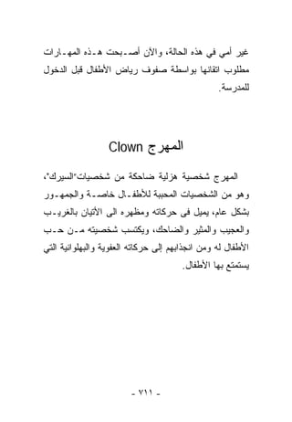 ‫ﻏﻴﺭ ﺃﻤﻲ ﻓﻲ ﻫﺫﻩ ﺍﻟﺤﺎﻟﺔ، ﻭﺍﻵﻥ ﺃﺼـﺒﺤﺕ ﻫـﺫﻩ ﺍﻟﻤﻬـﺎﺭﺍﺕ‬
‫ﻤﻁﻠﻭﺏ ﺍﺘﻘﺎﻨﻬﺎ ﺒﻭﺍﺴﻁﺔ ﺼﻔﻭﻑ ﺭﻴﺎﺽ ﺍﻷﻁﻔﺎل ﻗﺒل ﺍﻟﺩﺨﻭل‬
                                                 ‫ﻟﻠﻤﺩﺭﺴﺔ.‬




                  ‫ﺍﻟﻤﻬﺭﺝ ‪Clown‬‬

‫ﺍﻟﻤﻬﺭﺝ ﺸﺨﺼﻴﺔ ﻫﺯﻟﻴﺔ ﻀﺎﺤﻜﺔ ﻤﻥ ﺸﺨﺼﻴﺎﺕ”ﺍﻟﺴﻴﺭﻙ"،‬
‫ﻭﻫﻭ ﻤﻥ ﺍﻟﺸﺨﺼﻴﺎﺕ ﺍﻟﻤﺤﺒﺒﺔ ﻟﻸﻁﻔـﺎل ﺨﺎﺼـﺔ ﻭﺍﻟﺠﻤﻬـﻭﺭ‬
‫ﺒﺸﻜل ﻋﺎﻡ، ﻴﻤﻴل ﻓﻰ ﺤﺭﻜﺎﺘﻪ ﻭﻤﻅﻬﺭﻩ ﺍﻟﻰ ﺍﻷﺘﻴﺎﻥ ﺒﺎﻟﻐﺭﻴـﺏ‬
‫ﻭﺍﻟﻌﺠﻴﺏ ﻭﺍﻟﻤﺜﻴﺭ ﻭﺍﻟﻀﺎﺤﻙ، ﻭﻴﻜﺘﺴﺏ ﺸﺨﺼﻴﺘﻪ ﻤـﻥ ‪‬ـﺏ‬
  ‫ﺤ‬
‫ﺍﻷﻁﻔﺎل ﻟﻪ ﻭﻤﻥ ﺍﻨﺠﺫﺍﺒﻬﻡ ﺇﻟﻰ ﺤﺭﻜﺎﺘﻪ ﺍﻟﻌﻔﻭﻴﺔ ﻭﺍﻟﺒﻬﻠﻭﺍﻨﻴﺔ ﺍﻟﺘﻲ‬
                                       ‫ﻴﺴﺘﻤﺘﻊ ﺒﻬﺎ ﺍﻷﻁﻔﺎل.‬




                        ‫- ١١٧ -‬
 