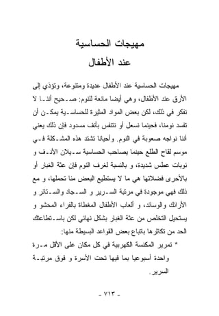 ‫ﻤﻬﻴﺠﺎﺕ ﺍﻟﺤﺴﺎﺴﻴﺔ‬
                    ‫ﻋﻨﺩ ﺍﻷﻁﻔﺎل‬
‫ﻤﻬﻴﺠﺎﺕ ﺍﻟﺤﺴﺎﺴﻴﺔ ﻋﻨﺩ ﺍﻷﻁﻔﺎل ﻋﺩﻴﺩﺓ ﻭﻤﺘﻨﻭﻋﺔ، ﻭﺘﺅﺫﻱ ﺇﻟﻰ‬
‫ﺍﻷﺭﻕ ﻋﻨﺩ ﺍﻷﻁﻔﺎل، ﻭﻫﻲ ﺃﻴﻀﺎ ﻤﺎﻨﻌﺔ ﻟﻠﻨﻭﻡ: ﺼـﺤﻴﺢ ﺃﻨﻨـﺎ ﻻ‬
                           ‫ﹰ‬
‫ﻨﻔﻜﺭ ﻓﻲ ﺫﻟﻙ، ﻟﻜﻥ ﺒﻌﺽ ﺍﻟﻤﻭﺍﺩ ﺍﻟﻤﺜﻴﺭﺓ ﻟﻠﺤﺴﺎﺴـﻴﺔ ﻴﻤﻜـﻥ ﺃﻥ‬
‫ﺘﻔﺴﺩ ﻨﻭﻤﻨﺎ، ﻓﺤﻴﻨﻤﺎ ﻨﺴﻌل ﺃﻭ ﻨﺘﻨﻔﺱ ﺒﺄﻨﻑ ﻤﺴﺩﻭﺩ ﻓﺈﻥ ﺫﻟﻙ ﻴﻌﻨﻲ‬
‫ﺃﻨﻨﺎ ﻨﻭﺍﺠﻪ ﺼﻌﻭﺒﺔ ﻓﻲ ﺍﻟﻨﻭﻡ. ﻭﺃﺤﻴﺎﻨﺎ ﺘﺸﺘﺩ ﻫﺫﻩ ﺍﻟﻤﺸـﻜﻠﺔ ﻓـﻲ‬
‫ﻤﻭﺴﻡ ﻟﻘﺎﺡ ﺍﻟﻁﻠﻊ ﺤﻴﻨﻤﺎ ﻴﺼﺎﺤﺏ ﺍﻟﺤﺴﺎﺴﻴﺔ ﺴـﻴﻼﻥ ﺍﻷﻨـﻑ ﻭ‬
‫ﻨﻭﺒﺎﺕ ﻋﻁﺱ ﺸﺩﻴﺩﺓ، ﻭ ﺒﺎﻟﻨﺴﺒﺔ ﻟﻐﺭﻑ ﺍﻟﻨﻭﻡ ﻓﺈﻥ ﻋﺜﺔ ﺍﻟﻐﺒﺎﺭ ﺃﻭ‬
‫ﺒﺎﻷﺤﺭﻯ ﻓﻀﻼﺘﻬﺎ ﻫﻲ ﻤﺎ ﻻ ﻴﺴﺘﻁﻴﻊ ﺍﻟﺒﻌﺽ ﻤﻨﺎ ﺘﺤﻤﻠﻬﺎ، ﻭ ﻤﻊ‬
‫ﺫﻟﻙ ﻓﻬﻲ ﻤﻭﺠﻭﺩﺓ ﻓﻲ ﻤﺭﺘﺒﺔ ﺍﻟﺴـﺭﻴﺭ ﻭ ﺍﻟﺴـﺠﺎﺩ ﻭﺍﻟﺴـﺘﺎﺌﺭ ﻭ‬
‫ﺍﻷﺭﺍﺌﻙ ﻭﺍﻟﻭﺴﺎﺌﺩ، ﻭ ﺃﻟﻌﺎﺏ ﺍﻷﻁﻔﺎل ﺍﻟﻤﻐﻁﺎﺓ ﺒﺎﻟﻔﺭﺍﺀ ﺍﻟﻤﺤﺸﻭ ﻭ‬
‫ﻴﺴﺘﺤﻴل ﺍﻟﺘﺨﻠﺹ ﻤﻥ ﻋﺜﺔ ﺍﻟﻐﺒﺎﺭ ﺒﺸﻜل ﻨﻬﺎﺌﻲ ﻟﻜﻥ ﺒﺎﺴـﺘﻁﺎﻋﺘﻙ‬
          ‫ﺍﻟﺤﺩ ﻤﻥ ﺘﻜﺎﺜﺭﻫﺎ ﺒﺎﺘﺒﺎﻉ ﺒﻌﺽ ﺍﻟﻘﻭﺍﻋﺩ ﺍﻟﺒﺴﻴﻁﺔ ﻤﻨﻬﺎ:‬
‫* ﺘﻤﺭﻴﺭ ﺍﻟﻤﻜﻨﺴﺔ ﺍﻟﻜﻬﺭﺒﻴﺔ ﻓﻲ ﻜل ﻤﻜﺎﻥ ﻋﻠﻰ ﺍﻷﻗل ﻤـﺭﺓ‬
‫ﻭﺍﺤﺩﺓ ﺃﺴﺒﻭﻋﻴﺎ ﺒﻤﺎ ﻓﻴﻬﺎ ﺘﺤﺕ ﺍﻷﺴﺭﺓ ﻭ ﻓﻭﻕ ﻤﺭﺘﺒـﺔ‬
                                           ‫ﺍﻟﺴﺭﻴﺭ.‬

                        ‫- ٣١٧ -‬
 