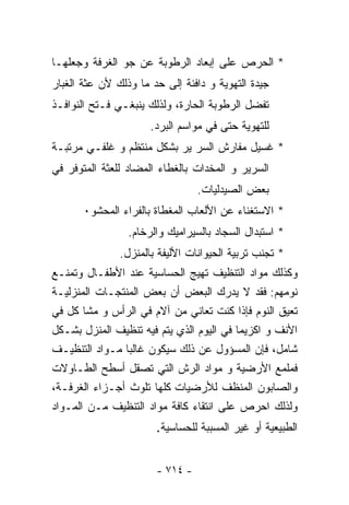 ‫* ﺍﻟﺤﺭﺹ ﻋﻠﻰ ﺇﺒﻌﺎﺩ ﺍﻟﺭﻁﻭﺒﺔ ﻋﻥ ﺠﻭ ﺍﻟﻐﺭﻓﺔ ﻭﺠﻌﻠﻬـﺎ‬
‫ﺠﻴﺩﺓ ﺍﻟﺘﻬﻭﻴﺔ ﻭ ﺩﺍﻓﺌﺔ ﺇﻟﻰ ﺤﺩ ﻤﺎ ﻭﺫﻟﻙ ﻷﻥ ﻋﺜﺔ ﺍﻟﻐﺒﺎﺭ‬
‫ﺘﻔﻀل ﺍﻟﺭﻁﻭﺒﺔ ﺍﻟﺤﺎﺭﺓ، ﻭﻟﺫﻟﻙ ﻴﻨﺒﻐـﻲ ﻓـﺘﺢ ﺍﻟﻨﻭﺍﻓـﺫ‬
                      ‫ﻟﻠﺘﻬﻭﻴﺔ ﺤﺘﻰ ﻓﻲ ﻤﻭﺍﺴﻡ ﺍﻟﺒﺭﺩ.‬
‫* ﻏﺴﻴل ﻤﻔﺎﺭﺵ ﺍﻟﺴﺭ ﻴﺭ ﺒﺸﻜل ﻤﻨﺘﻅﻡ ﻭ ﻏﻠﻔـﻲ ﻤﺭﺘﺒـﺔ‬
‫ﺍﻟﺴﺭﻴﺭ ﻭ ﺍﻟﻤﺨﺩﺍﺕ ﺒﺎﻟﻐﻁﺎﺀ ﺍﻟﻤﻀﺎﺩ ﻟﻠﻌﺜﺔ ﺍﻟﻤﺘﻭﻓﺭ ﻓﻲ‬
                                 ‫ﺒﻌﺽ ﺍﻟﺼﻴﺩﻟﻴﺎﺕ.‬
       ‫* ﺍﻻﺴﺘﻐﻨﺎﺀ ﻋﻥ ﺍﻷﻟﻌﺎﺏ ﺍﻟﻤﻐﻁﺎﺓ ﺒﺎﻟﻔﺭﺍﺀ ﺍﻟﻤﺤﺸﻭ٠‬
                 ‫* ﺍﺴﺘﺒﺩﺍل ﺍﻟﺴﺠﺎﺩ ﺒﺎﻟﺴﻴﺭﺍﻤﻴﻙ ﻭﺍﻟﺭﺨﺎﻡ.‬
               ‫* ﺘﺠﻨﺏ ﺘﺭﺒﻴﺔ ﺍﻟﺤﻴﻭﺍﻨﺎﺕ ﺍﻷﻟﻴﻔﺔ ﺒﺎﻟﻤﻨﺯل.‬
‫ﻭﻜﺫﻟﻙ ﻤﻭﺍﺩ ﺍﻟﺘﻨﻅﻴﻑ ﺘﻬﻴﺞ ﺍﻟﺤﺴﺎﺴﻴﺔ ﻋﻨﺩ ﺍﻷﻁﻔـﺎل ﻭﺘﻤﻨـﻊ‬
‫ﻨﻭﻤﻬﻡ: ﻓﻘﺩ ﻻ ﻴﺩﺭﻙ ﺍﻟﺒﻌﺽ ﺃﻥ ﺒﻌﺽ ﺍﻟﻤﻨﺘﺠـﺎﺕ ﺍﻟﻤﻨﺯﻟﻴـﺔ‬
‫ﺘﻌﻴﻕ ﺍﻟﻨﻭﻡ ﻓﺈﺫﺍ ﻜﻨﺕ ﺘﻌﺎﻨﻲ ﻤﻥ ﺁﻻﻡ ﻓﻲ ﺍﻟﺭﺃﺱ ﻭ ﻤﺸﺎ ﻜل ﻓﻲ‬
‫ﺍﻷﻨﻑ ﻭ ﺍﻜﺯﻴﻤﺎ ﻓﻲ ﺍﻟﻴﻭﻡ ﺍﻟﺫﻱ ﻴﺘﻡ ﻓﻴﻪ ﺘﻨﻅﻴﻑ ﺍﻟﻤﻨﺯل ﺒﺸـﻜل‬
‫ﺸﺎﻤل، ﻓﺈﻥ ﺍﻟﻤﺴﺅﻭل ﻋﻥ ﺫﻟﻙ ﺴﻴﻜﻭﻥ ﻏﺎﻟﺒﺎ ﻤـﻭﺍﺩ ﺍﻟﺘﻨﻅﻴـﻑ‬
‫ﻓﻤﻠﻤﻊ ﺍﻷﺭﻀﻴﺔ ﻭ ﻤﻭﺍﺩ ﺍﻟﺭﺵ ﺍﻟﺘﻲ ﺘﺼﻘل ﺃﺴﻁﺢ ﺍﻟﻁـﺎﻭﻻﺕ‬
‫ﻭﺍﻟﺼﺎﺒﻭﻥ ﺍﻟﻤﻨﻅﻑ ﻟﻸﺭﻀﻴﺎﺕ ﻜﻠﻬﺎ ﺘﻠﻭﺙ ﺃﺠـﺯﺍﺀ ﺍﻟﻐﺭﻓـﺔ،‬
‫ﻭﻟﺫﻟﻙ ﺍﺤﺭﺹ ﻋﻠﻰ ﺍﻨﺘﻘﺎﺀ ﻜﺎﻓﺔ ﻤﻭﺍﺩ ﺍﻟﺘﻨﻅﻴﻑ ﻤـﻥ ﺍﻟﻤـﻭﺍﺩ‬
                       ‫ﺍﻟﻁﺒﻴﻌﻴﺔ ﺃﻭ ﻏﻴﺭ ﺍﻟﻤﺴﺒﺒﺔ ﻟﻠﺤﺴﺎﺴﻴﺔ.‬

                       ‫- ٤١٧ -‬
 