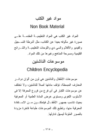 ‫ﻤﻭﺍﺩ ﻏﻴﺭ ﺍﻟﻜﺘﺏ‬
            ‫‪Non Book Material‬‬

‫ﺍﻟﻤﻭﺍﺩ ﻏﻴﺭ ﺍﻟﻜﺘﺏ ﻫﻲ ﺍﻟﻤﻭﺍﺩ ﺍﻟﺘﻌﻠﻴﻤﻴـﺔ ﺍﻟﻤﻘﺩﻤـﺔ ﻋﻠـﻰ‬
‫ﺼﻭﺭﺓ ﻏﻴﺭ ﻤﺄﻟﻭﻓﻪ ﺒﻌﻴﺩﺍ ﻋﻥ ﺍﻟﻜﺘﺎﺏ، ﻤﺜل ﺃﺸﺭﻁﺔ ﺍﻟﺘﺴـﺠﻴل‬
                              ‫ﹰ‬
‫ﻭﺍﻟﻔﻴﺩﻴﻭ ﻭﺍﻷﻓﻼﻡ ﻭﺍﻟﺴﻲ ﺩﻱ ﻭﺍﻟﻠﻭﺤﺎﺕ ﺍﻟﺘﻌﻠﻴﻤﻴـﺔ ﻭﺍﻟﺸـﺭﺍﺌﺢ‬
          ‫ﺍﻟﻔﻠﻴﻤﻴﺔ ﻭﻤﺴﺭﺤﺔ ﺍﻟﻤﻨﺎﻫﺞ ﻭﻏﻴﺭﻫﺎ ﻤﻥ ﺘﻠﻙ ﺍﻟﻤﻭﺍﺩ.‬

              ‫ﻤﻭﺴﻭﻋﺎﺕ ﺍﻟﻨﺎﺸﺌﻴﻥ‬
          ‫‪Children Encyclopedia‬‬

‫ﻤﻭﺴﻭﻋﺎﺕ ﺍﻷﻁﻔﺎل ﻭﺍﻟﻨﺎﺸﺌﻴﻥ ﻫﻲ ﻟﻭﻥ ﻤﻥ ﺃﻟﻭﺍﻥ ﺩﻭﺍﺌـﺭ‬
‫ﺍﻟﻤﻌﺎﺭﻑ ﺍﻟﻤﺒﺴﻁﺔ، ﺘﺅﻟﻑ ﻤﺎﺩﺘﻬﺎ ﺃﺼﻼ ﻟﻠﻨﺎﺸﺌﻴﻥ، ﻭﻻ ﺘﺨﺘﻠﻑ‬
                   ‫ﹰ‬
‫ﻋﻥ ﻤﻭﺴﻭﻋﺎﺕ ﺍﻟﻜﺒﺎﺭ ﻓﻲ ﺃﻯ ﻓﺭﻉ ﻤﻥ ﻓﺭﻭﻉ ﺍﻟﻤﻌﺭﻓﺔ ﺇﻻ ﻓﻰ‬
‫ﺍﻷﺴﻠﻭﺏ ﺍﻟﻠﻐﻭﻯ ﻭﻤﺴﺘﻭﻯ ﻋﺭﺽ ﺍﻟﻤﺎﺩﺓ ﺍﻟﻌﻠﻤﻴﺔ ﺃﻭ ﺍﻟﻤﻌﺭﻓﻴﺔ‬
‫ﺒﺤﻴﺙ ﺘﻨﺎﺴﺏ ﺠﻤﻬﻭﺭ ﺍﻷﻁﻔـﺎل ﻓﻴﺘﻤﻜﻨـﻭﻥ ﻤـﻥ ﺍﻻﺴـﺘﻔﺎﺩﺓ‬
‫ﺍﻟﻤﻌﺭﻓﻴﺔ ﻤﻨﻬﺎ، ﻭﺘﻁﺒﻊ ﺘﻠﻙ ﺍﻟﻤﻭﺴﻭﻋﺎﺕ ﻁﺒﺎﻋﺔ ﻓﺎﺨﺭﺓ ﻤﺯﻭﺩﺓ‬
                          ‫ﺒﺎﻟﺼﻭﺭ ﺍﻟﻤﻠﻭﻨﺔ ﻟﻴﺴﻬل ﺘﺩﺍﻭﻟﻬﺎ.‬



                       ‫- ٥١٧ -‬
 