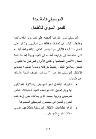 ‫ﺍﻟﻤﻭﺴﻴﻘﻰﻫﺎﻤﺔ ﺠﺩﺍ‬
               ‫ﹰ‬
             ‫ﻟﻠﻨﻤﻭ ﺍﻟﺴﻭﻱ ﻟﻸﻁﻔﺎل‬
‫ﺍﻟﻤﻭﺴﻴﻘﻰ ﺘﺘﻤﻴﺯ ﺒﻘﺩﺭﺘﻬﺎ ﺍﻟﻌﺠﻴﺒﻪ ﻋﻠﻰ ﺘﺼـﻭﻴﺭ ﺍﻨﻔﻌـﺎﻻﺕ‬
‫ﻭﺨﻠﺠﺎﺕ ﺍﻟﺒﺸﺭ ﻓﻰ ﻟﺤﻅﺎﺕ ﻤﺨﺘﻠﻔﻪ ﻤﻥ ﺤﻴﺎﺘﻬﻡ... ﻭﺘﺅﺜﺭ ﻋﻠﻰ‬
‫ﺍﻟﻁﻔل ﻤﻨﺫ ﺃﻴﺎﻤﻪ ﺍﻷﻭﻟﻰ ﺤﻴﺙ ﻴﺸﻌﺭ ﺍﻟﻁﻔل ﺒﺎﻷﻟﻔﺔ ﻭﺍﻟﻁﻤﺄﻨﻴﻨـﻪ‬
‫ﻟﺩﻯ ﺍﺴﺘﻤﺎﻋﻪ ﺇﻟﻰ ﺘﺭﻨﻴﻤﻪ ﺃﻤﻪ ﻟﻪ ﻓﻰ ﺍﻟﻤﻬﺩ ﻭﻴﻬﺩﺃ ﺇﻤﺎ ﻋﻨـﺩﻤﺎ‬
‫ﺘﺼﺩﺡ ﺍﻷﻟﺤﺎﻥ ﺍﻟﺤﻤﺎﺴﻴﺔ ﻭﺃﻏﺎﻨﻰ ﺍﻷﻓﺭﺍﺡ ﻓﺴﺭﻋﺎﻥ ﻤﺎ ﺘﺘﻐﻴـﺭ‬
‫ﺘﻌﺎﺒﻴﺭ ﻭﻤﻼﻤﺢ ﺍﻟﻁﻔل ﻭﺘﻨﺸﻁ ﺤﺭﻜﺎﺘﻪ.ﻭﺘﺒـﺩﺃ ﻋﻤﻠﻴـﻪ ﺘﻌﻠـﻴﻡ‬
‫ﺍﻷﻁﻔﺎل ﺍﻟﻤﻭﺴﻴﻘﻰ ﻤﻨﺫ ﻋﻤﺭ ٣ ﺴﻨﻭﺍﺕ ﻭﻨﺼﻑ ﺍﻟﺴﻨﺔ ﻭﺫﻟـﻙ‬
                                            ‫ﻋﻥ ﻁﺭﻴﻕ:‬
‫ﺍﺴﺘﻬﻭﺍﺀ ﺍﻷﻁﻔﺎل ﻨﺤﻭ ﺍﻟﻤﻭﺴﻴﻘﻰ ﻭﺍﺴﺘﺜﺎﺭﺓ ﺍﻨﻔﻌﺎﻻﺘﻬﻡ‬    ‫•‬
‫ﺒﻬﺎ ﻭﻴﺘﻡ ﺘﺤﻘﻴﻕ ﺫﻟﻙ ﺒﻭﺍﺴﻁﺔ ﺘﻨﻤﻴﺔ ﺍﺴﺘﺠﺎﻨﺎﺕ ﺍﻟﻁﻔل‬
‫ﻟﻠﻤﻭﺴﻴﻘﻰ ﻭﺘﺭﺒﻴﻪ ﺴﻤﻌﻪ ﺍﻟﺫﻯ ﻴﺴﺎﻋﺩﻩ ﻋﻠﻰ ﺇﺭﻫـﺎﻑ‬
   ‫ﺍﻟﺤﺱ ﻭﺍﻟﺘﻤﻌﻥ ﻓﻰ ﻤﻀﻤﻭﻥ ﺍﻟﻤﻭﺴﻴﻘﻰ ﺍﻟﻤﺴﻤﻭﻋﺔ.‬
‫ﺇﺜﺭﺍﺀ ﺍﻨﻁﺒﺎﻋﺎﺕ ﺍﻷﻁﻔﺎل ﺍﻟﻤﻭﺴﻴﻘﻴﺔ ﺒﺎﻁﻼﻋﻬﻡ ﻋﻠـﻰ‬      ‫•‬
                         ‫ﻤﺨﺘﻠﻑ ﺃﻨﻭﺍﻉ ﺍﻟﻤﻭﺴﻴﻘﻰ.‬



                       ‫- ٦١٧ -‬
 