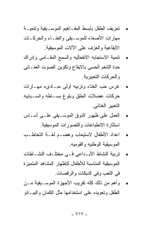 ‫ﺘﻌﺭﻴﻑ ﺍﻟﻁﻔل ﺒﺄﺒﺴﻁ ﺍﻟﻤﻔـﺎﻫﻴﻡ ﺍﻟﻤﻭﺴـﻴﻘﻴﺔ ﻭﺘﻨﻤﻴـﺔ‬        ‫•‬
‫ﻤﻬﺎﺭﺍﺕ ﺍﻷﺼﻐﺎﺀ ﻟﻠﻤﻭﺴـﻴﻘﻰ ﻭﺍﻟﻐﻨـﺎﺀ ﻭﺍﻟﺤﺭﻜـﺎﺕ‬
          ‫ﺍﻻﻴﻘﺎﻋﻴﺔ ﻭﺍﻟﻌﺯﻑ ﻋﻠﻰ ﺍﻵﻻﺕ ﺍﻟﻤﻭﺴﻴﻘﻴﺔ.‬
‫ﺘﻨﻤﻴﺔ ﺍﻻﺴﺘﺠﺎﺒﻪ ﺍﻻﻨﻔﻌﺎﻟﻴﻪ ﻭﺍﻟﺴﻤﻊ ﺍﻟﻤﻘـﺎﻤﻰ ﻭﺇﺩﺭﺍﻙ‬       ‫•‬
‫ﺤﺩﺓ ﺍﻟﺘﻨﻐﻡ ﺍﻟﺤﺴﻰ ﺒﺎﻻﻴﻘﺎﻉ ﻭﺘﻜﻭﻴﻥ ﺍﻟﺼﻭﺕ ﺍﻟﻐﻨـﺎﺌﻰ‬
                             ‫ﻭﺍﻟﺤﺭﻜﺎﺕ ﺍﻟﺘﻌﺒﻴﺭﻴﺔ.‬
‫ﻏﺭﺱ ﺤﺏ ﺍﻟﻐﻨﺎﺀ ﻭﺘﺭﺒﻴﻪ ﺃﻭﻟﻰ ﻤﺒـﺎﺩﻯﺀ ﻤﻬـﺎﺭﺍﺕ‬             ‫•‬
‫ﺤﺭﻜﺎﺕ ﻋﻀﻼﺕ ﺍﻟﺤﻠﻕ ﻭﺒﻠﻭﻍ ﺒﺴـﺎﻁﻪ ﻭﺍﻨﺴـﻴﺎﺒﻴﻪ‬
                                   ‫ﺍﻟﺘﻌﺒﻴﺭ ﺍﻟﻐﻨﺎﺌﻰ.‬
‫ﺍﻟﻌﻤل ﻋﻠﻰ ﻅﻬﻭﺭ ﺍﻟﺫﻭﻕ ﺍﻟﻤﻭﺴـﻴﻘﻰ ﻋﻠـﻰ ﺃﺴـﺎﺱ‬             ‫•‬
        ‫ﺍﺴﺘﺜﺎﺭﺓ ﺍﻻﻨﻁﺒﺎﻋﺎﺕ ﻭﺍﻟﺘﺼﻭﺭﺍﺕ ﺍﻟﻤﻭﺴﻴﻘﻴﺔ.‬
‫ﺍﻋﺩﺍﺩ ﺍﻷﻁﻔﺎل ﻻﺴﺘﻴﻌﺎﺏ ﻭﻫﻀـﻡ ﻟﻐـﺔ ﺍﻟﺘﺨﺎﻁـﺏ‬              ‫•‬
                       ‫ﺍﻟﻤﻭﺴﻴﻘﻴﺔ ﺍﻟﻭﻁﻨﻴﻪ ﻭﺍﻟﻘﻭﻤﻴﻪ.‬
‫ﺘﺭﺒﻴﺔ ﺍﻟﻨﺸﺎﻁ ﺍﻷﺒـﺩﺍﻋﻰ ﻓـﻰ ﻤﺨﺘﻠـﻑ ﺍﻟﻨﺸـﺎﻁﺎﺕ‬            ‫•‬
‫ﺍﻟﻤﻭﺴﻴﻘﻴﺔ ﺍﻟﻤﻨﺎﺴﺒﺔ ﻟﻸﻁﻔﺎل ﻜﺈﻅﻬﺎﺭ ﺍﻟﻤﺸﺎﻫﺩ ﺍﻟﻤﺘﻤﻴﺯﺓ‬
               ‫ﻓﻰ ﺍﻟﻠﻌﺏ ﻭﻓﻰ ﺍﻟﺩﺒﻜﺎﺕ ﻭﺍﻟﺭﻗﺼﺎﺕ.‬
‫ﻭﺃﻫﻡ ﻤﻥ ﺫﻟﻙ ﻜﻠﻪ ﺘﻘﺭﻴﺏ ﺍﻷﺠﻬﺯﺓ ﺍﻟﻤﻭﺴـﻴﻘﻴﺔ ﻤـﻥ‬           ‫•‬
‫ﺍﻟﻁﻔل ﻭﺘﻌﻭﻴﺩﻩ ﻋﻠﻰ ﺍﺴﺘﺨﺩﺍﻤﻬﺎ ﻤﺜل ﺍﻟﻜﻤﺎﻥ ﻭﺍﻟﺒﻴـﺎﻨﻭ‬


                        ‫- ٧١٧ -‬
 