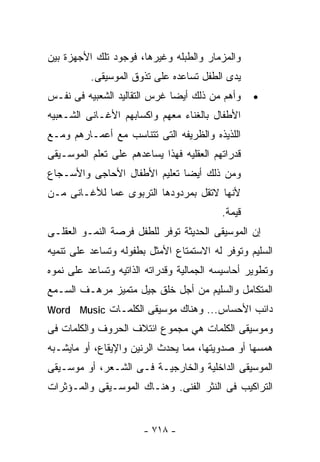 ‫ﻭﺍﻟﻤﺯﻤﺎﺭ ﻭﺍﻟﻁﺒﻠﻪ ﻭﻏﻴﺭﻫﺎ، ﻓﻭﺠﻭﺩ ﺘﻠﻙ ﺍﻷﺠﻬﺯﺓ ﺒﻴﻥ‬
          ‫ﻴﺩﻯ ﺍﻟﻁﻔل ﺘﺴﺎﻋﺩﻩ ﻋﻠﻰ ﺘﺫﻭﻕ ﺍﻟﻤﻭﺴﻴﻘﻰ.‬
‫ﻭﺃﻫﻡ ﻤﻥ ﺫﻟﻙ ﺃﻴﻀﺎ ﻏﺭﺱ ﺍﻟﺘﻘﺎﻟﻴﺩ ﺍﻟﺸﻌﺒﻴﻪ ﻓﻰ ﻨﻔـﺱ‬     ‫•‬
‫ﺍﻷﻁﻔﺎل ﺒﺎﻟﻐﻨﺎﺀ ﻤﻌﻬﻡ ﻭﺍﻜﺴﺎﺒﻬﻡ ﺍﻷﻏـﺎﻨﻰ ﺍﻟﺸـﻌﺒﻴﻪ‬
‫ﺍﻟﻠﺫﻴﺫﻩ ﻭﺍﻟﻅﺭﻴﻔﻪ ﺍﻟﺘﻰ ﺘﺘﻨﺎﺴﺏ ﻤﻊ ﺃﻋﻤـﺎﺭﻫﻡ ﻭﻤـﻊ‬
‫ﻗﺩﺭﺍﺘﻬﻡ ﺍﻟﻌﻘﻠﻴﻪ ﻓﻬﺫﺍ ﻴﺴﺎﻋﺩﻫﻡ ﻋﻠﻰ ﺘﻌﻠﻡ ﺍﻟﻤﻭﺴـﻴﻘﻰ‬
‫ﻭﻤﻥ ﺫﻟﻙ ﺃﻴﻀﺎ ﺘﻌﻠﻴﻡ ﺍﻷﻁﻔﺎل ﺍﻷﺤﺎﺠﻰ ﻭﺍﻷﺴـﺠﺎﻉ‬
‫ﻷﻨﻬﺎ ﻻﺘﻘل ﺒﻤﺭﺩﻭﺩﻫﺎ ﺍﻟﺘﺭﺒﻭﻯ ﻋﻤﺎ ﻟﻸﻏـﺎﻨﻰ ﻤـﻥ‬
                                          ‫ﻗﻴﻤﺔ.‬
‫ﺇﻥ ﺍﻟﻤﻭﺴﻴﻘﻰ ﺍﻟﺤﺩﻴﺜﺔ ﺘﻭﻓﺭ ﻟﻠﻁﻔل ﻓﺭﺼﺔ ﺍﻟﻨﻤـﻭ ﺍﻟﻌﻘﻠـﻰ‬
‫ﺍﻟﺴﻠﻴﻡ ﻭﺘﻭﻓﺭ ﻟﻪ ﺍﻻﺴﺘﻤﺘﺎﻉ ﺍﻷﻤﺜل ﺒﻁﻔﻭﻟﻪ ﻭﺘﺴﺎﻋﺩ ﻋﻠﻰ ﺘﻨﻤﻴﻪ‬
‫ﻭﺘﻁﻭﻴﺭ ﺃﺤﺎﺴﻴﺴﻪ ﺍﻟﺠﻤﺎﻟﻴﺔ ﻭﻗﺩﺭﺍﺘﻪ ﺍﻟﺫﺍﺘﻴﻪ ﻭﺘﺴﺎﻋﺩ ﻋﻠﻰ ﻨﻤﻭﻩ‬
‫ﺍﻟﻤﺘﻜﺎﻤل ﻭﺍﻟﺴﻠﻴﻡ ﻤﻥ ﺃﺠل ﺨﻠﻕ ﺠﻴل ﻤﺘﻤﻴﺯ ﻤﺭﻫـﻑ ﺍﻟﺴـﻤﻊ‬
‫ﺩﺍﺌﺏ ﺍﻷﺤﺴﺎﺱ... ﻭﻫﻨﺎﻙ ﻤﻭﺴﻴﻘﻰ ﺍﻟﻜﻠﻤـﺎﺕ ‪Word Music‬‬
‫ﻭﻤﻭﺴﻴﻘﻰ ﺍﻟﻜﻠﻤﺎﺕ ﻫﻲ ﻤﺠﻤﻭﻉ ﺍﺌﺘﻼﻑ ﺍﻟﺤﺭﻭﻑ ﻭﺍﻟﻜﻠﻤﺎﺕ ﻓﻰ‬
‫ﻫﻤﺴﻬﺎ ﺃﻭ ﺼﺩﻭﻴﺘﻬﺎ، ﻤﻤﺎ ﻴﺤﺩﺙ ﺍﻟﺭﻨﻴﻥ ﻭﺍﻹﻴﻘﺎﻉ، ﺃﻭ ﻤﺎﻴﺸـﺒﻪ‬
‫ﺍﻟﻤﻭﺴﻴﻘﻰ ﺍﻟﺩﺍﺨﻠﻴﺔ ﻭﺍﻟﺨﺎﺭﺠﻴـﺔ ﻓـﻰ ﺍﻟﺸـﻌﺭ، ﺃﻭ ﻤﻭﺴـﻴﻘﻰ‬
‫ﺍﻟﺘﺭﺍﻜﻴﺏ ﻓﻰ ﺍﻟﻨﺜﺭ ﺍﻟﻔﻨﻰ. ﻭﻫﻨـﺎﻙ ﺍﻟﻤﻭﺴـﻴﻘﻰ ﻭﺍﻟﻤـﺅﺜﺭﺍﺕ‬


                       ‫- ٨١٧ -‬
 