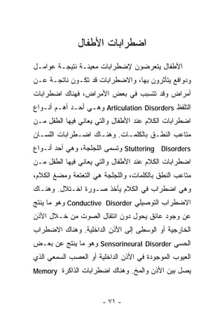 ‫ﺍﻀﻁﺭﺍﺒﺎﺕ ﺍﻷﻁﻔﺎل‬
‫ﺍﻷﻁﻔﺎل ﻴﺘﻌﺭﻀﻭﻥ ﻹﻀﻁﺭﺍﺒﺎﺕ ﻤﻌﻴﻨـﺔ ﻨﺘﻴﺠـﺔ ﻋﻭﺍﻤـل‬
‫ﻭﺩﻭﺍﻓﻊ ﻴﺘﺄﺜﺭﻭﻥ ﺒﻬﺎ، ﻭﺍﻻﻀﻁﺭﺍﺒﺎﺕ ﻗﺩ ﺘﻜـﻭﻥ ﻨﺎﺘﺠـﺔ ﻋـﻥ‬
‫ﺃﻤﺭﺍﺽ ﻭﻗﺩ ﺘﺘﺴﺒﺏ ﻓﻲ ﺒﻌﺽ ﺍﻷﻤﺭﺍﺽ، ﻓﻬﻨﺎﻙ ﺍﻀﻁﺭﺍﺒﺎﺕ‬
‫ﺍﻟﺘﻠﻔﻅ ‪ Articulation Disorders‬ﻭﻫـﻲ ﺃﺤـﺩ ﺃﻫـﻡ ﺃﻨـﻭﺍﻉ‬
‫ﺍﻀﻁﺭﺍﺒﺎﺕ ﺍﻟﻜﻼﻡ ﻋﻨﺩ ﺍﻷﻁﻔﺎل ﻭﺍﻟﺘﻲ ﻴﻌﺎﻨﻲ ﻓﻴﻬﺎ ﺍﻟﻁﻔل ﻤـﻥ‬
‫ﻤﺘﺎﻋﺏ ﺍﻟﻨﻁـﻕ ﺒﺎﻟﻜﻠﻤـﺎﺕ. ﻭﻫﻨـﺎﻙ ﺍﻀـﻁﺭﺍﺒﺎﺕ ﺍﻟﻠﺴـﺎﻥ‬
‫‪ Stuttering Disorders‬ﻭﺘﺴﻤﻰ ﺍﻟﻠﺠﻠﺠﺔ، ﻭﻫﻲ ﺃﺤﺩ ﺃﻨـﻭﺍﻉ‬
‫ﺍﻀﻁﺭﺍﺒﺎﺕ ﺍﻟﻜﻼﻡ ﻋﻨﺩ ﺍﻷﻁﻔﺎل ﻭﺍﻟﺘﻲ ﻴﻌﺎﻨﻲ ﻓﻴﻬﺎ ﺍﻟﻁﻔل ﻤـﻥ‬
‫ﻤﺘﺎﻋﺏ ﺍﻟﻨﻁﻕ ﺒﺎﻟﻜﻠﻤﺎﺕ، ﻭﺍﻟﻠﺠﻠﺠﺔ ﻫﻲ ﺍﻟﺘﻌﺘﻌﺔ ﻭﻤﻀﻎ ﺍﻟﻜﻼﻡ،‬
‫ﻭﻫﻲ ﺍﻀﻁﺭﺍﺏ ﻓﻲ ﺍﻟﻜﻼﻡ ﻴﺄﺨﺫ ﺼـﻭﺭﺓ ﺍﺨـﺘﻼل. ﻭﻫﻨـﺎﻙ‬
‫ﺍﻻﻀﻁﺭﺍﺏ ﺍﻟﺘﻭﺼﻴﻠﻲ ‪ Conductive Disorder‬ﻭﻫﻭ ﻤﺎ ﻴﻨﺘﺞ‬
‫ﻋﻥ ﻭﺠﻭﺩ ﻋﺎﺌﻕ ﻴﺤﻭل ﺩﻭﻥ ﺍﻨﺘﻘﺎل ﺍﻟﺼﻭﺕ ﻤﻥ ﺨـﻼل ﺍﻷﺫﻥ‬
‫ﺍﻟﺨﺎﺭﺠﻴﺔ ﺃﻭ ﺍﻟﻭﺴﻁﻰ ﺇﻟﻰ ﺍﻷﺫﻥ ﺍﻟﺩﺍﺨﻠﻴﺔ. ﻭﻫﻨﺎﻙ ﺍﻻﻀﻁﺭﺍﺏ‬
‫ﺍﻟﺤﺴﻲ ‪ Sensorineural Disorder‬ﻭﻫﻭ ﻤﺎ ﻴﻨﺘﺞ ﻋﻥ ﺒﻌـﺽ‬
‫ﺍﻟﻌﻴﻭﺏ ﺍﻟﻤﻭﺠﻭﺩﺓ ﻓﻲ ﺍﻷﺫﻥ ﺍﻟﺩﺍﺨﻠﻴﺔ ﺃﻭ ﺍﻟﻌﺼﺏ ﺍﻟﺴﻤﻌﻲ ﺍﻟﺫﻱ‬
‫ﻴﺼل ﺒﻴﻥ ﺍﻷﺫﻥ ﻭﺍﻟﻤﺦ. ﻭﻫﻨﺎﻙ ﺍﻀﻁﺭﺍﺒﺎﺕ ﺍﻟﺫﺍﻜﺭﺓ ‪Memory‬‬



                       ‫- ١٧ -‬
 