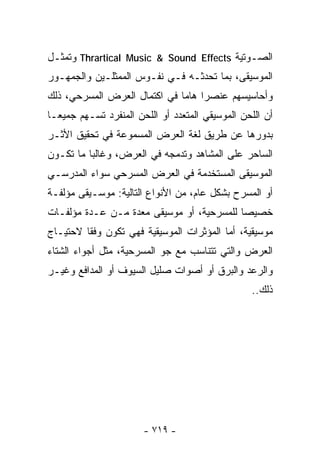 ‫ﺍﻟﺼـﻭﺘﻴﺔ ‪ Thrartical Music & Sound Effects‬ﻭﺘﻤﺜـل‬
‫ﺍﻟﻤﻭﺴﻴﻘﻰ، ﺒﻤﺎ ﺘﺤﺩﺜـﻪ ﻓـﻲ ﻨﻔـﻭﺱ ﺍﻟﻤﻤﺜﻠـﻴﻥ ﻭﺍﻟﺠﻤﻬـﻭﺭ‬
‫ﻭﺃﺤﺎﺴﻴﺴﻬﻡ ﻋﻨﺼﺭﺍ ﻫﺎﻤﺎ ﻓﻲ ﺍﻜﺘﻤﺎل ﺍﻟﻌﺭﺽ ﺍﻟﻤﺴﺭﺤﻲ، ﺫﻟﻙ‬
                             ‫ﹰ ﹰ‬
‫ﺃﻥ ﺍﻟﻠﺤﻥ ﺍﻟﻤﻭﺴﻴﻘﻲ ﺍﻟﻤﺘﻌﺩﺩ ﺃﻭ ﺍﻟﻠﺤﻥ ﺍﻟﻤﻨﻔﺭﺩ ﺘﺴـﻬﻡ ﺠﻤﻴﻌـﺎ‬
‫ﹰ‬
‫ﺒﺩﻭﺭﻫﺎ ﻋﻥ ﻁﺭﻴﻕ ﻟﻐﺔ ﺍﻟﻌﺭﺽ ﺍﻟﻤﺴﻤﻭﻋﺔ ﻓﻲ ﺘﺤﻘﻴﻕ ﺍﻷﺜـﺭ‬
‫ﺍﻟﺴﺎﺤﺭ ﻋﻠﻰ ﺍﻟﻤﺸﺎﻫﺩ ﻭﺘﺩﻤﺠﻪ ﻓﻲ ﺍﻟﻌﺭﺽ، ﻭﻏﺎﻟﺒﺎ ﻤﺎ ﺘﻜـﻭﻥ‬
         ‫ﹰ‬
‫ﺍﻟﻤﻭﺴﻴﻘﻰ ﺍﻟﻤﺴﺘﺨﺩﻤﺔ ﻓﻲ ﺍﻟﻌﺭﺽ ﺍﻟﻤﺴﺭﺤﻲ ﺴﻭﺍﺀ ﺍﻟﻤﺩﺭﺴـﻲ‬
‫ﺃﻭ ﺍﻟﻤﺴﺭﺡ ﺒﺸﻜل ﻋﺎﻡ، ﻤﻥ ﺍﻷﻨﻭﺍﻉ ﺍﻟﺘﺎﻟﻴﺔ: ﻤﻭﺴـﻴﻘﻰ ﻤﺅﻟﻔـﺔ‬
‫ﺨﺼﻴﺼﺎ ﻟﻠﻤﺴﺭﺤﻴﺔ، ﺃﻭ ﻤﻭﺴﻴﻘﻰ ﻤﻌﺩﺓ ﻤـﻥ ﻋـﺩﺓ ﻤﺅﻟﻔـﺎﺕ‬
                                          ‫ﹰ‬
‫ﻤﻭﺴﻴﻘﻴﺔ، ﺃﻤﺎ ﺍﻟﻤﺅﺜﺭﺍﺕ ﺍﻟﻤﻭﺴﻴﻘﻴﺔ ﻓﻬﻲ ﺘﻜﻭﻥ ﻭﻓﻘﺎ ﻻﺤﺘﻴـﺎﺝ‬
        ‫ﹰ‬
‫ﺍﻟﻌﺭﺽ ﻭﺍﻟﺘﻲ ﺘﺘﻨﺎﺴﺏ ﻤﻊ ﺠﻭ ﺍﻟﻤﺴﺭﺤﻴﺔ، ﻤﺜل ﺃﺠﻭﺍﺀ ﺍﻟﺸﺘﺎﺀ‬
‫ﻭﺍﻟﺭﻋﺩ ﻭﺍﻟﺒﺭﻕ ﺃﻭ ﺃﺼﻭﺍﺕ ﺼﻠﻴل ﺍﻟﺴﻴﻭﻑ ﺃﻭ ﺍﻟﻤﺩﺍﻓﻊ ﻭﻏﻴـﺭ‬
                                                 ‫ﺫﻟﻙ..‬




                       ‫- ٩١٧ -‬
 
