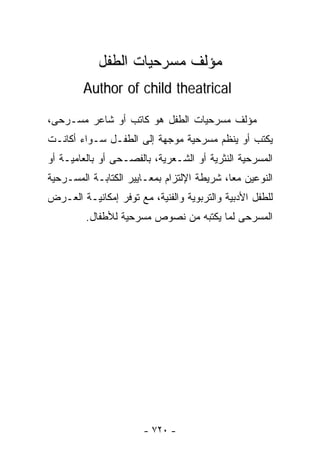 ‫ﻤﺅﻟﻑ ﻤﺴﺭﺤﻴﺎﺕ ﺍﻟﻁﻔل‬
        ‫‪Author of child theatrical‬‬

‫ﻤﺅﻟﻑ ﻤﺴﺭﺤﻴﺎﺕ ﺍﻟﻁﻔل ﻫﻭ ﻜﺎﺘﺏ ﺃﻭ ﺸﺎﻋﺭ ﻤﺴـﺭﺤﻰ،‬
‫ﻴﻜﺘﺏ ﺃﻭ ﻴﻨﻅﻡ ﻤﺴﺭﺤﻴﺔ ﻤﻭﺠﻬﺔ ﺇﻟﻰ ﺍﻟﻁﻔـل ﺴـﻭﺍﺀ ﺃﻜﺎﻨـﺕ‬
‫ﺍﻟﻤﺴﺭﺤﻴﺔ ﺍﻟﻨﺜﺭﻴﺔ ﺃﻭ ﺍﻟﺸـﻌﺭﻴﺔ، ﺒﺎﻟﻔﺼـﺤﻰ ﺃﻭ ﺒﺎﻟﻌﺎﻤﻴـﺔ ﺃﻭ‬
‫ﺍﻟﻨﻭﻋﻴﻥ ﻤﻌﺎ، ﺸﺭﻴﻁﺔ ﺍﻹﻟﺘﺯﺍﻡ ﺒﻤﻌـﺎﻴﻴﺭ ﺍﻟﻜﺘﺎﺒـﺔ ﺍﻟﻤﺴـﺭﺤﻴﺔ‬
                                           ‫ﹰ‬
‫ﻟﻠﻁﻔل ﺍﻷﺩﺒﻴﺔ ﻭﺍﻟﺘﺭﺒﻭﻴﺔ ﻭﺍﻟﻔﻨﻴﺔ، ﻤﻊ ﺘﻭﻓﺭ ﺇﻤﻜﺎﻨﻴـﺔ ﺍﻟﻌـﺭﺽ‬
         ‫ﺍﻟﻤﺴﺭﺤﻰ ﻟﻤﺎ ﻴﻜﺘﺒﻪ ﻤﻥ ﻨﺼﻭﺹ ﻤﺴﺭﺤﻴﺔ ﻟﻸﻁﻔﺎل.‬




                       ‫- ٠٢٧ -‬
 