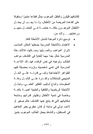 ‫ﺇﻜﺘﺸﺎﻓﻬﻡ ﻗﻠﻴﻠﻭﻥ ﻭﺍﻟﻁﻔل ﺍﻟﻤﻭﻫﻭﺏ ﻴﻤﺜل ﻗﻁﺎﻋﺎ ﻤﺘﻤﻴﺯﺍ ﻭﻤﺘﻔﻭﻗﺎ‬
‫ﻋﻠﻰ ﺍﻟﻘﺎﻋﺩﺓ ﺍﻟﻌﺭﻴﻀﺔ ﻤﻥ ﺍﻷﻁﻔﺎل، ﻭﻟـﺫﺍ ﻴﺠـﺏ ﺃﻥ ﻴﺤﺘـل‬
‫ﺍﻷﻁﻔﺎل ﺍﻟﻤﻭﻫﺒـﻭﻥ ﻤﻜﺎﻨـﻪ ﺨﺎﺼـﺔ ﻓـﻰ ﺍﻟﺘﻌﺎﻤـل ﻤﻌﻬـﻡ‬
                                 ‫ﻭﺭﻋﺎﻴﺘﻬﻡ.... ﻭﻻﺒﺩ ﻤﻥ:‬
         ‫ﺘﻭﺴﻴﻊ ﺩﺍﺌﺭﺓ ﺍﻟﻤﻭﻫﺒﺔ ﻟﺘﺸﻤل ﺍﻷﻨﺸﻁﺔ ﻜﺎﻓﻪ.‬    ‫•‬
‫ﺍﻻﻫﺘﻤﺎﻡ ﺒﺎﻷﻨﺸﻁﺔ ﺍﻟﻤﺩﺭﺴﻴﺔ ﺒﺼﻔﺘﻬﺎ ﺍﻟﻤﻜﺎﻥ ﺍﻟﻤﻨﺎﺴﺏ‬     ‫•‬
‫ﻻﺒﺭﺍﺯ ﺍﻟﻤﻭﺍﻫﺏ ﻭﺘﺄﺼـﻴﻠﻬﺎ ﻭﺼـﻘﻠﻬﺎ، ﻓﺎﻷﻨﺸـﻁﺔ‬
‫ﺍﻟﻤﺩﺭﺴﻴﺔ ﹸﻤﺜل ‪‬ﻌﺩﺍ ﻤﻬﻤﺎ ﻟﻠﻐﺎﻴﺔ ﻓﻲ ﺍﻜﺘﺸﺎﻑ ﻤﻭﺍﻫﺏ‬
                       ‫ﹰ‬    ‫ﺒ ﹰ‬     ‫ﺘ‬
‫ﺍﻟﻁﺎﻟﺏ ﻭﺘﻭﻋﻴﺘﻪ ﻓﻲ ﻨﻔﺱ ﺍﻟﻭﻗﺕ، ﻓﻬﻨـﺎﻙ ﺍﻹﺫﺍﻋـﺔ‬
‫ﺍﻟﻤﺩﺭﺴﻴﺔ ﺍﻟﺘﻲ ﺘﻨﻤﻲ ﺸﺨﺼﻴﺘﻪ ﻭﺘﺯﻭﺩﻩ ﺒﺤﺼﻴﻠﺔ ﻟﻔﻬﻡ‬
‫ﺍﻟﻅﻭﺍﻫﺭ ﺍﻻﺠﺘﻤﺎﻋﻴﺔ ﻭﺘﻨﻤـﻲ ﻗﺩﺭﺘـﻪ ﻋﻠـﻰ ﺍﻟﺤـل‬
‫ﺍﻟﻤﻨﻬﺠﻲ ﻟﻠﻤﺸﻜﻼﺕ ﻭﺍﻟﻘـﺩﺭﺓ ﻋﻠـﻰ ﺍﻟﺘﺄﻤـل ﻭﺩﻗـﺔ‬
‫ﺍﻟﻤﻌﻠﻭﻤﺎﺕ ﻭﺍﺘﺒﺎﻉ ﺃﺴﺎﻟﻴﺏ ﺍﻟﺘﻔﻜﻴﺭ ﺍﻟﻌﻠﻤـﻲ، ﻭﺘﻤﺜـل‬
‫ﺍﻷﻨﺸﻁﺔ ﺍﻟﺭﻴﺎﻀﻴﺔ ﻭﺍﻟﺜﻘﺎﻓﻴﺔ ﻭﺍﻟﻌﻠﻤﻴﺔ ﺃﻫﻤﻴـﺔ ﺒﺎﻟﻐـﺔ‬
‫ﻭﺨﺎﺼﺔ ﻓﻲ ﺘﻨﻤﻴﺔ ﺍﻷﻁﻔﺎل ﻭﺇﻅﻬﺎﺭ ﻗﺩﺭﺍﺘﻬﻡ ﻭﻤﺘﺎﺒﻌﺔ‬
‫ﺇﻤﻜﺎﻨﻴﺎﺘﻬﻡ ﺍﻟﺘﻲ ﻗﺩ ﻴﻨﺘﺞ ﻋﻨﻬﺎ ﺍﻜﺘﺸﺎﻑ ﻋﺎﻟﻡ ﺼﻐﻴﺭ ﺃﻭ‬
‫ﻻﻋﺏ ﺩﻭﻟﻲ ﻓﻲ ﺒﺩﺍﻴﺘﻪ ﺃﻭ ﻓﻨﺎﻥ ﻋﺒﻘﺭﻱ ﻴﻐﻴﺭ ﺍﻟﻤﻔﺎﻫﻴﻡ‬
‫ﻓﻲ ﺍﻟﻤﺴﺘﻘﺒل، ﻭﺍﻟﻨﺸﺎﻁ ﻴﺠﻌل ﺍﻟﻁﺎﻟﺏ ﺍﻟﻤﻭﻫﻭﺏ ﻴﺘﻤﻴﺯ‬


                       ‫- ٢٢٧ -‬
 