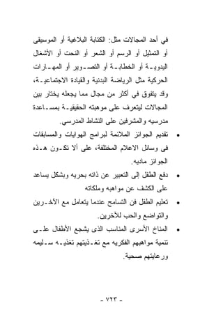 ‫ﻓﻲ ﺃﺤﺩ ﺍﻟﻤﺠﺎﻻﺕ ﻤﺜل: ﺍﻟﻜﺘﺎﺒﺔ ﺍﻟﺒﻼﻏﻴﺔ ﺃﻭ ﺍﻟﻤﻭﺴﻴﻘﻰ‬
‫ﺃﻭ ﺍﻟﺘﻤﺜﻴل ﺃﻭ ﺍﻟﺭﺴﻡ ﺃﻭ ﺍﻟﺸﻌﺭ ﺃﻭ ﺍﻟﻨﺤﺕ ﺃﻭ ﺍﻷﺸﻐﺎل‬
‫ﺍﻟﻴﺩﻭﻴ ـﺔ ﺃﻭ ﺍﻟﺨﻁﺎﺒ ـﺔ ﺃﻭ ﺍﻟﺘﺼ ـﻭﻴﺭ ﺃﻭ ﺍﻟﻤﻬ ـﺎﺭﺍﺕ‬
    ‫ـ‬            ‫ـ‬          ‫ـ‬            ‫ـ‬
‫ﺍﻟﺤﺭﻜﻴﺔ ﻤﺜل ﺍﻟﺭﻴﺎﻀﺔ ﺍﻟﺒﺩﻨﻴﺔ ﻭﺍﻟﻘﻴﺎﺩﺓ ﺍﻻﺠﺘﻤﺎﻋﻴـﺔ،‬
‫ﻭﻗﺩ ﻴﺘﻔﻭﻕ ﻓﻲ ﺃﻜﺜﺭ ﻤﻥ ﻤﺠﺎل ﻤﻤﺎ ﻴﺠﻌﻠﻪ ﻴﺨﺘﺎﺭ ﺒﻴﻥ‬
‫ﺍﻟﻤﺠﺎﻻﺕ ﻟﻴﺘﻌﺭﻑ ﻋﻠﻰ ﻤﻭﻫﺒﺘﻪ ﺍﻟﺤﻘﻴﻘﻴـﺔ ﺒﻤﺴـﺎﻋﺩﺓ‬
         ‫ﻤﺩﺭﺴﻴﻪ ﻭﺍﻟﻤﺸﺭﻓﻴﻥ ﻋﻠﻰ ﺍﻟﻨﺸﺎﻁ ﺍﻟﻤﺩﺭﺴﻲ.‬
‫ﺘﻘﺩﻴﻡ ﺍﻟﺠﻭﺍﺌﺯ ﺍﻟﻤﻼﺌﻤﺔ ﻟﺒﺭﺍﻤﺞ ﺍﻟﻬﻭﺍﻴﺎﺕ ﻭﺍﻟﻤﺴﺎﺒﻘﺎﺕ‬    ‫•‬
‫ﻓﻰ ﻭﺴﺎﺌل ﺍﻻﻋﻼﻡ ﺍﻟﻤﺨﺘﻠﻔﺔ، ﻋﻠﻰ ﺃﻻ ﺘﻜـﻭﻥ ﻫـﺫﻩ‬
                                   ‫ﺍﻟﺠﻭﺍﺌﺯ ﻤﺎﺩﻴﻪ.‬
‫ﺩﻓﻊ ﺍﻟﻁﻔل ﺇﻟﻰ ﺍﻟﺘﻌﺒﻴﺭ ﻋﻥ ﺫﺍﺘﻪ ﺒﺤﺭﻴﻪ ﻭﺒﺸﻜل ﻴﺴﺎﻋﺩ‬     ‫•‬
                  ‫ﻋﻠﻰ ﺍﻟﻜﺸﻑ ﻋﻥ ﻤﻭﺍﻫﺒﻪ ﻭﻤﻠﻜﺎﺘﻪ‬
‫ﺘﻌﻠﻴﻡ ﺍﻟﻁﻔل ﻓﻥ ﺍﻟﺘﺴﺎﻤﺢ ﻋﻨﺩﻤﺎ ﻴﺘﻌﺎﻤل ﻤﻊ ﺍﻵﺨـﺭﻴﻥ‬      ‫•‬
                       ‫ﻭﺍﻟﺘﻭﺍﻀﻊ ﻭﺍﻟﺤﺏ ﻟﻶﺨﺭﻴﻥ.‬
‫ﺍﻟﻤﻨﺎﺥ ﺍﻷﺴﺭﻯ ﺍﻟﻤﻨﺎﺴﺏ ﺍﻟﺫﻯ ﻴﺸﺠﻊ ﺍﻷﻁﻔﺎل ﻋﻠـﻰ‬          ‫•‬
‫ﺘﻨﻤﻴﺔ ﻤﻭﺍﻫﺒﻬﻡ ﺍﻟﻔﻜﺭﻴﻪ ﻤﻊ ﺘﻐـﺫﻴﺘﻬﻡ ﺘﻐﺫﻴـﻪ ﺴـﻠﻴﻤﻪ‬
                                ‫ﻭﺭﻋﺎﻴﺘﻬﻡ ﺼﺤﻴﺔ.‬




                        ‫- ٣٢٧ -‬
 