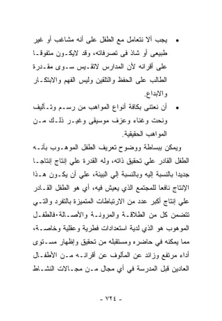 ‫ﻴﺠﺏ ﺃﻻ ﻨﺘﻌﺎﻤل ﻤﻊ ﺍﻟﻁﻔل ﻋﻠﻰ ﺃﻨﻪ ﻤﺸﺎﻏﺏ ﺃﻭ ﻏﻴﺭ‬         ‫•‬
‫ﻁﺒﻴﻌﻰ ﺃﻭ ﺸﺎﺫ ﻓﻰ ﺘﺼﺭﻓﺎﺘﻪ، ﻭﻗﺩ ﻻﻴﻜـﻭﻥ ﻤﺘﻔﻭﻗـﺎ‬
‫ﻋﻠﻰ ﺃﻗﺭﺍﻨﻪ ﻷﻥ ﺍﻟﻤﺩﺍﺭﺱ ﻻﺘﻘـﻴﺱ ﺴـﻭﻯ ﻤﻘـﺩﺭﺓ‬
‫ﺍﻟﻁﺎﻟﺏ ﻋﻠﻰ ﺍﻟﺤﻔﻅ ﻭﺍﻟﺘﻠﻘﻴﻥ ﻭﻟﻴﺱ ﺍﻟﻔﻬﻡ ﻭﺍﻻﺒﺘﻜـﺎﺭ‬
                                        ‫ﻭﺍﻻﺒﺩﺍﻉ.‬
‫ﺃﻥ ﻨﻌﺘﻨﻰ ﺒﻜﺎﻓﺔ ﺃﻨﻭﺍﻉ ﺍﻟﻤﻭﺍﻫﺏ ﻤﻥ ﺭﺴـﻡ ﻭﺘـﺄﻟﻴﻑ‬        ‫•‬
‫ﻭﻨﺤﺕ ﻭﻏﻨﺎﺀ ﻭﻋﺯﻑ ﻤﻭﺴﻴﻘﻰ ﻭﻏﻴـﺭ ﺫﻟـﻙ ﻤـﻥ‬
                                ‫ﺍﻟﻤﻭﺍﻫﺏ ﺍﻟﺤﻘﻴﻘﻴﺔ.‬
‫ﻭﻴﻤﻜﻥ ﺒﺒﺴﺎﻁﺔ ﻭﻭﻀﻭﺡ ﺘﻌﺭﻴﻑ ﺍﻟﻁﻔل ﺍﻟﻤﻭﻫـﻭﺏ ﺒﺄﻨـﻪ‬
‫ﺍﻟﻁﻔل ﺍﻟﻘﺎﺩﺭ ﻋﻠﻲ ﺘﺤﻘﻴﻕ ﺫﺍﺘﻪ، ﻭﻟﻪ ﺍﻟﻘﺩﺭﺓ ﻋﻠﻲ ﺇﻨﺘﺎﺝ ﺇﻨﺘﺎﺠـﺎ‬
‫ﺠﺩﻴﺩﺍ ﺒﺎﻟﻨﺴﺒﺔ ﺇﻟﻴﻪ ﻭﺒﺎﻟﻨﺴﺒﺔ ﺇﻟﻲ ﺍﻟﺒﻴﺌﺔ، ﻋﻠﻲ ﺃﻥ ﻴﻜـﻭﻥ ﻫـﺫﺍ‬
‫ﺍﻹﻨﺘﺎﺝ ﻨﺎﻓﻌﺎ ﻟﻠﻤﺠﺘﻤﻊ ﺍﻟﺫﻱ ﻴﻌﻴﺵ ﻓﻴﻪ، ﺃﻱ ﻫﻭ ﺍﻟﻁﻔل ﺍﻟﻘـﺎﺩﺭ‬
‫ﻋﻠﻲ ﺇﻨﺘﺎﺝ ﺃﻜﺒﺭ ﻋﺩﺩ ﻤﻥ ﺍﻻﺭﺘﺒﺎﻁﺎﺕ ﺍﻟﻤﺘﻤﻴﺯﺓ ﺒﺎﻟﺘﻔﺭﺩ ﻭﺍﻟﺘـﻲ‬
‫ﺘﺘﻀﻤﻥ ﻜل ﻤﻥ ﺍﻟﻁﻼﻗـﺔ ﻭﺍﻟﻤﺭﻭﻨـﺔ ﻭﺍﻷﺼـﺎﻟﺔ٠ﻓﺎﻟﻁﻔـل‬
‫ﺍﻟﻤﻭﻫﻭﺏ ﻫﻭ ﺍﻟﺫﻱ ﻟﺩﻴﺔ ﺍﺴﺘﻌﺩﺍﺩﺍﺕ ﻓﻁﺭﻴﺔ ﻭﻋﻘﻠﻴﺔ ﻭﺨﺎﺼـﺔ،‬
‫ﻤﻤﺎ ﻴﻤﻜﻨﻪ ﻓﻲ ﺤﺎﻀﺭﻩ ﻭﻤﺴﺘﻘﺒﻠﻪ ﻤﻥ ﺘﺤﻘﻴﻕ ﻭﺇﻅﻬﺎﺭ ﻤﺴـﺘﻭﻯ‬
‫ﺃﺩﺍﺀ ﻤﺭﺘﻔﻊ ﻭﺯﺍﺌﺩ ﻋﻥ ﺍﻟﻤﺄﻟﻭﻑ ﻋﻥ ﺃﻗﺭﺍﻨـﻪ ﻤـﻥ ﺍﻷﻁﻔـﺎل‬
‫ﺍﻟﻌﺎﺩﻴﻥ ﻗﺒل ﺍﻟﻤﺩﺭﺴﺔ ﻓﻲ ﺃﻱ ﻤﺠﺎل ﻤـﻥ ﻤﺠـﺎﻻﺕ ﺍﻟﻨﺸـﺎﻁ‬


                        ‫- ٤٢٧ -‬
 