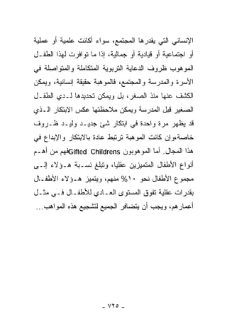 ‫ﺍﻹﻨﺴﺎﻨﻲ ﺍﻟﺘﻲ ﻴﻘﺩﺭﻫﺎ ﺍﻟﻤﺠﺘﻤﻊ، ﺴﻭﺍﺀ ﺃﻜﺎﻨﺕ ﻋﻠﻤﻴﺔ ﺃﻭ ﻋﻤﻠﻴﺔ‬
‫ﺃﻭ ﺍﺠﺘﻤﺎﻋﻴﺔ ﺃﻭ ﻗﻴﺎﺩﻴﺔ ﺃﻭ ﺠﻤﺎﻟﻴﺔ، ﺇﺫﺍ ﻤﺎ ﺘﻭﺍﻓﺭﺕ ﻟﻬﺫﺍ ﺍﻟﻁﻔـل‬
‫ﺍﻟﻤﻭﻫﻭﺏ ﻅﺭﻭﻑ ﺍﻟﺩﻋﺎﻴﺔ ﺍﻟﺘﺭﺒﻭﻴﺔ ﺍﻟﻤﺘﻜﺎﻤﻠﺔ ﻭﺍﻟﻤﺘﻭﺍﺼﻠﺔ ﻓﻲ‬
‫ﺍﻷﺴﺭﺓ ﻭﺍﻟﻤﺩﺭﺴﺔ ﻭﺍﻟﻤﺠﺘﻤﻊ، ﻓﺎﻟﻤﻭﻫﺒﺔ ﺤﻘﻴﻘﺔ ﺇﻨﺴﺎﻨﻴﺔ، ﻭﻴﻤﻜﻥ‬
‫ﺍﻟﻜﺸﻑ ﻋﻨﻬﺎ ﻤﻨﺫ ﺍﻟﺼﻐﺭ، ﺒل ﻭﻴﻤﻜﻥ ﺘﺤﺩﻴﺩﻫﺎ ﻟـﺩﻱ ﺍﻟﻁﻔـل‬
‫ﺍﻟﺼﻐﻴﺭ ﻗﺒل ﺍﻟﻤﺩﺭﺴﺔ ﻭﻴﻤﻜﻥ ﻤﻼﺤﻅﺘﻬﺎ ﻋﻜﺱ ﺍﻻﺒﺘﻜﺎﺭ ﺍﻟـﺫﻱ‬
‫ﻗﺩ ﻴﻅﻬﺭ ﻤﺭﺓ ﻭﺍﺤﺩﺓ ﻓﻲ ﺍﺒﺘﻜﺎﺭ ﺸﺊ ﺠﺩﻴـﺩ ﻭﻟﻴـﺩ ﻅـﺭﻭﻑ‬
‫ﺨﺎﺼﺔ،ﻭﺇﻥ ﻜﺎﻨﺕ ﺍﻟﻤﻭﻫﺒﺔ ﺘﺭﺘﺒﻁ ﻋﺎﺩﺓ ﺒﺎﻻﺒﺘﻜﺎﺭ ﻭﺍﻹﺒﺩﺍﻉ ﻓﻲ‬
‫ﻫﺫﺍ ﺍﻟﻤﺠﺎل. ﺃﻤﺎ ﺍﻟﻤﻭﻫﻭﺒﻭﻥ ‪Gifted Childrens‬ﻓﻬﻡ ﻤﻥ ﺃﻫـﻡ‬
‫ﺃﻨﻭﺍﻉ ﺍﻷﻁﻔﺎل ﺍﻟﻤﺘﻤﻴﺯﻴﻥ ﻋﻘﻠﻴﺎ، ﻭﺘﺒﻠﻎ ﻨﺴـﺒﺔ ﻫـﺅﻻﺀ ﺇﻟـﻰ‬
                        ‫ﹰ‬
‫ﻤﺠﻤﻭﻉ ﺍﻷﻁﻔﺎل ﻨﺤﻭ ٠١% ﻤﻨﻬﻡ، ﻭﻴﺘﻤﻴﺯ ﻫـﺅﻻﺀ ﺍﻷﻁﻔـﺎل‬
‫ﺒﻘﺩﺭﺍﺕ ﻋﻘﻠﻴﺔ ﺘﻔﻭﻕ ﺍﻟﻤﺴﺘﻭﻯ ﺍﻟﻌـﺎﺩﻱ ﻟﻸﻁﻔـﺎل ﻓـﻲ ﻤﺜـل‬
‫ﺃﻋﻤﺎﺭﻫﻡ، ﻭﻴﺠﺏ ﺃﻥ ﻴﺘﻀﺎﻓﺭ ﺍﻟﺠﻤﻴﻊ ﻟﺘﺸﺠﻴﻊ ﻫﺫﻩ ﺍﻟﻤﻭﺍﻫﺏ...‬




                        ‫- ٥٢٧ -‬
 