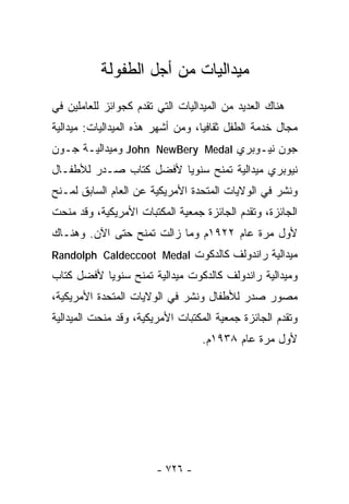 ‫ﻤﻴﺩﺍﻟﻴﺎﺕ ﻤﻥ ﺃﺠل ﺍﻟﻁﻔﻭﻟﺔ‬
‫ﻫﻨﺎﻙ ﺍﻟﻌﺩﻴﺩ ﻤﻥ ﺍﻟﻤﻴﺩﺍﻟﻴﺎﺕ ﺍﻟﺘﻲ ﺘﻘﺩﻡ ﻜﺠﻭﺍﺌﺯ ﻟﻠﻌﺎﻤﻠﻴﻥ ﻓﻲ‬
‫ﻤﺠﺎل ﺨﺩﻤﺔ ﺍﻟﻁﻔل ﺜﻘﺎﻓﻴﺎ، ﻭﻤﻥ ﺃﺸﻬﺭ ﻫﺫﻩ ﺍﻟﻤﻴﺩﺍﻟﻴﺎﺕ: ﻤﻴﺩﺍﻟﻴﺔ‬
‫ﺠﻭﻥ ﻨﻴـﻭﺒﺭﻱ ‪ John NewBery Medal‬ﻭﻤﻴﺩﺍﻟﻴـﺔ ﺠـﻭﻥ‬
‫ﻨﻴﻭﺒﺭﻱ ﻤﻴﺩﺍﻟﻴﺔ ﺘﻤﻨﺢ ﺴﻨﻭﻴﺎ ﻷﻓﻀل ﻜﺘﺎﺏ ﺼـﺩﺭ ﻟﻸﻁﻔـﺎل‬
‫ﻭﻨﺸﺭ ﻓﻲ ﺍﻟﻭﻻﻴﺎﺕ ﺍﻟﻤﺘﺤﺩﺓ ﺍﻷﻤﺭﻴﻜﻴﺔ ﻋﻥ ﺍﻟﻌﺎﻡ ﺍﻟﺴﺎﺒﻕ ﻟﻤـﻨﺢ‬
‫ﺍﻟﺠﺎﺌﺯﺓ، ﻭﺘﻘﺩﻡ ﺍﻟﺠﺎﺌﺯﺓ ﺠﻤﻌﻴﺔ ﺍﻟﻤﻜﺘﺒﺎﺕ ﺍﻷﻤﺭﻴﻜﻴﺔ، ﻭﻗﺩ ﻤﻨﺤﺕ‬
‫ﻷﻭل ﻤﺭﺓ ﻋﺎﻡ ٢٢٩١ﻡ ﻭﻤﺎ ﺯﺍﻟﺕ ﺘﻤﻨﺢ ﺤﺘﻰ ﺍﻵﻥ. ﻭﻫﻨـﺎﻙ‬
‫ﻤﻴﺩﺍﻟﻴﺔ ﺭﺍﻨﺩﻭﻟﻑ ﻜﺎﻟﺩﻜﻭﺕ ‪Randolph Caldeccoot Medal‬‬
‫ﻭﻤﻴﺩﺍﻟﻴﺔ ﺭﺍﻨﺩﻭﻟﻑ ﻜﺎﻟﺩﻜﻭﺕ ﻤﻴﺩﺍﻟﻴﺔ ﺘﻤﻨﺢ ﺴﻨﻭﻴﺎ ﻷﻓﻀل ﻜﺘﺎﺏ‬
‫ﻤﺼﻭﺭ ﺼﺩﺭ ﻟﻸﻁﻔﺎل ﻭﻨﺸﺭ ﻓﻲ ﺍﻟﻭﻻﻴﺎﺕ ﺍﻟﻤﺘﺤﺩﺓ ﺍﻷﻤﺭﻴﻜﻴﺔ،‬
‫ﻭﺘﻘﺩﻡ ﺍﻟﺠﺎﺌﺯﺓ ﺠﻤﻌﻴﺔ ﺍﻟﻤﻜﺘﺒﺎﺕ ﺍﻷﻤﺭﻴﻜﻴﺔ، ﻭﻗﺩ ﻤﻨﺤﺕ ﺍﻟﻤﻴﺩﺍﻟﻴﺔ‬
                                  ‫ﻷﻭل ﻤﺭﺓ ﻋﺎﻡ ٨٣٩١ﻡ.‬




                        ‫- ٦٢٧ -‬
 