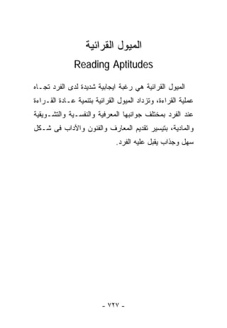 ‫ﺍﻟﻤﻴﻭل ﺍﻟﻘﺭﺍﺌﻴﺔ‬
              ‫‪Reading Aptitudes‬‬

‫ﺍﻟﻤﻴﻭل ﺍﻟﻘﺭﺍﺌﻴﺔ ﻫﻲ ﺭﻏﺒﺔ ﺍﻴﺠﺎﺒﻴﺔ ﺸﺩﻴﺩﺓ ﻟﺩﻯ ﺍﻟﻔﺭﺩ ﺘﺠـﺎﻩ‬
‫ﻋﻤﻠﻴﺔ ﺍﻟﻘﺭﺍﺀﺓ، ﻭﺘﺯﺩﺍﺩ ﺍﻟﻤﻴﻭل ﺍﻟﻘﺭﺍﺌﻴﺔ ﺒﺘﻨﻤﻴﺔ ﻋـﺎﺩﺓ ﺍﻟﻘـﺭﺍﺀﺓ‬
‫ﻋﻨﺩ ﺍﻟﻔﺭﺩ ﺒﻤﺨﺘﻠﻑ ﺠﻭﺍﻨﺒﻬﺎ ﺍﻟﻤﻌﺭﻓﻴﺔ ﻭﺍﻟﻨﻔﺴـﻴﺔ ﻭﺍﻟﺘﺸـﻭﻴﻘﻴﺔ‬
‫ﻭﺍﻟﻤﺎﺩﻴﺔ، ﺒﺘﻴﺴﻴﺭ ﺘﻘﺩﻴﻡ ﺍﻟﻤﻌﺎﺭﻑ ﻭﺍﻟﻔﻨﻭﻥ ﻭﺍﻵﺩﺍﺏ ﻓﻰ ﺸـﻜل‬
                              ‫ﺴﻬل ﻭﺠﺫﺍﺏ ﻴﻘﺒل ﻋﻠﻴﻪ ﺍﻟﻔﺭﺩ.‬




                         ‫- ٧٢٧ -‬
 