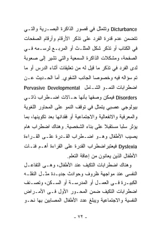 ‫‪ Dicturbance‬ﻭﺘﺘﻤﺜل ﻓﻲ ﻗﺼﻭﺭ ﺍﻟﺫﺍﻜﺭﺓ ﺍﻟﺒﺼـﺭﻴﺔ ﻭﺍﻟﺘـﻲ‬
‫ﺘﺘﻀﻤﻥ ﻋﺩﻡ ﻗﺩﺭﺓ ﺍﻟﻔﺭﺩ ﻋﻠﻰ ﺘﺫﻜﺭ ﺍﻷﺭﻗﺎﻡ ﻭﺃﺭﻗﺎﻡ ﺍﻟﺼﻔﺤﺎﺕ‬
‫ﻓﻲ ﺍﻟﻜﺘﺎﺏ ﺃﻭ ﺘﺫﻜﺭ ﺸﻜل ﺍﻟﻤﺜﻠـﺙ ﺃﻭ ﺍﻟﻤﺭﺒـﻊ ﻟﺭﺴـﻤﻪ ﻓـﻲ‬
‫ﺍﻟﺼﻔﺤﺔ، ﻭﻤﺸﻜﻼﺕ ﺍﻟﺫﺍﻜﺭﺓ ﺍﻟﺴﻤﻌﻴﺔ ﻭﺍﻟﺘﻲ ﺘﺸﻴﺭ ﺇﻟﻰ ﺼﻌﻭﺒﺔ‬
‫ﻟﺩﻯ ﺍﻟﻔﺭﺩ ﻓﻲ ﺘﺫﻜﺭ ﻤﺎ ﻗﻴل ﻟﻪ ﻤﻥ ﺘﻌﻠﻴﻘﺎﺕ ﺃﺜﻨﺎﺀ ﺍﻟﺩﺭﺱ ﺃﻭ ﻤﺎ‬
‫ﺘﻡ ﺴﺅﺍﻟﻪ ﻓﻴﻪ ﻭﺨﺼﻭﺼﺎ ﺍﻟﺠﺎﻨﺏ ﺍﻟﺸﻔﻭﻱ. ﺃﻤﺎ ﺍﻟﺤـﺩﻴﺙ ﻋـﻥ‬
                               ‫ﹰ‬
‫ﺍﻀﻁﺭﺍﺒﺎﺕ ﺍﻟﻨﻤـﻭ ﺍﻟﺸـﺎﻤل ‪Pervasive Developmental‬‬
‫‪ Disorders‬ﻓﻴﻤﻜﻥ ﻭﺼﻔﻬﺎ ﺒﺄﻨﻬﺎ ﺤـﺎﻻﺕ ﺍﻀـﻁﺭﺍﺏ ﺫﺍﺘـﻲ‬
‫ﺒﻴﻭﻟﻭﺠﻲ ﻋﺼﺒﻲ ﻴﺘﻤﺜل ﻓﻲ ﺘﻭﻗﻑ ﺍﻟﻨﻤﻭ ﻋﻠﻰ ﺍﻟﻤﺤﺎﻭﺭ ﺍﻟﻠﻐﻭﻴﺔ‬
‫ﻭﺍﻟﻤﻌﺭﻓﻴﺔ ﻭﺍﻻﻨﻔﻌﺎﻟﻴﺔ ﻭﺍﻻﺠﺘﻤﺎﻋﻴﺔ ﺃﻭ ﻓﻘﺩﺍﻨﻬﺎ ﺒﻌﺩ ﺘﻜﻭﻴﻨﻬﺎ، ﺒﻤﺎ‬
‫ﻴﺅﺜﺭ ﺴﻠﺒﺎ ﻤﺴﺘﻘﺒﻼ ﻋﻠﻰ ﺒﻨﺎﺀ ﺍﻟﺸﺨﺼﻴﺔ. ﻭﻫﻨﺎﻙ ﺍﻀﻁﺭﺍﺏ ﻫﺎﻡ‬
                                   ‫ﹰ‬      ‫ﹰ‬
‫ﻴﺼﻴﺏ ﺍﻷﻁﻔﺎل ﻭﻫـﻭ ﺍﻀـﻁﺭﺍﺏ ﺍﻟﻘـﺩﺭﺓ ﻋﻠـﻰ ﺍﻟﻘـﺭﺍﺀﺓ‬
‫‪ Dyslexia‬ﻓﻴﻌﺘﺒﺭﺍﻀﻁﺭﺍﺏ ﺍﻟﻘﺩﺭﺓ ﻋﻠﻰ ﺍﻟﻘﺭﺍﺀﺓ ﺃﻫـﻡ ﻓﺌـﺎﺕ‬
                      ‫ﺍﻷﻁﻔﺎل ﺍﻟﺫﻴﻥ ﻴﻌﺎﻨﻭﻥ ﻤﻥ ﺇﻋﺎﻗﺔ ﺍﻟﺘﻌﻠﻡ.‬
‫ﻭﻫﻨﺎﻙ ﺍﻀﻁﺭﺍﺒﺎﺕ ﺍﻟﺘﻜﻴﻑ ﻋﻨﺩ ﺍﻷﻁﻔﺎل، ﻭﻫـﻰ ﺍﻟﺘﻔﺎﻋـل‬
‫ﺍﻟﻨﻔﺴﻰ ﻋﻨﺩ ﻤﻭﺍﺠﻬﺔ ﻅﺭﻭﻑ ﻭﺤﻭﺍﺩﺙ ﺠﺩﻴـﺩﺓ ﻤﺜـل ﺍﻟﻨﻘﻠـﻪ‬
‫ﺍﻟﻜﺒﻴـﺭﺓ ﻓـﻰ ﺍﻟﻌﻤـل ﺃﻭ ﺍﻟﻤﺩﺭﺴـﺔ ﺃﻭ ﺍﻟﺴـﻜﻥ، ﻭﺘﺼـﻨﻑ‬
  ‫ـ‬                  ‫ـ‬                   ‫ـ‬
‫ﺍﻀﻁﺭﺍﺒﺎﺕ ﺍﻟﺘﻜﻴﻑ ﻀﻤﻥ ﺍﻟﻤﺤـﻭﺭ ﺍﻷﻭل ﻓـﻰ ﺍﻷﻤـﺭﺍﺽ‬
‫ﺍﻟﻨﻔﺴﻴﺔ ﻭﺍﻻﺠﺘﻤﺎﻋﻴﺔ ﻭﻴﺒﻠﻎ ﻋﺩﺩ ﺍﻷﻁﻔﺎل ﺍﻟﻤﺼﺎﺒﻴﻥ ﺒﻬﺎ ﻨﺤـﻭ‬

                         ‫- ٢٧ -‬
 