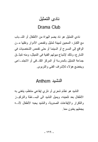 ‫ﻨﺎﺩﻯ ﺍﻟﺘﻤﺜﻴل‬
                  ‫‪Drama Club‬‬

‫ﻨﺎﺩﻱ ﺍﻟﺘﻤﺜﻴل ﻫﻭ ﻨﺎﺩ ﻴﻀﻡ ﺍﻟﻬﻭﺍﺓ ﻤﻥ ﺍﻷﻁﻔﺎل ﺃﻭ ﺍﻟﺸـﺒﺎﺏ‬
‫ﻤﻊ ﺍﻟﻜﺒﺎﺭ، ﺍﻟﻤﺤﺒﻴﻥ ﻟﻤﻬﻨﺔ ﺜﻤﺜﻴل ﻭﺘﻘﻤﺹ ﺍﻷﺩﻭﺍﺭ ﻭﻨﻘﻠﻬﺎ ﻤـﻥ‬
‫ﺍﻟﻭﺍﻗﻊ ﺇﻟﻰ ﺍﻟﻤﺴﺭﺡ ﺃﻭ ﺍﻟﺴﻴﻨﻤﺎ ﺃﻭ ﺤﺘﻰ ﺘﻘﻤﺹ ﺍﻟﺸﺨﺼﻴﺎﺕ ﻓﻲ‬
‫ﺍﻟﺸﺎﺭﻉ، ﻭﺫﻟﻙ ﻹﺸﺒﺎﻉ ﻤﻴﻭﻟﻬﻡ ﺍﻟﻔﻨﻴﺔ ﻓﻰ ﺍﻟﺘﻤﻴﺜل، ﻭﻤﻨﻪ ﺘﻨﺒﺜـﻕ‬
‫ﺠﻤﺎﻋﺔ ﺍﻟﺘﻤﺜﻴل ﺒﺎﻟﻤﺩﺭﺴﺔ ﺃﻭ ﺍﻟﻤﺭﻜﺯ ﺍﻟﺜﻘـﺎﻓﻰ ﺃﻭ ﺍﻻﺠﺘﻤـﺎﻋﻰ‬
                 ‫ﻭﻴﺨﻀﻊ ﻫﺅﻻﺀ ﻟﻺﺸﺭﺍﻑ ﺍﻟﻔﻨﻰ ﻭﺍﻟﺘﺭﺒﻭﻯ.‬



                 ‫ﺍﻟﻨﺸﻴﺩ ‪Anthem‬‬

‫ﺍﻟﻨﺸﻴﺩ ﻫﻭ ﻨﻅﺎﻡ ﺸﻌﺭﻯ ﺃﻭ ﻨﺜﺭﻱ ﺇﻴﻘﺎﻋﻲ ﻤﻨﺘﻅﻡ، ﻴﺘﻐﻨﻰ ﺒﻪ‬
‫ﺍﻷﻁﻔﺎل ﺒﻌﺩ ﺘﻠﺤﻴﻨﻪ، ﻭﻴﻤﻴل ﺍﻟﻨﺸﻴﺩ ﺍﻟﻰ ﺍﻟﺒﺴـﺎﻁﺔ ﻭﺍﻟﺘﺭﻜﻴـﺯ‬
‫ﻭﺍﻟﺘﻜﺭﺍﺭ ﻭﺍﻹﻴﻘﺎﻋﺎﺕ ﺍﻟﺼﺩﻭﻴﺔ، ﻭﺍﻟﻨﺸﻴﺩ ﻴﺤﺒﻪ ﺍﻷﻁﻔﺎل ﻷﻨـﻪ‬
                                      ‫ﻴﺠﻌﻠﻬﻡ ﻴﻐﻨﻭﻥ ﻤﻌﺎ.‬
                                       ‫ﹰ‬




                       ‫- ٩٢٧ -‬
 