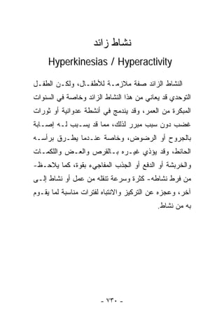 ‫ﻨﺸﺎﻁ ﺯﺍﺌﺩ‬
     ‫‪Hyperkinesias / Hyperactivity‬‬

‫ﺍﻟﻨﺸﺎﻁ ﺍﻟﺯﺍﺌﺩ ﺼﻔﺔ ﻤﻼﺯﻤـﺔ ﻟﻸﻁﻔـﺎل، ﻭﻟﻜـﻥ ﺍﻟﻁﻔـل‬
‫ﺍﻟﺘﻭﺤﺩﻱ ﻗﺩ ﻴﻌﺎﻨﻲ ﻤﻥ ﻫﺫﺍ ﺍﻟﻨﺸﺎﻁ ﺍﻟﺯﺍﺌﺩ ﻭﺨﺎﺼﺔ ﻓﻲ ﺍﻟﺴﻨﻭﺍﺕ‬
‫ﺍﻟﻤﺒﻜﺭﺓ ﻤﻥ ﺍﻟﻌﻤﺭ، ﻭﻗﺩ ﻴﻨﺩﻤﺞ ﻓﻲ ﺃﻨﺸﻁﺔ ﻋﺩﻭﺍﻨﻴﺔ ﺃﻭ ﺜﻭﺭﺍﺕ‬
‫ﻏﻀﺏ ﺩﻭﻥ ﺴﺒﺏ ﻤﺒﺭﺭ ﻟﺫﻟﻙ، ﻤﻤﺎ ﻗﺩ ﻴﺴـﺒﺏ ﻟـﻪ ﺇﺼـﺎﺒﺔ‬
‫ﺒﺎﻟﺠﺭﻭﺡ ﺃﻭ ﺍﻟﺭﻀﻭﺽ، ﻭﺨﺎﺼﺔ ﻋﻨـﺩﻤﺎ ﻴﻁـﺭﻕ ﺒﺭﺃﺴـﻪ‬
‫ﺍﻟﺤﺎﺌﻁ، ﻭﻗﺩ ﻴﺅﺫﻱ ﻏﻴـﺭﻩ ﺒـﺎﻟﻘﺭﺹ ﻭﺍﻟﻌـﺽ ﻭﺍﻟﻠﻜﻤـﺎﺕ‬
‫ﻭﺍﻟﺨﺭﺒﺸﺔ ﺃﻭ ﺍﻟﺩﻓﻊ ﺃﻭ ﺍﻟﺠﺫﺏ ﺍﻟﻤﻔﺎﺠﻲﺀ ﺒﻘﻭﺓ، ﻜﻤﺎ ﻴﻼﺤـﻅ-‬
‫ﻤﻥ ﻓﺭﻁ ﻨﺸﺎﻁﻪ- ﻜﺜﺭﺓ ﻭﺴﺭﻋﺔ ﺘﻨﻘﻠﻪ ﻤﻥ ﻋﻤل ﺃﻭ ﻨﺸﺎﻁ ﺇﻟـﻰ‬
‫ﺁﺨﺭ، ﻭﻋﺠﺯﻩ ﻋﻥ ﺍﻟﺘﺭﻜﻴﺯ ﻭﺍﻻﻨﺘﺒﺎﻩ ﻟﻔﺘﺭﺍﺕ ﻤﻨﺎﺴﺒﺔ ﻟﻤﺎ ﻴﻘـﻭﻡ‬
                                          ‫ﺒﻪ ﻤﻥ ﻨﺸﺎﻁ.‬




                       ‫- ٠٣٧ -‬
 