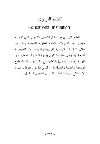 ‫ﺍﻟﻨﻅﺎﻡ ﺍﻟﺘﺭﺒﻭﻯ‬
           ‫‪Educational Institution‬‬

‫ﺍﻟﻨﻅﺎﻡ ﺍﻟﺘﺭﺒﻭﻱ ﻫﻭ ﺍﻟﻨﻅﺎﻡ ﺍﻟﺘﻌﻠﻴﻤﻲ ﺍﻟﺘﺭﺒﻭﻱ ﺍﻟﺫﻱ ﺘﺘﻴﺤـﻪ‬
‫ﺠﻬﺔ ﺭﺴﻤﻴﺔ، ﺘﻘﻭﻡ ﺒﺘﻨﻔﻴﺫ ﺍﻟﺨﻁﺔ ﺍﻟ ﹸﻁﺭﻴﺔ ﺍﻟﺘﻌﻠﻴﻤﻴﺔ، ﻭﺫﻟﻙ ﻤﻥ‬
                       ‫ﻘ‬
‫ﺨﻼل ﺍﻟﺘﻨﻅﻴﻤﺎﺕ ﺍﻟﺭﺴﻤﻴﺔ ﺍﻟﺘﺭﺒﻭﻴﺔ ﻭﺍﻟﻤﺅﺴﺴـﺎﺕ ﺍﻟﺘﻌﻠﻴﻤﻴـﺔ‬
‫ﺍﻟﺘﺎﺒﻌﺔ ﻟﻬﺎ، ﻭﻫﻰ ﻏﺎﻟﺒﺎ ﻤﺎ ﺘﻜﻭﻥ ﻭﺯﺍﺭﺓ ﺍﻟﺘﻌﻠﻴﻡ ﺃﻭ ﺍﻟﻤﻌﺎﺭﻑ ﺃﻭ‬
‫ﺍﻟﺘﺭﺒﻴﺔ )ﺤﺴﺏ ﺍﻟﻤﺴﻤﻰ( ﺒﺎﻟﺘﻌﺎﻭﻥ ﻤﻊ ﺴﺎﺌﺭ ﻤﺅﺴﺴﺎﺕ ﺍﻟﻤﺠﺘﻤﻊ‬
‫ﺍﻟﺭﺴﻤﻴﺔ ﻭﺍﻟﻤﺩﻨﻴﺔ ﻭﺍﻟﻌﺴﻜﺭﻴﺔ، ﻭﺍﻟﺘـﻲ ﻴﻜـﻭﻥ ﻤﻨﻭﻁـﺎ ﺒﻬـﺎ‬
     ‫ﹰ‬
       ‫ﺍﻻﻀﻁﻼﻉ ﺒﻤﻬﻤﺎﺕ ﺍﻟﻨﻅﺎﻡ ﺍﻟﺘﺭﺒﻭﻯ ﺍﻟﺘﻌﻠﻴﻤﻰ ﺍﻟﻤﺘﻜﺎﻤل.‬




                        ‫- ٢٣٧ -‬
 