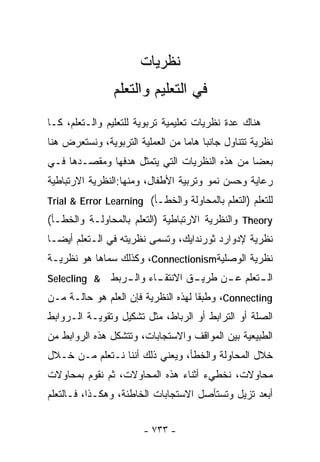 ‫ﻨﻅﺭﻴﺎﺕ‬
                ‫ﻓﻲ ﺍﻟﺘﻌﻠﻴﻡ ﻭﺍﻟﺘﻌﻠﻡ‬
‫ﻫﻨﺎﻙ ﻋﺩﺓ ﻨﻅﺭﻴﺎﺕ ﺘﻌﻠﻴﻤﻴﺔ ﺘﺭﺒﻭﻴﺔ ﻟﻠﺘﻌﻠﻴﻡ ﻭﺍﻟـﺘﻌﻠﻡ، ﻜـﺎ‬
‫ﻨﻅﺭﻴﺔ ﺘﺘﻨﺎﻭل ﺠﺎﻨﺒﺎ ﻫﺎﻤﺎ ﻤﻥ ﺍﻟﻌﻤﻠﻴﺔ ﺍﻟﺘﺭﺒﻭﻴﺔ، ﻭﻨﺴﺘﻌﺭﺽ ﻫﻨﺎ‬
                                      ‫ﹰ‬
‫ﺒﻌﻀﺎ ﻤﻥ ﻫﺫﻩ ﺍﻟﻨﻅﺭﻴﺎﺕ ﺍﻟﺘﻲ ﻴﺘﻤﺜل ﻫﺩﻓﻬﺎ ﻭﻤﻘﺼـﺩﻫﺎ ﻓـﻲ‬
                                              ‫ﹰ‬
‫ﺭﻋﺎﻴﺔ ﻭﺤﺴﻥ ﻨﻤﻭ ﻭﺘﺭﺒﻴﺔ ﺍﻷﻁﻔﺎل، ﻭﻤﻨﻬﺎ:ﺍﻟﻨﻅﺭﻴﺔ ﺍﻻﺭﺘﺒﺎﻁﻴﺔ‬
‫ﻟﻠﺘﻌﻠﻡ )ﺍﻟﺘﻌﻠﻡ ﺒﺎﻟﻤﺤﺎﻭﻟﺔ ﻭﺍﻟﺨﻁـﺄ( ‪Trial & Error Learning‬‬
‫‪ Theory‬ﻭﺍﻟﻨﻅﺭﻴﺔ ﺍﻻﺭﺘﺒﺎﻁﻴﺔ )ﺍﻟﺘﻌﻠﻡ ﺒﺎﻟﻤﺤﺎﻭﻟـﺔ ﻭﺍﻟﺨﻁـﺄ(‬
‫ﻨﻅﺭﻴﺔ ﻹﺩﻭﺍﺭﺩ ﺜﻭﺭﻨﺩﺍﻴﻙ، ﻭﺘﺴﻤﻰ ﻨﻅﺭﻴﺘﻪ ﻓﻲ ﺍﻟـﺘﻌﻠﻡ ﺃﻴﻀـﺎ‬
‫ﹰ‬
‫ﻨﻅﺭﻴﺔ ﺍﻟﻭﺼﻠﻴﺔ‪ ،Connectionism‬ﻭﻜﺫﻟﻙ ﺴﻤﺎﻫﺎ ﻫﻭ ﻨﻅﺭﻴـﺔ‬
‫& ‪Selecling‬‬    ‫ـﺎﺀ ـﺭﺒﻁ‬
                  ‫ـﻕ ﺍﻻﻨﺘﻘـ ﻭﺍﻟـ‬
                               ‫ـﺘﻌﻠﻡ ـﻥ ﻁﺭﻴـ‬
                                     ‫ﻋـ‬    ‫ﺍﻟـ‬
‫‪ ،Connecting‬ﻭﻁﺒﻘﺎ ﻟﻬﺫﻩ ﺍﻟﻨﻅﺭﻴﺔ ﻓﺈﻥ ﺍﻟﻌﻠﻡ ﻫﻭ ﺤﺎﻟـﺔ ﻤـﻥ‬
                                    ‫ﹰ‬
‫ﺍﻟﺼﻠﺔ ﺃﻭ ﺍﻟﺘﺭﺍﺒﻁ ﺃﻭ ﺍﻟﺭﺒﺎﻁ، ﻤﺜل ﺘﺸﻜﻴل ﻭﺘﻘﻭﻴـﺔ ﺍﻟـﺭﻭﺍﺒﻁ‬
‫ﺍﻟﻁﺒﻴﻌﻴﺔ ﺒﻴﻥ ﺍﻟﻤﻭﺍﻗﻑ ﻭﺍﻻﺴﺘﺠﺎﺒﺎﺕ، ﻭﺘﺘﺸﻜل ﻫﺫﻩ ﺍﻟﺭﻭﺍﺒﻁ ﻤﻥ‬
‫ﺨﻼل ﺍﻟﻤﺤﺎﻭﻟﺔ ﻭﺍﻟﺨﻁﺄ، ﻭﻴﻌﻨﻲ ﺫﻟﻙ ﺃﻨﻨﺎ ﻨـﺘﻌﻠﻡ ﻤـﻥ ﺨـﻼل‬
‫ﻤﺤﺎﻭﻻﺕ، ﻨﺨﻁﻲﺀ ﺃﺜﻨﺎﺀ ﻫﺫﻩ ﺍﻟﻤﺤﺎﻭﻻﺕ، ﺜﻡ ﻨﻘﻭﻡ ﺒﻤﺤﺎﻭﻻﺕ‬
‫ﺃﺒﻌﺩ ﺘﺯﻴل ﻭﺘﺴﺘﺄﺼل ﺍﻻﺴﺘﺠﺎﺒﺎﺕ ﺍﻟﺨﺎﻁﺌﺔ، ﻭﻫﻜـﺫﺍ، ﻓـﺎﻟﺘﻌﻠﻡ‬


                       ‫- ٣٣٧ -‬
 