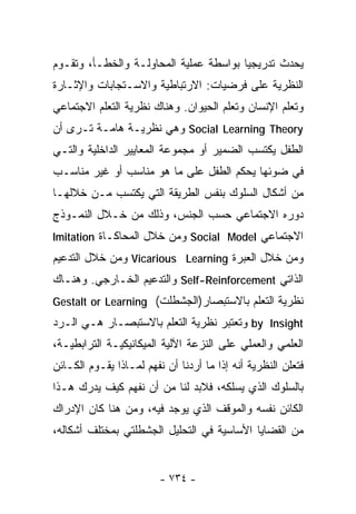‫ﻴﺤﺩﺙ ﺘﺩﺭﻴﺠﻴﺎ ﺒﻭﺍﺴﻁﺔ ﻋﻤﻠﻴﺔ ﺍﻟﻤﺤﺎﻭﻟـﺔ ﻭﺍﻟﺨﻁـﺄ، ﻭﺘﻘـﻭﻡ‬
                                       ‫ﹰ‬
‫ﺍﻟﻨﻅﺭﻴﺔ ﻋﻠﻰ ﻓﺭﻀﻴﺎﺕ: ﺍﻻﺭﺘﺒﺎﻁﻴﺔ ﻭﺍﻻﺴـﺘﺠﺎﺒﺎﺕ ﻭﺍﻹﺜـﺎﺭﺓ‬
‫ﻭﺘﻌﻠﻡ ﺍﻹﻨﺴﺎﻥ ﻭﺘﻌﻠﻡ ﺍﻟﺤﻴﻭﺍﻥ. ﻭﻫﻨﺎﻙ ﻨﻅﺭﻴﺔ ﺍﻟﺘﻌﻠﻡ ﺍﻻﺠﺘﻤﺎﻋﻲ‬
‫‪ Social Learning Theory‬ﻭﻫﻲ ﻨﻅﺭﻴـﺔ ﻫﺎﻤـﺔ ﺘـﺭﻯ ﺃﻥ‬
‫ﺍﻟﻁﻔل ﻴﻜﺘﺴﺏ ﺍﻟﻀﻤﻴﺭ ﺃﻭ ﻤﺠﻤﻭﻋﺔ ﺍﻟﻤﻌﺎﻴﻴﺭ ﺍﻟﺩﺍﺨﻠﻴﺔ ﻭﺍﻟﺘـﻲ‬
‫ﻓﻲ ﻀﻭﺌﻬﺎ ﻴﺤﻜﻡ ﺍﻟﻁﻔل ﻋﻠﻰ ﻤﺎ ﻫﻭ ﻤﻨﺎﺴﺏ ﺃﻭ ﻏﻴﺭ ﻤﻨﺎﺴـﺏ‬
‫ﻤﻥ ﺃﺸﻜﺎل ﺍﻟﺴﻠﻭﻙ ﺒﻨﻔﺱ ﺍﻟﻁﺭﻴﻘﺔ ﺍﻟﺘﻲ ﻴﻜﺘﺴﺏ ﻤـﻥ ﺨﻼﻟﻬـﺎ‬
‫ﺩﻭﺭﻩ ﺍﻻﺠﺘﻤﺎﻋﻲ ﺤﺴﺏ ﺍﻟﺠﻨﺱ، ﻭﺫﻟﻙ ﻤﻥ ﺨـﻼل ﺍﻟﻨﻤـﻭﺫﺝ‬
‫ﺍﻻﺠﺘﻤﺎﻋﻲ ‪ Social Model‬ﻭﻤﻥ ﺨﻼل ﺍﻟﻤﺤﺎﻜـﺎﺓ ‪Imitation‬‬
‫ﻭﻤﻥ ﺨﻼل ﺍﻟﻌﺒﺭﺓ ‪ Vicarious Learning‬ﻭﻤﻥ ﺨﻼل ﺍﻟﺘﺩﻋﻴﻡ‬
‫ﺍﻟﺫﺍﺘﻲ ‪ Self-Reinforcement‬ﻭﺍﻟﺘﺩﻋﻴﻡ ﺍﻟﺨـﺎﺭﺠﻲ. ﻭﻫﻨـﺎﻙ‬
‫ﻨﻅﺭﻴﺔ ﺍﻟﺘﻌﻠﻡ ﺒﺎﻻﺴﺘﺒﺼﺎﺭ)ﺍﻟﺠﺸﻁﻠﺕ( ‪Gestalt or Learning‬‬
‫‪ by Insight‬ﻭﺘﻌﺘﺒﺭ ﻨﻅﺭﻴﺔ ﺍﻟﺘﻌﻠﻡ ﺒﺎﻻﺴﺘﺒﺼـﺎﺭ ﻫـﻲ ﺍﻟـﺭﺩ‬
‫ﺍﻟﻌﻠﻤﻲ ﻭﺍﻟﻌﻤﻠﻲ ﻋﻠﻰ ﺍﻟﻨﺯﻋﺔ ﺍﻵﻟﻴﺔ ﺍﻟﻤﻴﻜﺎﻨﻴﻜﻴـﺔ ﺍﻟﺘﺭﺍﺒﻁﻴـﺔ،‬
‫ﻓﺘﻌﻠﻥ ﺍﻟﻨﻅﺭﻴﺔ ﺃﻨﻪ ﺇﺫﺍ ﻤﺎ ﺃﺭﺩﻨﺎ ﺃﻥ ﻨﻔﻬﻡ ﻟﻤـﺎﺫﺍ ﻴﻘـﻭﻡ ﺍﻟﻜـﺎﺌﻥ‬
‫ﺒﺎﻟﺴﻠﻭﻙ ﺍﻟﺫﻱ ﻴﺴﻠﻜﻪ، ﻓﻼﺒﺩ ﻟﻨﺎ ﻤﻥ ﺃﻥ ﻨﻔﻬﻡ ﻜﻴﻑ ﻴﺩﺭﻙ ﻫـﺫﺍ‬
‫ﺍﻟﻜﺎﺌﻥ ﻨﻔﺴﻪ ﻭﺍﻟﻤﻭﻗﻑ ﺍﻟﺫﻱ ﻴﻭﺠﺩ ﻓﻴﻪ، ﻭﻤﻥ ﻫﻨﺎ ﻜﺎﻥ ﺍﻹﺩﺭﺍﻙ‬
‫ﻤﻥ ﺍﻟﻘﻀﺎﻴﺎ ﺍﻷﺴﺎﺴﻴﺔ ﻓﻲ ﺍﻟﺘﺤﻠﻴل ﺍﻟﺠﺸﻁﻠﺘﻲ ﺒﻤﺨﺘﻠﻑ ﺃﺸﻜﺎﻟﻪ،‬


                         ‫- ٤٣٧ -‬
 